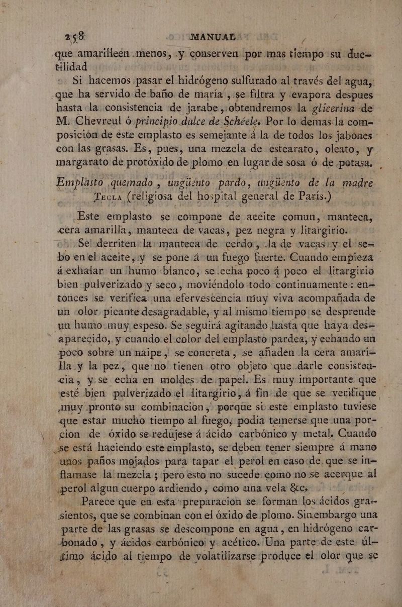que amarifleen menos, . y: conserven por mas rs su due= tilidad Si hacemos .pasar el hidrógeno sulfurado al través del agua; que ha servido de baño. de maria , se filtra y «evapora despues hasta la consistencia de jarabe ,:obtendremos la glicerina : de M. Chevreul 6 principio dulce de Schéeles Por lo demas la com- posición de este emplasto es semejante à la de todos los jabones * con las grasas. Es, pues, una mezcla de estéarato, oleato, y margarato de protóxido de plomo en lugar de sosa 6 de .potasa. Emplasto quemado , ungüento pardo, ungüento de la madre Trcra (religiosa del hospi ital general de Paris.) Este emplasto se compone de aceite comun, manteca, «era amarilla, manteca de vacas, pez negra y litargirio. Sel decricin la: manteca de cerdo, .la de vacas: y el se= bo enel aceite, y se pone 4 un fuego fuerte. Cuando empieza - á exhalar un humo «blanco, se.echa poco á poco el litargirio bien pulverizado y seco, moviéndolo todo continuamente: en= tonces se verifica una efervescencia muy viva acompañada de un «olor. picante desagradable, y al mismo tiempo se desprende un humo: muy espeso. Se seguirá agitando hasta que haya des= - aparecido,. y cuando el color del emplasto pardea, y echando un poco sobre un naipe | se concreta, se añaden la cera amari- lla y la pez, que no tienen otro objeto que .darle consisteu- cia, y.se echa en moldes de papel. Es muy importante que esté bien pulverizado el ditargirio, 4 fin de que se «verifique ¡muy pronto su combinacion, porque sieste emplasto tuviese que estar mucho tiempo al fuego, podía temerse que una por- cion de óxido se redujese 4 äcido carbónico y metal, Cuando se está haciendo este emplasto, se'deben tener siempre 4 mano unos paños mojados para tapar el perol en caso:de. que se ¡n= flamase la mezcla ; pero esto no sucede: como no se acerque al perol algun cuerpo ardiendo, como una vela &amp;cs : Parece que en esta «preparacion se forman los ácidos gra sientos, que se combinan con el óxido de plomo. Sinembargo una parte de las grasas se descompone en agua, en hidrógeno car- bonado , y ácidos carbónico: y. acético. Una parte de este úl- fimo ácido al tiempo de volatilizarse produce el olor que se 3