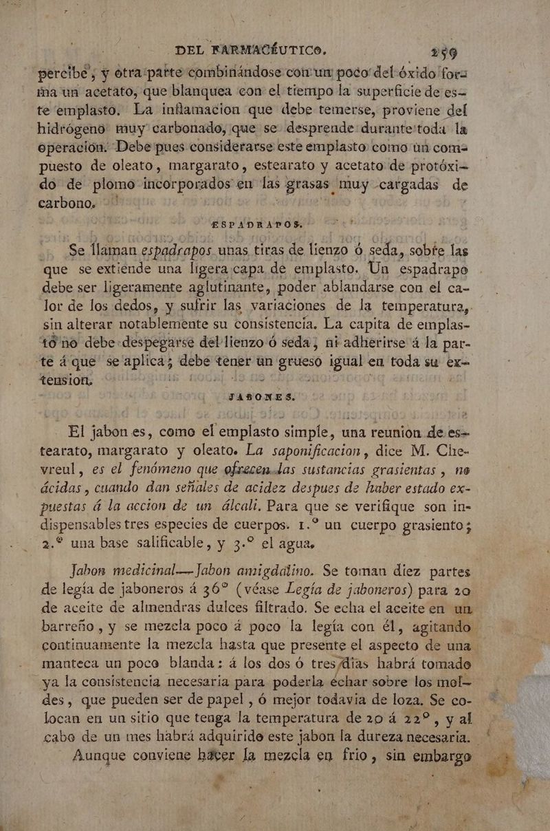 percibe, y otra:patte combinándose cor un poco del óxido for: ma un acetato, que blanquea con el tiempo la superficie de es te emplasto. La inflamacion que debe temerse, proviene del hidrógeno muy carbonado, que se desprende: durante'toda la operación. Debe pues considerarse este emplasto como un coma puesto de oleato, margarato, estearato y acetato de protóxi- do de plomo incorporados en de grasas muy cargadas de carbono. -! | ESPADRAPOS. Se llaman espadrapos unas tiras de lienzo 6 seda, sobre las que se extiende una ligera.capa de emplasto. Un espadrapo debe ser ligeramente aglutinante, poder ablandarse con el ca- lor de los dedos, y sufrir las variaciones de la temperatura, sin alterar notablemente su consistencia. La capita de emplas- 10 no debe despegarse del lienzo 6 seda; ni adherirse 4 la par- te 4que se aplica; debe tener un grueso igual en toda su EX tension, JABONES. El jabon es, como el emplasto simple, una reunion de es= tearato, margarato y oleato. La saponificacion, dice M. Che- vreul, es el fenómeno que ofrecen. Las sustancias grasientas , ne ácidas, cuando dan señales de acidez despues de haber estado ex- puestas á la accion de un álcalt, Para que se verifique son in- dispensables tres especies de cuerpos. 1.” un cuerpo grasiento; 2. una base salificable, y 3.° el agua, de legía de jaboneros 4 36° (véase Legía de jaboneros) para 20 de aceite de almendras dulces filtrado. Se echa el aceite en un manteca un poco blanda : 4 los dos Ó tres días habrá tomado ya la consistencia necesaria para poderla échar sobre los mol- des, que pueden ser de papel , 6 mejor todavia de loza. Se co- 4 $
