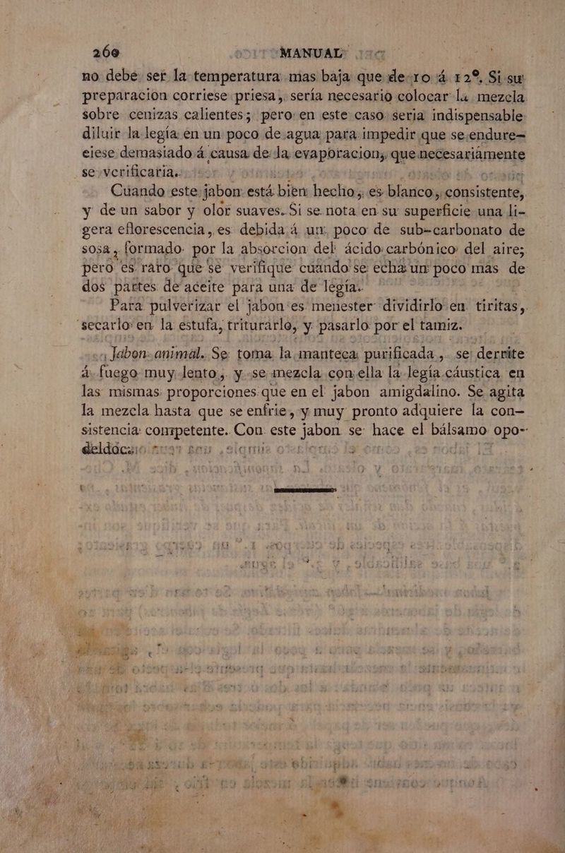269 | DIT OMANUALX 100 no debe ser la temperatura mas baja que de-ro 4 12% Si sw sobre cenizas calientes; pero:en este caso seria indispensable diluir la legía en un poco de agua para impedir que se.endure= eiese demasiado 4 causa de de carne que necesariamente se verificaría.. | y de un sabor y olor suaves. Si se nota en su sa pa una li- gera eflorescencia,.es debida 4 ur. poco de sub=carbonato de sosa y formado. por la absorcion del ácido: carbónico: del aire; dos partes de aceite para una de legía:. secarlo'en la estufa, triturarlo, y pasarlo por el tamiz. Labbe animal. Se: toma la manteca purificada dEl derráte d fuego muy Jento., y. -se mezcla con:ella la legía cáustica. en las mismas proporciones que en el jabon amigdalino. Se agita la mezcla hasta que se enfríe, y muy pronto adquiere la con- deldoc:::. : BITES SE FEU de » 13 es
