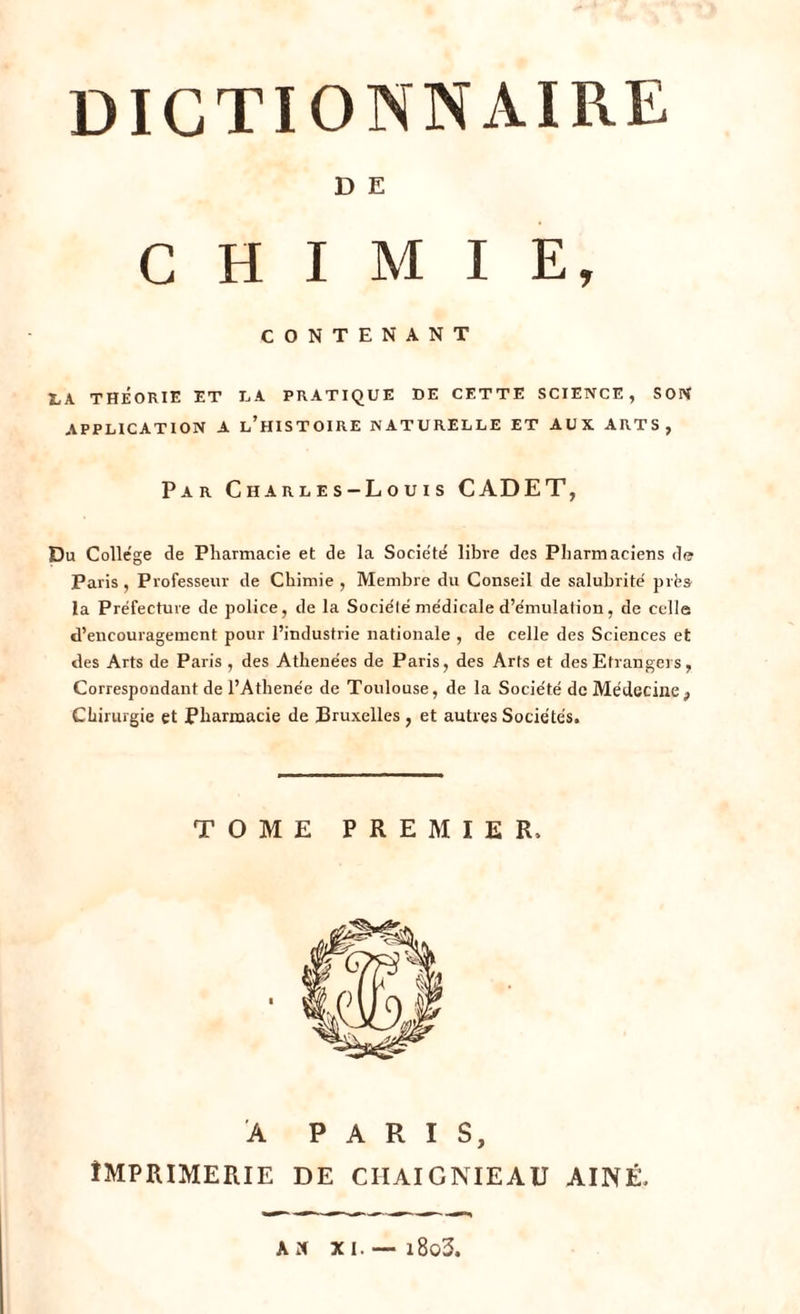 D E CHIMIE, CONTENANT X,\ théorie et la pratique de cette science, son APPLICATION A L’HISTOIRE NATURELLE ET AUX ARTS, Par C h a r l e s-L o u i s CADET, Du College de Pharmacie et de la Société libre des Pharmaciens de Paris , Professeur de Chimie , Membre du Conseil de salubrité prés la Préfecture de police, de la Sociélé médicale d’émulation, de celle d’encouragement pour l’industrie nationale , de celle des Sciences et des Arts de Paris , des Athenées de Paris, des Arts et des Etrangers, Correspondant de l’Athenée de Toulouse, de la Société de Médecine, Chirurgie et Pharmacie de Bruxelles , et autres Sociétés. TOME PREMIER. A PARIS, IMPRIMERIE DE ciiaignieau AÎNÉ. AN XI. i8o3.