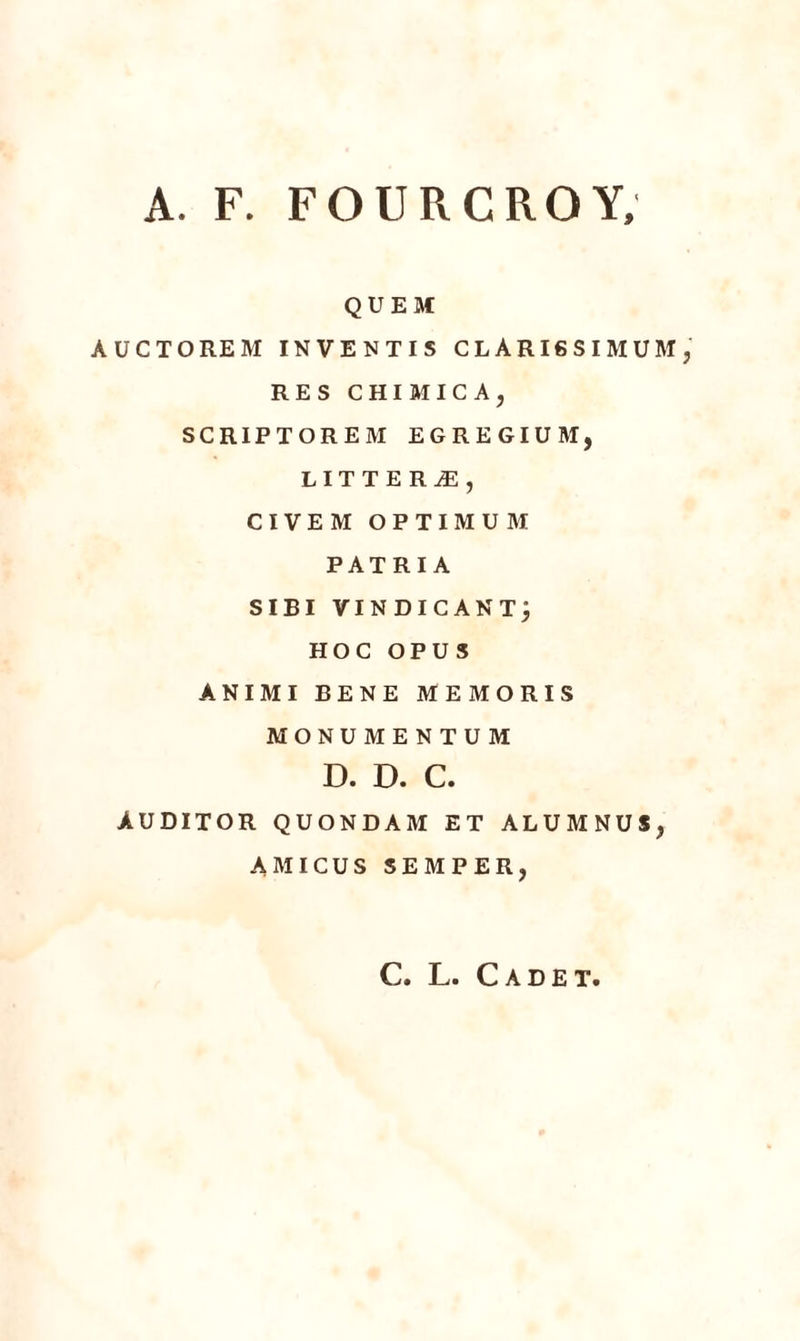 A. F. FOURCROY, QUEM AUCTOREM INVENTIS CLARI6SIMUM RES CHIMICA, SCRIPTOREM EGREGIUM, LITTERÆ, CIVEM OPTIMUM PATRIA SIBI VINDICÀNTj HOC OPUS ANIMI BENE MEMORIS MONUMENTUM D. D. C. ÀUDITOR QUONDAM ET ALUMNUS, AMICUS SEMPER, C. L. Cadet