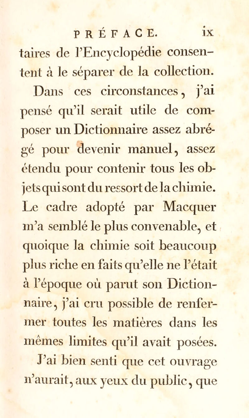 taires de l’Encyclopédie consen- tent cà le séparer de la collection. Dans ces circonstances, j’ai pensé qu’il serait utile de com- poser un Dictionnaire assez abré- gé pour devenir manuel, assez étendu pour contenir tous les ob- jets qui sont du ressort de la chimie. Le cadre adopté par Macquer m’a semblé le plus convenable, et quoique la chimie soit beaucoup plus riche en faits qu’elle ne l’était à l’époque où parut son Diction- naire, j’ai cru possible de renfer- mer toutes les matières dans les mêmes limites qu’il avait posées. J’ai bien senti que cet ouvrage n’aurait, aux yeux du public, que