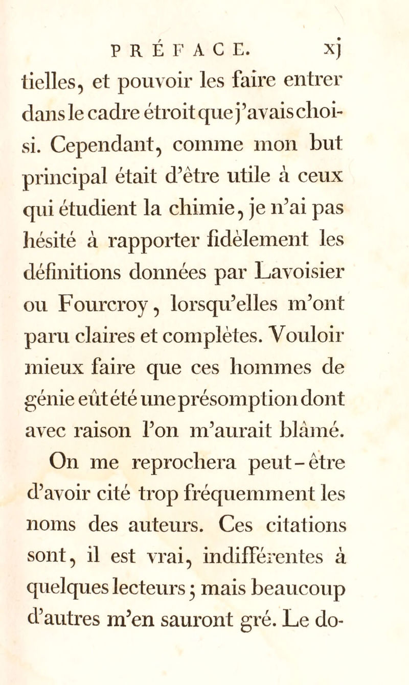 P R É F A C E. XJ tielles, et pouvoir les faire entrer clans le cadre étroit que j’avais choi- si. Cependant, comme mon but principal était d’ètre utile à ceux qui étudient la chimie, je n’ai pas hésité à rapporter fidèlement les définitions données par Lavoisier ou Fourcroy, lorsqu’elles m’ont paru claires et complètes. Vouloir mieux faire que ces hommes de génie eût été une présomption dont avec raison l’on m’aurait blâmé. On me reprochera peut-être d’avoir cité trop fréquemment les noms des auteurs. Ces citations sont, il est vrai, indifférentes à quelques lecteurs 5 mais beaucoup d’autres m’en sauront gré. Le do-