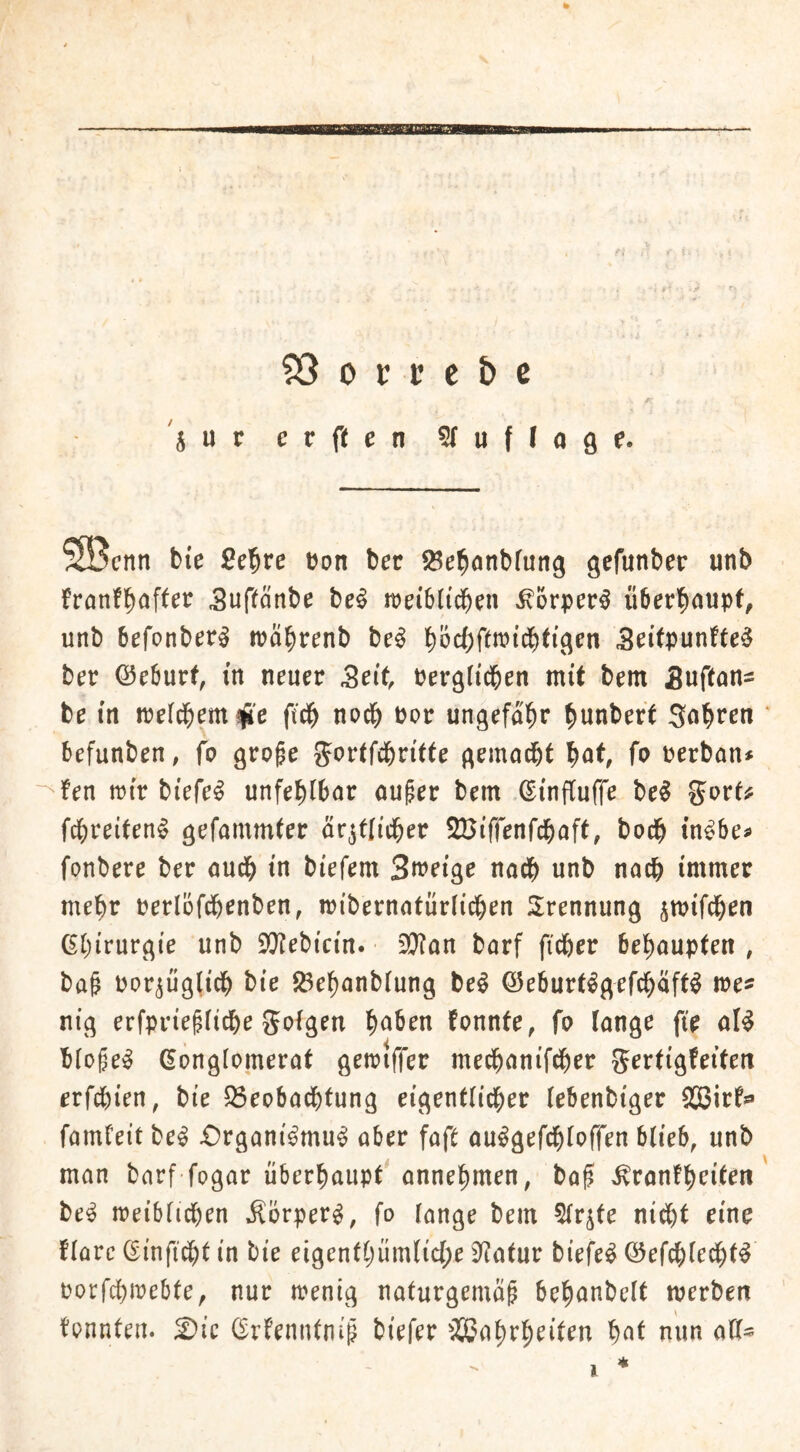 0 B t S3 0 V c e b c Sur erften ^fuffoge. Söcnn bie Se'^re üon ber ^e^nnbfung gcfunber unb franfl^after Suftänbe be^ weiblid^ni ^orper^ ii5er^)aupt, unb befonber^ n?ä^renb be^ S^itpunfte^ bet Q5e6utf, in neuer Seit ber^ftd&en mit bem Suftan^ be in iterd^em^'c ftdb noch bot ungefal^r bunbert Sobten befunben, fo gro^e S^^rtfcbritte ^emacbt bnt, fo uerban* fen ttir biefe^ unfehlbar ouper bem ^infCuffe be^ garti? fcbreiten^ är^tlicber SBiffenfcbaft, bocb tn^bef fonbere ber audb in biefem Smeige nach unb nach immer mehr uerlofdbenben, mibernntürü^en Trennung ^mifcben ßbirur^ie unb £0?ebicin. 3}ian barf ficfter behaupten , ba& bor^iigiicb bie Jöebanbiung be^ ©eburt^^efcbäft^ me^ ni^ erfpriefiicbe gofgen b<^ben fonnfe, fo langr fie al^ bfo^ei^ (Konglomerat getriffer mecbanifdber gertigfeiten erfdbien, bie 55eobadbtung eigentlidber (ebenbiger XBirfs* famfeit be^ £)rgani^mu^ aber faft au^gefd^loffen büeb, unb man barf fogar überhaupt' annehmen, bo0 ^ronfhritrn be^ treiblichen Äörper^, fo lange bem 5(r^te ni^t eine florc ©infidbt in bie eigenthüm(ic{;e 9f?atur biefe^ Q5efchledht^ oorfchirebte, nur trenig naturgemäß behanbelt merben tonnten. 2)ic (Krtenntniß biefer ^SJahrhriten hnt nun alt-