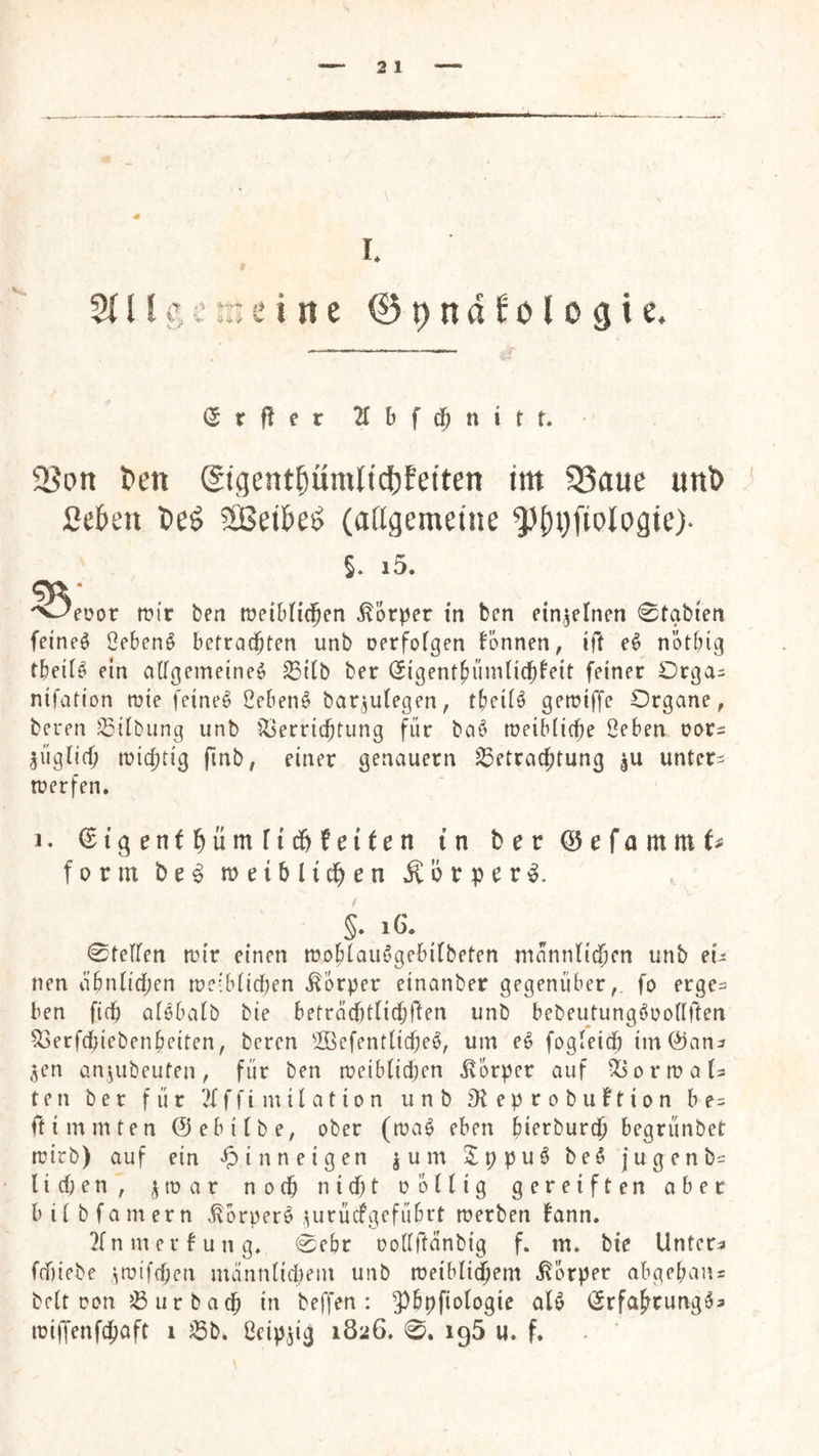 5{llt’c:neirte Opndfologie. (5rf!er 2Cbfd&nitt. 5Bon l>ett ©gent^umltdjfetten im 5Saue un^) ßekn Deö 2Beikö (aHgemeine ^()i)fiotogie)- §. i5. 53ei?or mir ben meibHcJen Körper tn ben einzelnen 0tabfen feinet Oebenö betrad^ten unb oerfofgen bbnnen, ift nötbig tbeile ein a(fgemeine$ ^i(b ber (5igentbünUidb^^if feiner Drga= nifation mie feinet 2eben^ bar^utegen, tbciiö Organe, bcren Gilbung unb ^Ijerricbtung für baö meiblicbe 2cben oor= ^üg(i(^ mic^tig finb, einer genauem Betrachtung |u untere merfen. j. ^igenthüntfic&feiten tn berQ5efommt# form metblidh^n Körper s- . 0tefren mir einen mobiau^’gebifbeten männlichen unb eu nen ähnlichen me:blicl)en Körper etnanber gegenüber,, fo erge^ ben fich alebalb bie betrachtlichflen unb bebeutungöoollften Berfchiebenheiten, beren 2Befentlicheb, um eö fogleich im@an^ ,^en anjubeuten, für ben metblichen Körper auf Bormala teil ber für 2fffimilation unb D^eprobuftion be^ ffimmten ©ebilbe, ober (maö eben bi^i^burch begrünbet mirb) auf ein inneigen jum Jppuö be§ jugenb= liehen, jmar noch nicht oöllig gereiften aber bil bfamern ^orperö .^urücfgefübrt merben fann. 2lnmerfung, 0ebr oodftänbig f. m. bie Untere f(f)iebe ^mifchen mannlitpem unb meiblichem Körper abgebaiis beit Don B ur bach beffen : 5^bpfiologie aU i^rfahrung^a miiJenfchaft i Bb* ßeip^ig 1826. 0, 195 u. f.