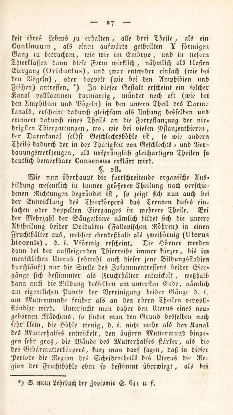 feit ütcv Cefien§ erhalten , alle brei %^eiie, aU ein Continuum , oB einen auftüdrtö get^eitten Y förmigen @ang i^u betrauten, mie mir im (Jmbrpo , unb in tiefem Sbi<’rnajTen bann biefe 3orm micHid^ , nd^imüd^ aB bloßen (Siergang (Oviductug), unb ^roar enttueber einfach l^^i ben ^^bgeln) , ober hoppelt (mie bei ben 2lmphibien unb Sifeßen) antreffen, 3n biefer ©eftalt erfcheint ein folcjer ^anal ooHfommen barmartig , münbet no^ oft (tuie bei ben 2(mphib{en unb 5SÖgeln) in ben unfern Z^eii beö SDarm^ fanaB, erfcheint baburef) gleichfam aB ?lnhang be^felben unb erinnert babureß eine^ S^fiB an bie gortpflanjung ber nie* brigften 5hi<^i'9^itfungen, tuo, mic bei oielen 3)flan,^enthieren , ber X)armfanal felbfl ©efcblechtdhbhle ift, fo ruie anbern J^eiB baburch ber in ber Jbdfigfeit oon ©efdjlechtö * unb 33er= bauung^merf^eugen, aB urfprünglich gleichartigen ^Üh^ilen fo beutlich bemerfbare Consengug erklärt ruirb. §. 28, 5Öie nun überhaupt bie fortfehreitenbe organifche ?luö* bilbung tuefentlich in immer größerer t^^^h oerfchie- benen 3^ichtungen begrünbet ifl , fo jeigt fich nun auch bei ber (Jntmicflung beö 2^biertörper^ baö ^Irennen biefe^ ein= fadßen ober hoppelten (5iergange6 in mehrere Zweite. Sßei ber 5ß?ehr^ght ber 0dugethiere nämlich bilbet ftch bie untere 2lbtheilung beiber £)oibutten (Sallopifchen 9\Öhren) in einen Srudhthälter auö, luelcher ebenbeßhalb al^ ^meihÖrnig (Uterus bicorniß) , b. i. VfÖrmig erfd^eint, X)ie ^^Örner merben bann bei ber aufßeigentxn ^hi^'^'^^ih? immer für^^cr, biö im menfchlidhen Uterus (obmohl auch biefer jene Silbung^ftabien burchläuft) nur bie 0telle be§ 3ufammentreffen^ beiber Qiex^ gange ftch beftimmter aB ^futh^hälter entmicfelt , tveßhalb bann auch bie Gilbung be^felben am unterffen (5nbe, nämlich am eigentlichen ^^uncte ber 3Sereinigung beiber @änge b. i, ' am ?DTuttermunbe früher aB an ben obern Z^eiUn oetoolB ftänbigt mirb. Unterfudht man baher ben Uteruö eineö neus gebornen SP?äbchenö, fo finbet man ben @runb bedfelben noch fehr’flein, bie mentg, b. i» nicht mehr aB ben ^anat be5 S)?utterhalfe§ entmicfelt, ben äußern n)?uttermunb hingen gen fehr groß, bie 2Öänbe be^ ?ß?utterhalfeö ftärter, aB bie be^ ©ebärmuttertÖrperö, tur^ man barf fagen, baß in biefer 5)eriobe bie ^legioii be» 0cheibentheiB beö Uteru^ bie 9?e- gion ber SruchthÖhle eben fo beftimmt übertniegt, oB bei ^■) 0. mein iJehrtuch ber 3ootomie ©. 611 u. f.