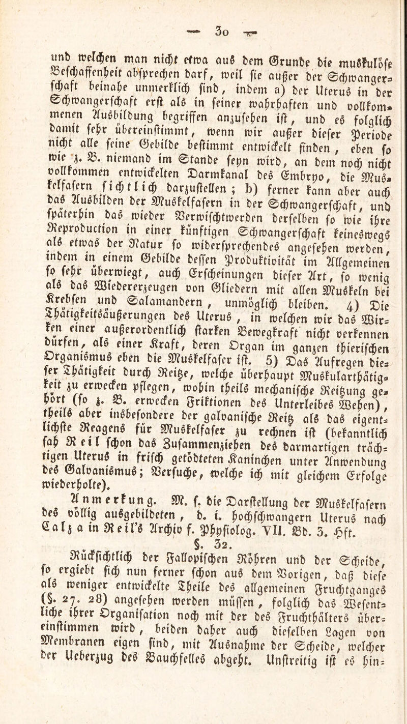 unb rcfl(5en man ni^t ffma au« bcm ©runbe bw muJfuIöfe *efd;afff4eit abfprecjfn barf, weil fie ouger ber ©cbmanaer» \m\t- bfinabf unmerffid) finb, inbein a) ber Uteru« in ber ©djroongfcfdbaft fr({ al« in feiner wabrbaften unb oodfom» menen 2fu«bifbung begriffen anjufeben ift, unb ei fofgli* bannt febr ubcreinftimmt, menn mir aufer biefer ieriobe niebt ade feine ©ebitbe beftimmt cntmicfelt pnben , eben fa SB. niemanb im ©tanbe fepn teirb, an bem nodb nitbt ocdFominen entmidfelten ©armfanal be« Smbrno, bie SKu«. rel fa fern fi(bt lieb barjufteden ; b) ferner fann aber autß ba« 2tu«bitben ber iWuäWfafern in ber ©(bmangerfdiaft, unb fpaterbm ba« roieber SSermiftbtroerben berfefben fo wie ihre aeprobuctipn in einer fünftigen ©tbmangerftbaft ffinf«roegä al« etwa« ber «dafür fo rciberfprecbenbe« angefeben »erben, mbem in einem ©ebiibe beffen gSrobuftioität im Jtdgemeinen fo febr ubcpiegt, audp örfebeinungen biefer 2irt, fo wenig al« ba« Sffliebererjeugen con ©fiebern mit offen 3du«fefn bei Srebfen unb ©afainanbern , unmbgfi$ bfeiben. 4) Zie 4batigfeit«auberungen be« Uteru« , in meftben wir ba« ffiir= ren einer ouferorbentfidb ftarfen Sewegfraft nicht oerfennen burfen, af« einer ifraft, beren Organ im ganjen fbierifefien Organiomu« eben bie Sdfuöfeffafer ift. 5) Sa« Jfufregen bie= fer ibatigfeit burdp «Rei^e, wefebe überbaupt SOTuofufartbötig« reit ju erweefen pflegen, wobin tbeif« medpanifebe Keiftung ge. t *■ 3tiftionen be« Unterfeibe« Sffieben) , tbei « ^er in«befonbere ber gafoanifebe ateift af« ba« eigenN ftcbfte Dfeagcn« für SOTudfeffafer ju rechnen ift (befanntficb fab Ji eil febon bcio 8u|ammcnjieben be« barmartigen trncb= V f gftobteten .^amnd^en unter Tfntrenbuna beö ©oloam^mu^; SSerfutJe, melcje idß mit gleicfcem (Erfolge mieber^otfe), ^ ^nmerfung. 3)?. f. feie !Dar(!elIung ber S^ußfelfofern oe§ oolhg ouögebilbeten , b, u ^od^fd)tt>angern Uteruö naef) a m meiTö Tlv^io f. Yll. föb. 3* ^»fr. §. 32. 3^udPft(5tnc5 ber S^Öfopifd^en SJo^ren unb ber 0c5etbe fo ergiebt fi^ nun ferner fd^on auö bem33ortgen, haß biefe oU treniger entivicferte ^^eife beö olfgemeinen grud;tgangc^ y-^ ^7* ongefe^en werben miijTen , fotglid^ ba^ SBefenta liebe i^rer Organifation noej mit ber be^ gru^t^älterö über, mttimmen wirb, beiben halber ouej biefelben Oogen oon SPiemDranen eigen finb, mit 2fu^na^me ber 0(i^eibe, wefdOer Da Uchnm M ^auej^feUe^ ubgejt. Unftreitig ift e^^ ^in.