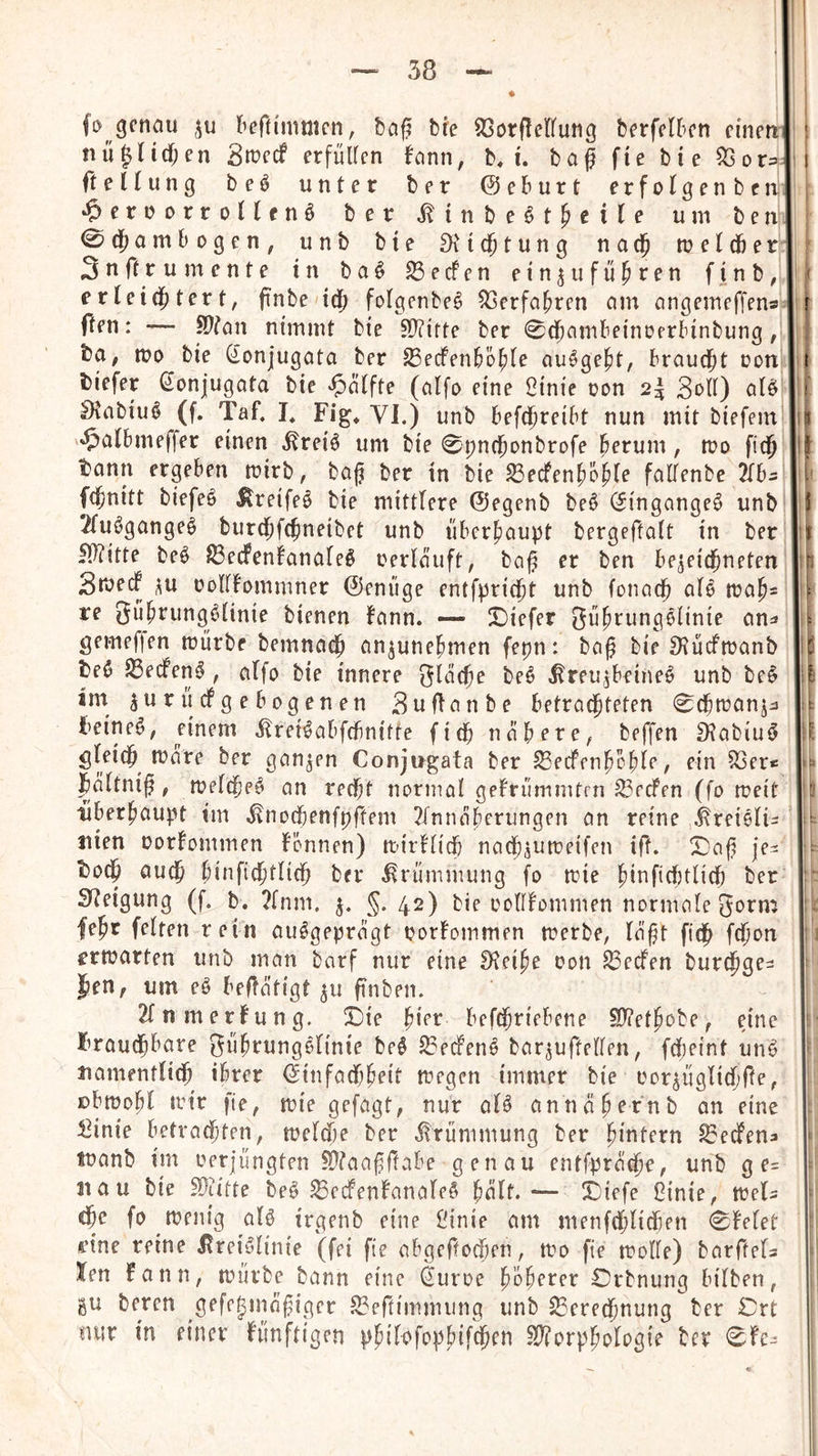 fo genau l^eftimmcn, baf? bte ^orfletfung berfelbcn einen nü^ndjen Siüecf erfüllen fann, b^ i. baf fte bie ft eUung be^ unter ber 0eburt erfofgenbcnli *?»ernDrroafnö ber ^inbe^tMi^? 0d^ambogen, unb bte ^M(§tung naej lueldber 3n ft ru mente in baö Reefen ein^u führen finb, erleichtert, pnbe'idh folgenbe^ Verfahren am angemeffens fien: — ^tan nimmt bie 5Ü?itte ber 0dhambeinoerbinbung, ba, n?o bie (ionjugata ber ^ecFenbbhle au^ge^t, braucht ron biefer ßonjugata bie ^’älfte (alfo eine 2inie oon 2^ Soll) oB Stabiu^ (f. Taf. I* Fig* VJ.) unb befd^t^oibt nun mit biefem 5>^lbmeffer einen ^reiö um bie 0t)nchonbrofe herum, n?o fidp bann ergeben wirb, baj? ber in bie ^eefenhöhf^ fallenbe ^fb^ {(fenitt biefeö Itreifeö bie mittlere ©egenb be^ (Jingange^ unb 2fuögange^ burdhfchneibet unb überhaupt bergeftalt in ber fl)?itte beö 83ecFen!analeö oerlauft, baj^ er ben be^eicjneten Sroed ^u oollFommner 0enüge entfpridfit unb fonaej aB n?ah= re gührung^inie bienen bann. — liDiefer gührungelinic an^ gemefjen mürbe bemnadh an^unehmen fepn: bag bie 9?ücfmanb beö ^eefen^ , alfo bie innere Slaeje be^ .^reUjbeine^ unb be^ im ^urüdgebogenen Suflanbe betrachteten 0dhmanjj Feinet, einem ^reBabfcbnitte (ich nähere, beffen SRabiuö gleich mare ber ganzen Conjugata ber lEecfenhohle, ein S3er< faltnif, mel(he^ an recht normal gelrümmtrn Seelen (fo meit überhaupt im ^^nochenfpftem 2(nnaherungen an reine ^reieli- tiien oorlommen fonnen) mirllich naChaumeifen ift. je- FoCh auch hinfidhtlich ber Krümmung fo nie hinfiCbtlich ber Steigung (f. b, ?fnm. §.42) bie oollfommen normale 3orm fehr feiten rein ausgeprägt oorlommen trerbe, lä'ht ftCh (Chon rrmarten unb man barf nur eine IKeihe oon Reefen bur^ge- ]hen, um eS betätigt 511 pnben. 2lnmerfung. ©ie hior befChriebene S)?ethobe, eine brauchbare gührungSlinie beS 33e(fenS bar^uftellen, fCheint unS namentlich ihrer 0infad)heit megen immer bie oor^üglid/te, ßbmohl mir fie, mie gefagt, nur als annähernb an eine i3inie betrachten, meld)e ber Krümmung ber h^ütern Redens tüanb im oerjüngten iDiaajjftabe genau entfpräche, unb g e= nau bie fÜiitte beS ^edenlanaleS h^lf. •— X)iefe ßinie, meU dhe fo menig als irgenb eine Öinie am menfChlidien 0lelet i’ine reine j^reiSlinie (fei fte abgeftochen, mo fte molle) barftels Xen fann, mürbe bann eine Öuroe höherer Orbnung bilben, gu beren gefc^mn^iger S3ertinimung unb Berechnung ber Crt nur in einer künftigen philofophif$en B?orphologie ber 0fc. ; I 1 r