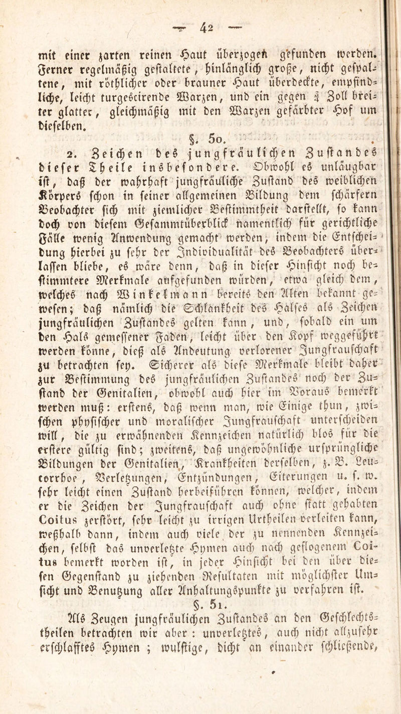 mit einer garten reinen ^^aut über^ogeh g'efunben ttJerben. 3erner regelmofig geftaltete, ^inlnnglic^ grofe, niejt gefpai- teile, mit rot^lid&er ober brauner •5)aut überbeefte, empfinbs liejie, leidet turgeöcirenbe Sßar^en, unb ein gegen ^ brei- ter glatter, gleidpma^ig mit ben ffiar^en gefärbter «^Jof um btefelben. §. 5o, . 2. Seid^cn be§ jungfräulichen Suf!anbe§ btefer ^h^tle inöbefonbere. Obiro^l e§ unläugbar ift, baf ber ma^rfiaft jungfräuliche Suftanb beö meiblid^en ^brperö fchon tn feiner allgemeinen SSilbung bem fU)ärfern Beobachter fich mit ziemlicher Beftimmtheit barftellt, fo bann toch oon biefem ©efammtüberblicf namentlich für gerichtliche 3äl(e menig 2lntüenbung gemacht trerben, inbem bie (Sntfehei-- tung hi^tbei zu fehr ber S^bioibualität beö Beobachter^ über^ laffen bliebe, e^ märe beim, ba^ in biefer ‘5)inficht noch be- fiimmtere 2)?erbmale atifgefunben mürben, etma gleich bem, meld^e^ nach 555 i n b e l m a n n bereite ben ?llten bebannt ge^ mefen; bag nämlich bie ©chldnbbeit be^ ^^alfeo aB Seichen jungfräuli^en Suftanbe^ gelten bann, unb, fobalb ein um ten *5)01(5 gemeffener Reiben, leicht über ben ^opf meggeführt merben bonne, bieg al^ 2lnbeutung. oerlorener Sungfraufchaft ZU betrachten fep. Sicherer ald biefe 5Üterbmale bleibt baher zur Beftimmung be^ jungfräulicf)en Suftanbeö noch ber Su=! flanb ber Genitalien, obmobl auch hier im Borauö bemerbt merben mug: erften^, bag menn man, mie (Einige thun, Z55?i= fchen phpfifcher unb moralifcher Sungfraufchaft unterfcheiben mill, bie zu ermähnenben Kennzeichen natürlich bloö für bie erfiere gültig finb; ztoeiteno, bag ungembhnliche urfprüngliche Bilbungen ber Genitalien, Kranbheiten berfelben, z* Öeu- corrboe , Berlejungen, (Sntzünbungen, (Siterungen u. f. m. fehr leicht einen Suftanb berbeifübren bonnen, meldjer, inbem er bie Seichen ber Sungfraufchaft auch ohne ffatt gehabten Coitus zerft'ört, fehr leicht »u irrigen Urtheilen oerleiten bann, meghalb bann, inbem auch oiele ber z^J nennenben KennzeU dgen, felbft bae unoerle^te «^pmen aurf) nacl) geflogenem Coi- tus bemerbt morben ift, in jeber ‘^’inficht bei ben über bie^ fen Gegenftanb zu zi^henben 9\efultaten mit möglichfter Unia I ficht unb Benufung aller 2lnhaltungöpunbte zu oerfahren ift. §. 5i. 5fl§ Seugen jungfräulichen Suftanbee an ben Gefcglechtö^ theilen betrauten mir aber: unoerlejteö, auch uid)t allzufehr erfchlaffteö '5^pmen ; mulflige, bicht an einanber fchlicgenbe,