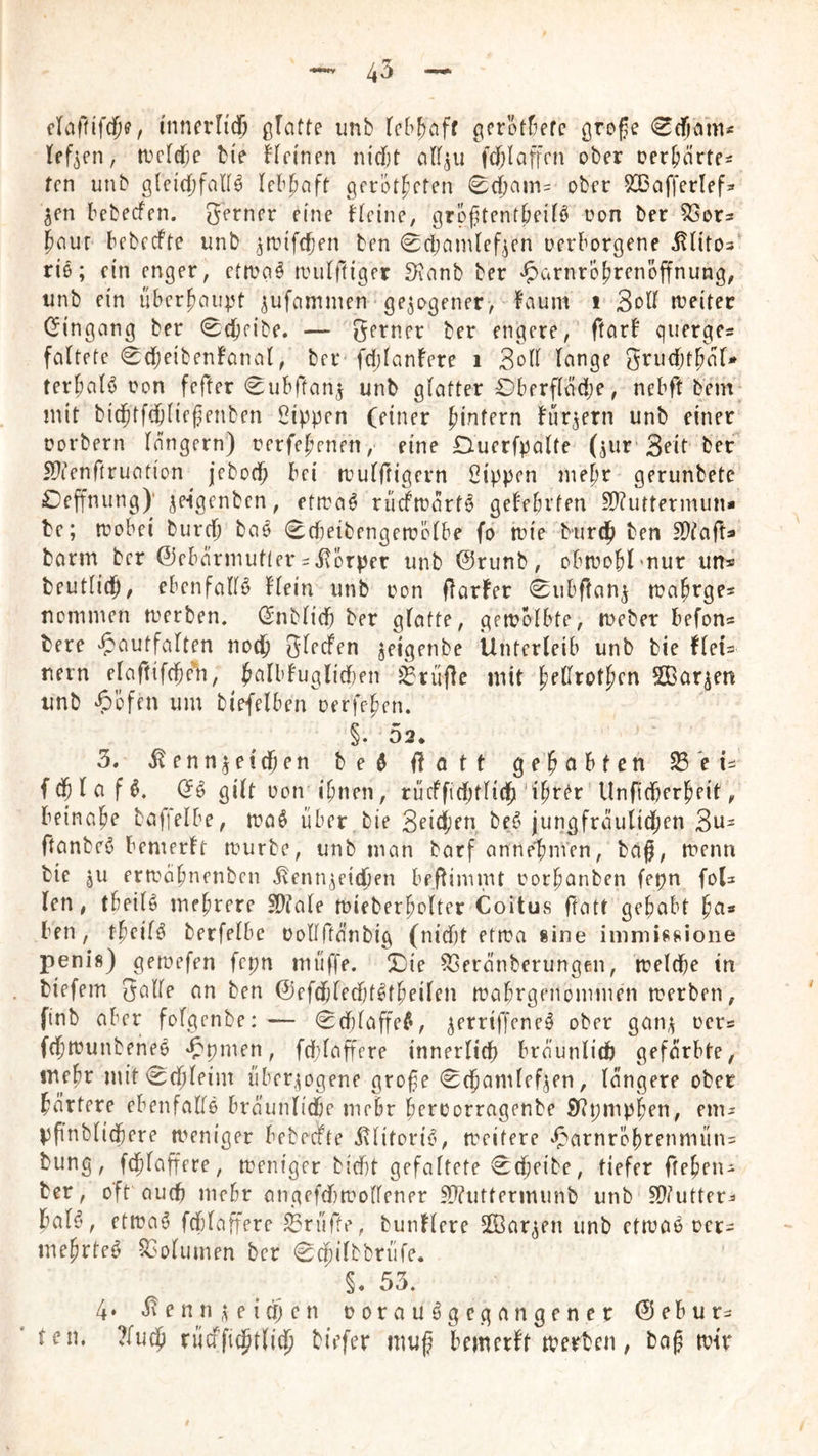 cliiftifdje, mnevli(f glatte unb lebhaft gcrot^efe öro^e (Scfimti« a>clef)e bie Hci'nen nidjt cilf^u fd)laffcn ober oer^nrte^ fen unb gleichfalls lebhaft gerotteten <Bdjain= ober SSaffcrlef^ ^en bebeefen. gerner eine Heine, grphtentbeilS oon ber SSor^ taut bebcefte unb ^anfefjen ben 0ci;amlef^en oerborgene ^litos' riß; ein enger, ettvaS anilftiger 3ianb ber ‘^^arnrotrenoffnung, unb ein übertaupt ^ufammen • gezogener, faum i Soll aeitec Gingang ber Scheibe. — gerner ber engere, ftarb querge^ faltete 0(heibenbanat, ber fdjlanfere i Soll lange grudjttal* terhalS oon fefter ^ubftan^ unb glatter Oberflädje, nebft bem* mit bichtfchliefenben ßippen (einer bürgern unb einer Dorbern langem) rerfetenen, eine Duerfpalte (jur Sott ber ^tenftruation jeboch l’oi aulftigern Sippen mehr gerunbete Hoffnung)’ jeigenben, etrraS rüdaartS gelehrten SDTuttermun* be; aobei burch baS 0d}eibengen?ölbe fo tuie burch ben SJlafts barm ber ©ebärmutteviKörper unb @runb, obaohl’nur un« beutlith, ebenfalls Hein unb oon darbet 0ubftan^ roatrgfs nemmen merben. Gnblid) ber glatte, gemolbte, tnebet befon« bere ‘5'autfalten noch glecfen jeigenbe Unterleib unb bie fteU nern elaftifcfie'h, Jeilbbugliden ^rufle mit tedrotten SBar^en unb ^)bffn um biefelben oerfeten. §. 02. ’ ‘ 3. Kennzeichen beS dött gehabten S3ei=: f (h I a f S. GS gilt oon ihnen, rücffidjtTich Unficherheit, beinahe baffelbe, aaS über bie Seichen beS jungfrautid;en Su= ftanbeS bemerbt aurbe, unb man barf annetinien, baß, aenn bie gU eraahnenben Kennzeichen beflimmt oorhanben fepn foU len, tbeilS mehrere SPlale aieberholter Coitus ftatt gehabt hn» ben, theilS berfelbe oollftanbig (nidjt etaa «ine immissione penis) geaefen fepn miiffe. X)ie 53eranberungen, aelche in biefem galle an ben ©efchleditStheilen aahrgenommen aerben, ftnb aber fofgenbe: — 0d)laffeS, zerriffeneS ober ganz t^ers fchaunbefieS 'fpmen, fdf}lafFfre innerlich bräunlich gefärbte, mehr mit <Echleim überzogene grofe 0chamlefzen, längere ober härtere ebenfalls bräunliche mehr heroorragenbe 9?pmphen, enu ppnblichere aeniger bebecFte Klitoris, aeifere ^^arnröhrenmüns bung, fchlaffere, aeniger biebt gefaltete Scheibe, tiefer ftehen- ber, oft auch mehr angefdiaollener Sl?uttermunb unb ?Dlutter^ hals, etaaS fchlaffere prüfte, bunHere SKarzen unb ctaaS oer- mehrteS SSolumen ber 0chilbbrüfe. §. 53. 4‘ Kennzeidjen oorauSge gangen er Glebur- ' teil. ?luch riicffichtli^ biefer mug bemerbt aerben, ba^ air