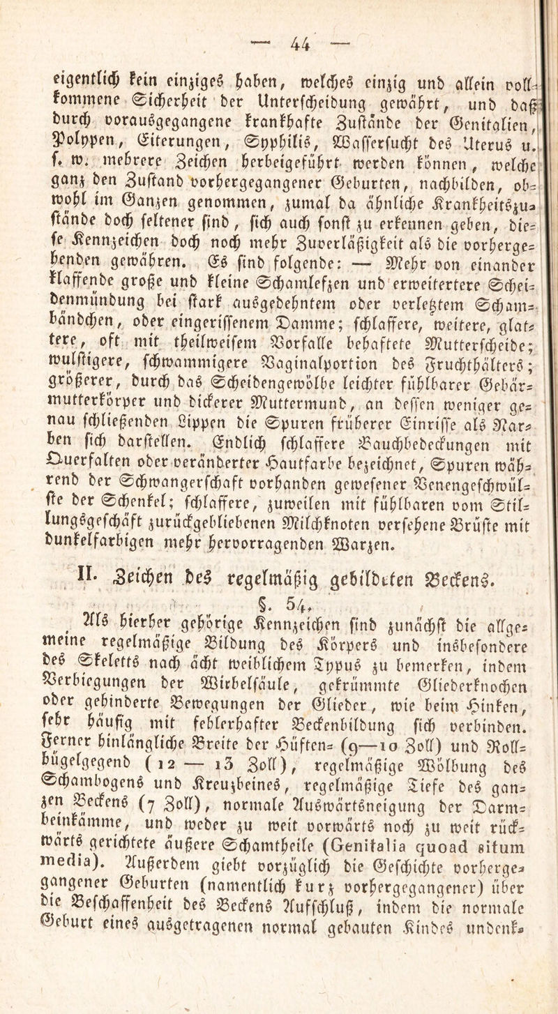 eigentUd^ Fein cin^ige^ 5a6en, me((5e§ einzig unb citrem volU fommene 0icöer^ei't ber Unterfc^eibung gen?a^rt, unb bag burci^ üorauögegangene FranF^afte 3uilnnbe ber ©cnifaHen, 5^o[ppen, (Siterungen, 0t)p^in^, 2[Oafferfu$t beö Uteruö u. f» it>. mebrere B^icjen ^erbeigefü^rt rcerben F’onnen, n?e(cbe ganj ben Suftanb oor^ergegangenec ©eburten, nad^bitben, ob:: tüo^C tm ©an^en genommen, ^umaF ba ä^nMje ^ranF^eif^^ua ftnnbe bocj feftener finb, fid^ autf; fonf! ^u erFennen geben, bie= fe ^enn^eidben bodb me^r SurerlnfigFeit oF^ bie oor^ergc= benben getüäbren, (Sö finb fofgenbe: — SD^e^r oon einanbei* FFaffenbe grofe unb Ffeine 0dbamFef^en unb erweitertere 0cbei= benmünbung bei ftarF uu^gebe^ntem ober oerFe^tem 0(bam- bnnb(j)en, ober eingeriffenem Damme; ft^Faffere, weitere, gFaf? tere,^ oft mit t^eiFweifem ^orfaFFe behaftete SD^utterfdbeibe; wuFftigere, fcbwammigere 53aginaFportion beö Srucbt^äFterö; größerer, burdb baö 0dbeibengewbFbe Feicjter fu^Fbarer ©ebar^ inutterForper unb bidPerer S[^uttermunb, an beffcn weniger ge- iiau fdjFie^enben ßippen bie 0puren früherer (Sinriffe aF^ 3^ar^ ben ficb barfteFFen. (SnbFidh fcfiFaffere J^audbbebeciPungen mit DiUerfaFten ober oeranberter «Hautfarbe bejeid^net, 0puren wä^s renb ber 0dhwangerfcbaft oorpanben gewefener SSenengefdbwüF- fte ber 0cbenFeF; fc^Faffere, ^uwetFen mit fü^Fbaren oom 0t{F= lungdgefdbaft ^urücFgebFiebenen S^tiFcfiFnoten oerfe^ene Prüfte mit bunFeFfarbigen me^r ^eroorragenben 2ßar^en. n* Jbel regefmafiig gebilbtfen ^edFen^. §♦ 54» ^ 2fFö hierher gehörige Kennzeichen finb zunac^ft bie aFFge^ meine regeFmagige^ ^iFbung beö Körperö unb indbefonbWe 0FeFett^ nach odht WeibFidhem ^ppu^ bemerFen, inbem «3erbiegungen ber 5FßirbeFfauFe, geFrümmte ©FieberFnodben ober gehinberte Bewegungen ber (^Fieber, wie beim •^'inFen, fehr hüupg init fehFerhafter BecfenbiFbung fidh oerbinben. S^ner hinFangFidhe Breite ber >^)üften:= (9—10 3oFF) unb 9JoFr= ^geFgegenb (12 — i5 3oFF), regeFma^ige 5BbFbung bc§ 0chambogen^ unb Kreuzbeinen, regeFmäpige 2^iefe ben gan- Z^n BedPenn (7 3oFF), normaFe ^Funwarteneigung ber Darms beinFämme, unb Weber zu weit oorwartn noch 3U weit rüdPs Wartn gerichtete aufere 0chamtheiFe (Genitalia quoad gituin media). ^Fuferbem giebt oorzügFich bie ©efchichte oorbergea gangener ©eburten (namentFich furz oorhergegangenerj über bie Befchaffenheit ben Becfenn ?fuff(hFuf, inbem bie normaFe Geburt einen aungetragerten normal gebauten Kinbrn unbcnFfi