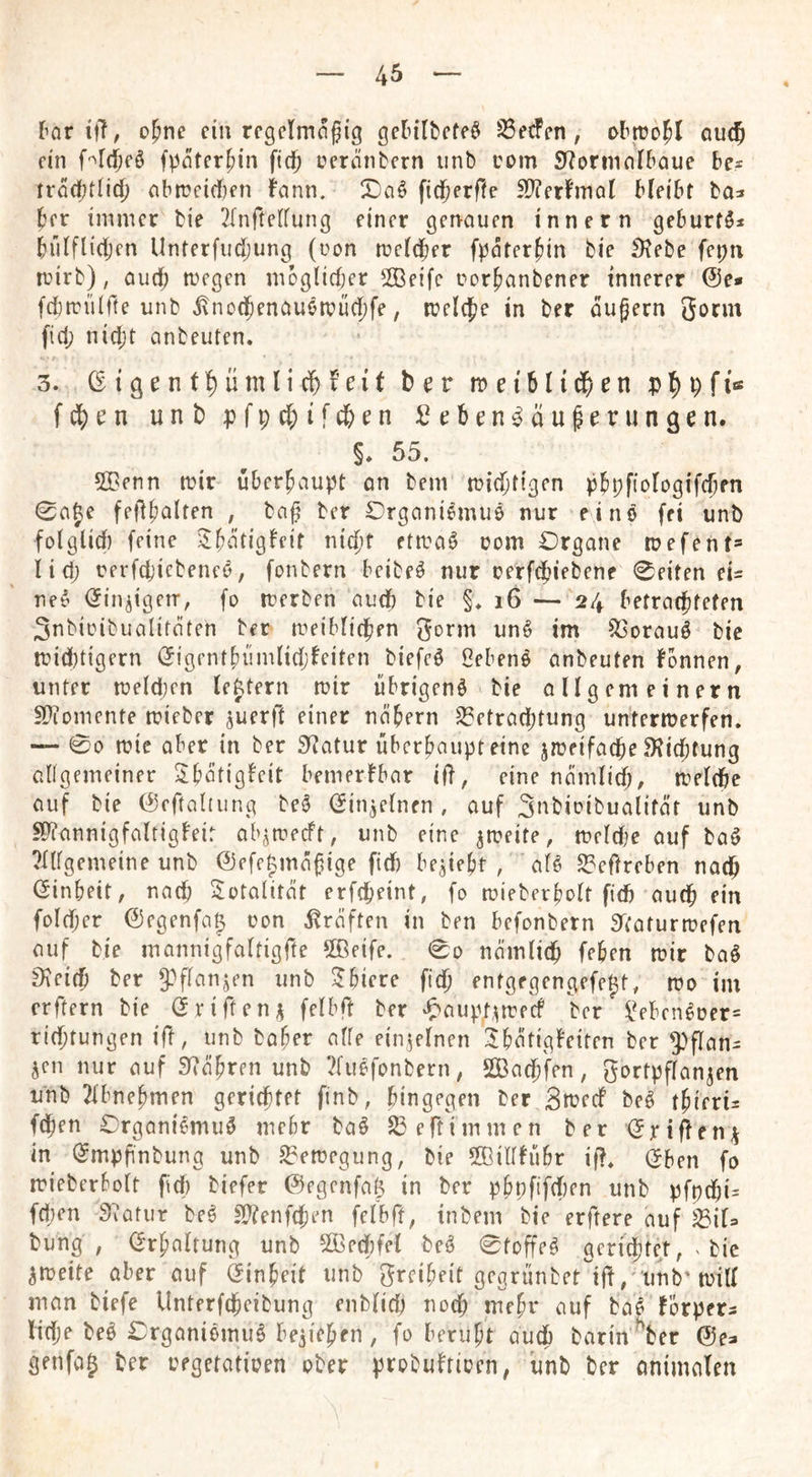 [^nr ifT, o^ne ein rcgclmogig getilbcfe^ ^e^en, au(5 ein f-^rdDeö fpeiter^in ftd^ pcrÄiibcrn iinb com S^orinnlbaue be* ti'öcbtlic^ abn?cicf)en bann. X)aö fid^erffe ^erfmal bleibt ba^ ber immer bie 2rnftelfung einer genauen innern geburtö^ bülflidjcn Unterfudjung (non rccldber fpater^in bie ^Kebe fepti teirb), audj a^egen moglidjer 2Beifc corbanbener innerer 0e» fd)rcii(rte unb i\no(benauen?üd)fe, meiere in ber dufern gorm fid; nidjt anbeuten. 3. (Sigentl^ümlidbfeit brr meiblic^jen fd^rn unb pfp^ifebrn Srben^du^rrungen. §♦ 55. 50Genn mir überhaupt on bem mt(btigen pbpftologifcbfn ^aje fedb^lten , ba^ ber Organiemuö nur eine fei unb folglid) feine )i;E)dtigfeir nidif etiraö oom Drgane n?efent= lid; rerfci'icbenei5, fonbern beibeö nur oerfcfjiebene 0eiten eU ne^ Öiniigerr, fo iterben audb bie §♦ i6 — 24 betradbfefen Snbiinbualirdten ber meiblicben gorm unö im ^orauö bie tcid)tigern (5igfntE)iimlid;beiten biefeö ßebens anbeuten fonnen, unter n?eld)en leftern mir übrigen^ bie öligem einem S)iomente mieber juerft einer nöbern S3etrad)tung untermerfen. — 00 mie aber in ber Sf^atur überbaupteine jmeifaepe fKieptung abgemeiner 5;bötigbeit bemerbbar ifb, eine ndmiid;, meldbe auf bie (^eftaltiing beö (Jin^elnen , auf Snbioibualitdt unb SDTannigfaltigbeir ab^meeft, unb eine ^meite, meldje auf baö ?Itfgemeine unb @efe|md^ige fid) beliebt , afö 53eftreben nadb (Sinbeit, naep Totalität erfepeint, fo mieberbolt fid) auep ein fold)cr ©egenfag con straften in ben befonbern 5taturmefen auf bie inannigfaltigfte 5Beife. 0o nömlidb (eben mir baö 9^eifb ber 9}ftanjen unb ^biere fiep entgegengefeft, mo im erftern bie (^rifteni^ felbft ber ^>aupt,^mfdP ber i^eben^üer= rid)tungen ift, unb habet affe einzelnen ^bdtigbeiten ber 5)flan= jen nur auf 5y7äbren unb 2fuefonbern, Sadb'fen, gortpflanjen unb 2lbnebmen gerichtet finb, bingegen ber 3tüecf beö tbierü fdben Organiemuö mehr ba§ S3ertimmen ber (Jriften^i in (Jmpfinbung unb ^emegung, bie ffiiltfubr if?, (5ben fo mieberbolt fid) biefer 0egcnfa& in ber pbpfifd)en unb pfpdbi- fd)en 32atur be^ n)?enfcben felbft, inbem bie erftere auf j^iU bung , (Srbaltung unb 5Gßed)fel beö 0tDffe^ gerichtet, ^ bie ^meite aber auf Einheit unb greibeit gegrünbet'ift, unb’mill man biefe Unterfdbeibung enblid) noep mebr auf ba^ förpets lidje beö £:rgani6muHie5ieben , fo beruht audb barin ^ber ©ea genfag ber eegetatioen ober probulriocn, iinb ber onimalen