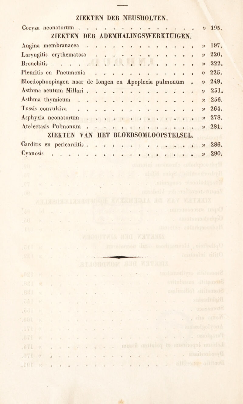 ZIEKTEN DER NEUSHOLTEN, Coryza neonatorum ZIEKTEN DER ADEMHALINGSWERKTUIGEN. Angina inembranacea Laryngitis erythematosa . . . , Bronchitis . . . . Pleuritis en Pneumonia Bloedophoopingen naar de longen en Apoplexia pulmonum Asthma acutum Millari Asthma thymicum Tussis convulsiva Asphyxia neonatorum Atelectasis Pulmonum ZIEKTEN YAN HET BLOEDSOMLOOPSTELSEL Carditis en pericarditis » 195. » 197. » 220. » 222. » 225, » 249. » 251. » 256, » 264. » 278. » 281. » 286. » 290.