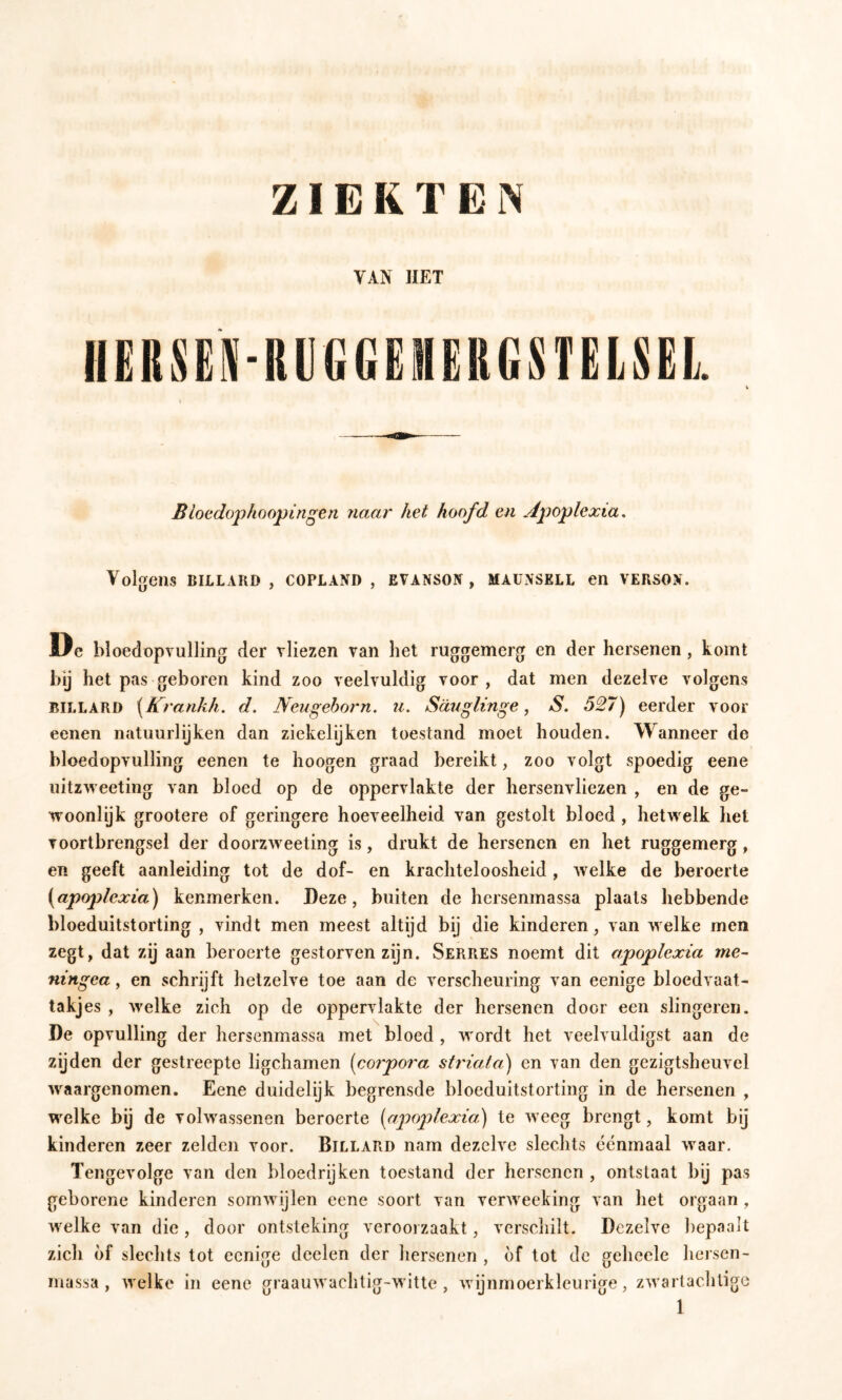 ZIERTEN Bioedoj)hooptn^en naar het hoofd en Apoplexia, Volgens BILLARD , COPLAND, EVANSON , MAUNSELL en VERSON. Ire bloedopvulling der vliezen van het ruggemerg en der hersenen , komt hij het pas geboren kind zoo veelvuldig voor, dat men dezelve volgens BILLARD \Krankh. d. Neugehorn. u. Säuglinge, S. 527) eerder voor eenen natuurlijken dan ziekelijken toestand moet houden. Wanneer de bloedopvulling eenen te hoogen graad bereikt, zoo volgt spoedig eene uitzweeting van bloed op de oppervlakte der hersenvliezen , en de ge- woonlijk grootere of geringere hoeveelheid van gestolt bloed, hetv^ elk het voortbrengsel der doorzweeting is, drukt de hersenen en het ruggemerg, en geeft aanleiding tot de dof- en krachteloosheid , welke de beroerte {apoplexia) kenmerken. Deze, buiten de hersenmassa plaats hebbende bloeduitstorting , vindt men meest altijd bij die kinderen, van welke men zegt, dat zij aan beroerte gestorven zijn. Serres noemt dit apoplexia me- ningea, en schrijft hetzelve toe aan de verscheuring van eenige bloedvaat- takjes , welke zich op de oppervlakte der hersenen door een slingeren. De opvulling der hersenmassa met bloed , wordt het veelvuldigst aan de zijden der gestreepte ligchamen (corpora striata) en van den gezigtsheuvel waargenomen. Eene duidelijk begrensde bloeduitstorting in de hersenen , welke bij de volwassenen beroerte (apoplexia) te weeg brengt, komt bij kinderen zeer zelden voor. Billard nam dezelve slechts eenmaal waar. Tengevolge van den bloedrijken toestand der hersenen , ontstaat bij pas geborene kinderen somwijlen eene soort van verweeking van liet orgaan , welke van die, door ontsteking veroorzaakt, vcrscliilt. Dezelve bepaalt zich of slechts tot eenige doelen der hersenen , bf tot de gehcele hersen- massa , welke in eene graauwachtig-witte, wijnmoerkleurige, zwarlachtige