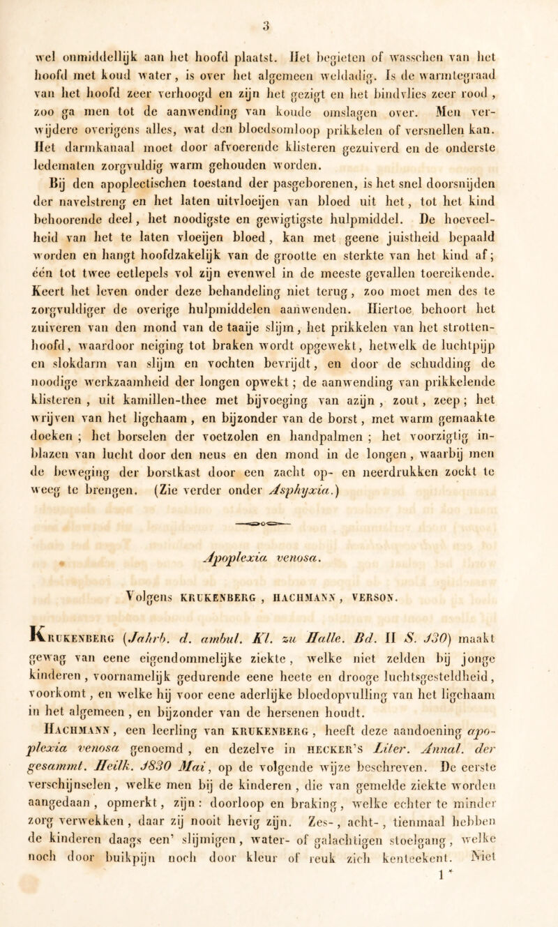 wel onmiddellijk aan het hoofd plaatst. Jlet begieten of wasschen van het hoofd rnet koud ^vater, is over het algemeen weldadig. Is de warmlegraad van het hoofd zeer verhoogd en zijn liet gezigt en het bind vlies zeer rood , zoo ga men tot de aanwending van koude omslagen over. Men ver- wijdere overigens alles, wat den bloedsomloop prikkelen of versnellen kan. Jlet darmkanaal moet door afvoerende klisteren gezuiverd en de onderste ledematen zorgvuldig warm gehouden worden. Bij den apoplectischen toestand der pasgeborenen, is het snel doorsnijden der navelstreng en liet laten uitvloeijen van bloed uit het, tot het kind behoorende deel, het noodigste en gewigtigste hulpmiddel. De hoeveel- heid van het te laten vloeijen bloed, kan met geene juistheid bepaald worden en hangt hoofdzakelijk van de grootte en sterkte van het kind af; eén tot twee eetlepels vol zijn evenwel in de meeste gevallen toereikende. Keert het leven onder deze behandeling niet terug, zoo moet men des te zorgvuldiger de overige hulpmiddelen aanwenden. Hiertoe behoort het zuiveren van den mond van de taaije slijm, het prikkelen van het strotten- hoofd, waardoor neiging tot braken wordt opgewekt, hetwelk de luchtpijp en slokdarm van slijm en vochten bevrijdt, en door de schudding de noodige w erkzaajnheid der longen opw^ekt; de aanw ending van prikkelende klisteren , uit karnillen-thee met bijvoeging van azijn , zout, zeep ; het w rijven van het ligchaam, en bijzonder van de borst, met w arm gemaakte doeken ; het borselen der voetzolen en handpalmen ; het voorzigtig in- blazen van lucht door den neus en den mond in de longen, w aarbij men de beweging der borstkast door een zacht op- en neerdrukken zoekt te weeg te brengen. (Zie verder onder Asphyxia.) Jlpoplexia venosa. Volgens KRUKENBERG , HACHMANiV , VERSON. Kr UKENBERG [Jahrb. d. amhul. KL zii Halle. Bd. II S. JoO) maakt gewag van eene eigendommelijke ziekte, w^elke niet zelden bij jonge kinderen, voornamelijk gedurende eene heete en drooge luchtsgesteldheid, voorkomt, en w^elke hij voor eene aderlijke bloedopvulling van het ligchaam in het algemeen , en bijzonder van de hersenen houdt. Hachma^'N , een leerling van krukenberg , heeft deze aandoening apo- plcxia venosa genoemd , en dezelve in hecker’s Liter. Annal. der gesamtnt. Ileilk. J830 3Iai, op de volgende w ijze beschreven. De eerste verschijnselen, w^elke men bij de kinderen, die van gemelde ziekte worden aangedaan, opmerkt, zijn: doorloop en braking, welke echter te minder zorg verw ekken , daar zij nooit hevig zijn. Zes- , acht- , tienmaal hebben de kinderen daags een’ slijmigen, w^ater- of galachtigen stoelgang, w elke noch door buikpijn noch door kleur of leuk zich kenteekent. Niet 1