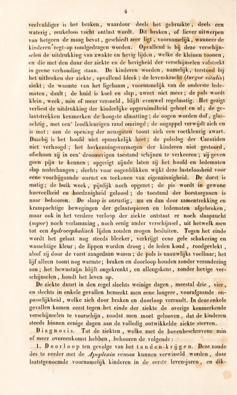 veclvuldiger is het 'braken, waardoor deels het gebruikte , deels een watenV , reukeloos vocht ontlast wordt. Dit braken, of liever uitAverpen van hetgeen de maag bevat, geschiedt »eer ligt, voornamelijk, wanneer de kinderen regt-op rondgedragen worden. Opvallend is bij deze verschijn- selen de uitdrukking van ZAvakte en hevig lijden , Avelke de kleinen toonen, en die met den duur der ziekte en de hevigheid der verschijnselen volstrekt in geene verhouding staan. De kinderen aaorden , namelijk, terstond bij het uitbreken der ziekte, opvallend bleek; de levenskracht [turgor vifatis) zinkt ; de warmte van het ligchaam , voornamelijk van de onderste lede- maten , dank ; de huid is koel en slap, zweet niet meer; de pols Avordt klein , Aveék, min öf meer versneld , blijft eveuAvel regelmatig. Het gezigt Aerliest de uitdrukking der kindedijke o]Ageruimdheid geheel en al; de ge- laatstrekken kenmerken de hoogste afmatting; de oogen aa’orden dof, glas- achtig, met een’ loodkleurigen rand omringd ; de oogappel verAvijdt zich en is mat; aan de opening der neusgaten toont zich een roetkleurig zAvart. Daal bij is het hoofd niet opmerkelijk heet; de polsslag der Caroliden niet verhoogd ; het hei kenningsA ermogen der kinderen niet gestoord, ofschoon zij in een’ droomeiigen toestand schijnen te verheeren ; zij geven geen pijn te kennen ; opgerigt zijnde laten zij het hoofd en ledematen slap nederhangen ; slechts voor oogenblikken Avijkt deze lusteloosheid voor eene voorbijgaande onrust en teekenen van eigenzinnigheid. De dorst is matig; de buik Aveek, pijnlijk noch opgezet; de pis Avordt in gewone hoeveelheid en hoedanigheid geloosd; de toestand der borstorganen is naar behooren. De slaap is onrustig, nu en dan door zamentrekking en krampachtige bcAvegingen der gelaatsspieren en ledematen afgebroken, maar ook in het verdere verloop der ziekte ontstaat er noch slaapzucht (sopo7') noch verlamming , noch eenig ander verschijnsel, uit hetw elk men tot een hydiocephalisch lijden zouden mogen besluiten. Tegen het einde Avordt het gelaat nog steeds bleeker, verkrijgt eene gele schakering en Avasachtige kleur ; de lippen Avorden droog ; de leden koud , roodgevlekt , alsof zij door de vorst aangedaan Avaren ; de pols is naauAvlijks voelbaar; het lijf alleen toont nog Avarmte; braken en doorloop houden zonder verandering aan ; het beAvustzijn bly ft ongekrenkt, en allengskens, zonder hevige ver- schijnselen , houdt het leven op. De ziekte duurt in den regel slechts Aveinige dagen , meestal drie , A’ier, en slechts in enkele gevallen bemerkt men eene langere, voorafgaande on- passelijkheid, w elke zich door braken en doorloop verraadt. In deze enkele gevallen komen eerst tegen het einde der ziekte de overige kenmerkende verschijnselen te voorschijn, zoodat men moet gelooven, dat de kinderen steeds binnen eenige dagen aan de volledig ontwikkelde ziekte sterven. Diagnosis. Tot de ziekten, AA^elke met de bovenbeschrevene min of meer overeenkomst hebben , behooren de volprende : * 1. Doorloop ten gevolge van het t a n d e n-k r ij g e n. Deze zoude des te eerder met de Apoplexia venosa kunnen verAvisseld avorden , daar laatstgenoemde voornamelijk kinderen in de eerste levensjaren, en dik-