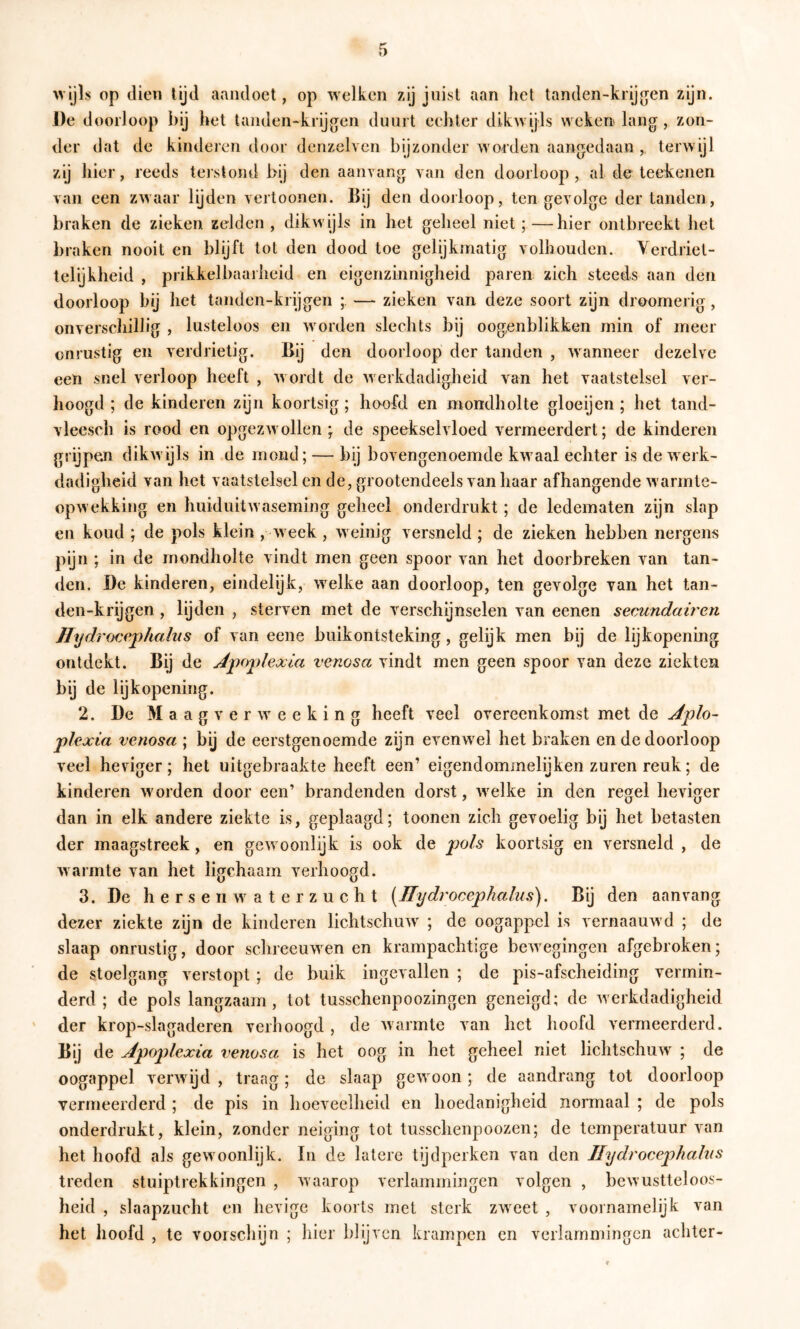 vvljls op dien lijd aandoet, op welken zij juist aan het tanden-krijgen zijn. De d oorloop bij het tanden-krijg^en duurt echter dikwijls weken» lang, zon- der dat de kinderen door denzelven bijzonder worden aangedaan , terwijl zij hier, reeds tei slond bij den aanvang van den doorloop , al do teekenen van een zwaar lijden vertoonen. Bij den doorloop, ten gevolge der tanden, braken de zieken zelden , dikwijls in het geheel niet;—hier ontbreekt het braken nooit en blijft tot den dood toe gelijkmatig volbouden. Yerdriet- telijkheid , prikkelbaarheid en eigenzinnigheid paren zich steeds aan den doorloop bij het tanden-krijgen ; — zieken van deze soort zijn droomerig, onverschillig , lusteloos en worden slechts bij oogenblikken min of meer onrustig en verdrietig. Bij den doorloop der tanden , wanneer dezelve een snel verloop heeft , wordt de werkdadigheid van het vaatstelsel ver- hoogd ; de kinderen zijn koortsig ; hoofd en mondholte gloeijen ; het tand- vleesch is rood en opgezwollen; de speekselvloed vermeerdert; de kinderen grijpen dikwijls in de mond; — bij bovengenoemde kwaal echter is de werk- dadigheid van het vaatstelsel en de, grootendeels van haar afhangende warmte- opwekking en huiduitwaseming geheel onderdrukt; de ledematen zijn slap en koud ; de pols klein , week , weinig versneld ; de zieken hebben nergens pijn ; in de mondholte vindt men geen spoor van het doorbreken van tan- den. De kinderen, eindelyk, welke aan doorloop, ten gevolge van het tan- den-krijgen , lijden , sterven met de verschijnselen van eenen secundairen JTydrocephallis of van eene buikontsteking, gelijk men bij de lijkopening ontdekt. Bij de Jpoplexla venosa vindt men geen spoor van deze ziekten bij de lijkopening. 2. De M a a g v e r w e e k i n g heeft veel overeenkomst met de Aplo- plexia venosa ; bij de eerstgenoemde zijn evenwel het braken en de doorloop veel heviger; het uitgebraakte heeft een’ eigendommelijken zuren reuk; de kinderen worden door een’ brandenden dorst, welke in den regel heviger dan in elk andere ziekte is, geplaagd; toonen zich gevoelig bij het betasten der maagstreek, en gewoonlijk is ook de pols koortsig en versneld , de warmte van het ligchaam verhoogd. 3. De hersen waterzucht [Jlydrocephalus). Bij den aan vang dezer ziekte zijn de kinderen lichtschuw ; de oogappel is vernaauwd ; de slaap onrustig, door schreeuwen en krampachtige bewegingen afgebroken; de stoelgang verstopt ; de buik ingevallen ; de pis-afscheiding vermin- derd; de pols langzaam, tot tusschenpoozingen geneigd; de werkdadigheid ' der krop-slagaderen verhoogd , de warmte van het hoofd vermeerderd. Bij de Apoplexia venosa is het oog in het geheel niet lichtschuw ; de oogappel verwijd , traag; de slaap gewoon; de aandrang tot doorloop vermeerderd ; de pis in hoeveelheid en hoedanigheid normaal ; de pols onderdrukt, klein, zonder neiging tot tusschenpoozen; de temperatuur van het hoofd als gewoonlijk. In de latere tijdperken van den llydrocephahis treden stuiptrekkingen , waarop verlammingen volgen , bewustteloos- heid , slaapzucht en hevige koorts met sterk zweet , voornamelijk van het hoofd , te voorschijn ; liier blijven krampen cn verlammingen achter-
