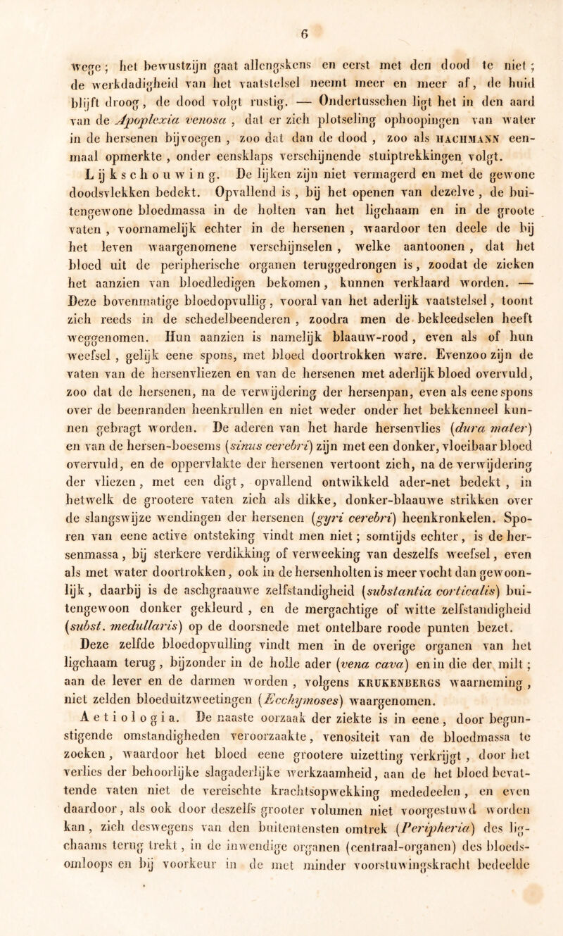 wcfjc ; liet bewustzijn gaat allengskens en eerst met den dood te niet ; de werkdadigheid yan het vaatstelsel neemt meer en meer af, de huid bhjft droog, de dood volgt rustig. — Ondertusschen ligt het in den aard van de A^po^ilexia venosa , dat er zich plotseling ophoopingen van water in de hersenen bij voegen , zoo dat dan de dood , zoo als haciimann een- maal opmerkte , onder eensklaps verschijnende stuiptrekkingen volgt. L ij k s c h o u w i n g. De lijken zijn niet vermagerd en met de gewone doodsvlekken bedekt. Opvallend is , bij het openen van dezehe , de bui- tencrcAVone bloedmassa in de holten van het ligchaam en in de groote vaten , voornamelijk echter in de hersenen , waardoor ten deele de bij het leven w aargenomene verschijnselen , w'elke aantoonen , dat het bloed uit de peripherische organen teruggedrongen is, zoodat de zieken het aanzien van bloedledigen bekomen, kunnen verklaard w orden. — Deze bovenmatige bloed opvullig, vooral van het aderlijk vaatstelsel, toont zich reeds in de schedelbeenderen , zoodra men de* bekleedselen heeft weggenomen. Hun aanzien is namelijk blaauw'-rood , even als of hun weefsel , gelijk eene spons, met bloed doortrokken w^are. Evenzoo zijn de vaten van de hersenvliezen en van de hersenen met aderlijk bloed overvuld, zoo dat de hersenen, na de verw ijdering der hersenpan, even als eene spons over de beenranden heenkrullen en niet w eder onder het bekkenneel kun- nen gebragt w orden. De aderen van het harde hersenvlies [dura mater) en van de hersen-boesems [Hinus cerebri) zijn meteen donker, vloeibaar bloed overvuld, en de oppervlakte der hersenen vertoont zich, na de verwijdering der vliezen, met een digt, opvallend ontw ikkeld ader-net bedekt , in hetw^elk de grootere vaten zich als dikke, donker-blaauwe strikken over de slangswijze wendingen der hersenen {gyri cerebri) heenkronkelen. Spo- ren van eene active ontsteking vindt men niet; somtijds echter, is de her- senmassa , bij sterkere verdikking of verweeking van deszelfs w eefsel, even als met water doortrokken, ook in de hersenholten is meer vocht dan gewoon- lijk , daarbij is de aschgraauw e zelfstandigheid [substantia corticalis) bui- tengewoon donker gekleurd , en de mergachtige of w itte zelfstandigheid {^siibst, medullaris) op de doorsnede met ontelbare roode punten bezet. Deze zelfde bloedopvulling vindt men in de overige organen van het ligchaam terug, bijzonder in de holle ader [vena^ cava) en in die der milt; aan de lever en de darmen w orden , volgens krukenbergs w aarneming , niet zelden bloeduitzwoetingen [Ecchymoses) waargenomen. Aetiologia. De naaste oorzaak der ziekte is in eene, door begun- stigende omstandigheden veroorzaakte, venositeit van de bloedmassa te zoeken, w aardoor het bloed eene grootere uizetting verkrijgt , door het verlies der behoorlijke slagaderlijke w^erkzaamheid, aan de het bloed bevat- tende vaten niet de vereischte krachtsbpwekking mededeelen, en even daardoor, als ook door deszelfs grooter volumen niet voorgestuwd worden kan , zich desw egens van den buitentensten omtrek [Periphei'ia) des lig- chaajns terug trekt, in de inwendige organen (centraal-organen) des bloeds- omloops en bij voorkeur in de met minder voorstuwingskracht bedeelde