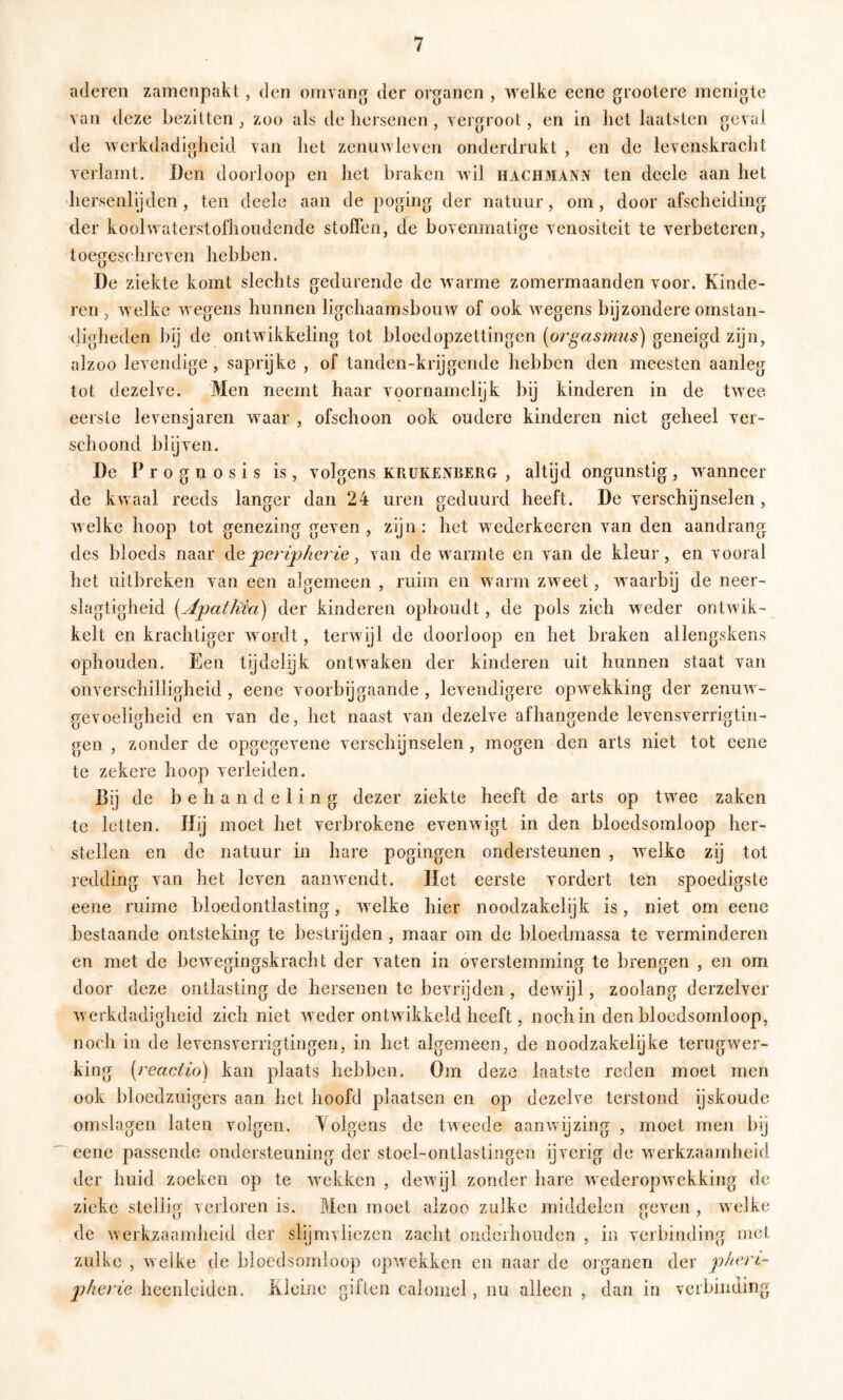 aderen zamenpakl,, den omvan^ der orjranen , welke eene grootere menigte van deze bezitten ^ zoo als de hersenen, vergroot, en in het laatsten geval de werkdadigheid van het zenuwleven onderdrukt , en de levenskracht verlamt. Den doorloop en het braken wil hach3IANN ten dcele aan het liersenlijden , ten dcele aan de poging der natuur, om, door afscheiding der koolwaterstofhoudcnde stoffen, de bovenmatige venositeit te verbeteren, toegeschreven hebben. De ziekte komt slechts gedurende de warme zomermaanden voor. Kinde- ren , welke wegens hunnen ligchaamsbouw of ook wegens bijzondere omstan- digheden bij de ontwikkeling tot bloedopzettingen [oi'gasmus) geneigd zijn, alzoo levendige, saprijke , of tanden-krijgende hebben den meesten aanleg tot dezelve. Men neemt haar voornamelijk bij kinderen in de twee. eerste levensjaren waar , ofschoon ook oudere kinderen niet geheel ver- schoond blijven. De P r o g n o s i s is , volgens krukenberg , altijd ongunstig , wanneer de kwaal reeds langer dan 24 uren geduurd heeft. De verschijnselen, welke hoop tot genezing geven, zijn: het wederkeeren van den aandrang des bloeds naar jpervpherie ^ van de warmte en van de kleur, en vooral het uitbreken van een algemeen , ruim en warm zweet, waarbij de neer- slagtigheid i^Apatliiu) der kinderen ophoudt, de pols zich weder ontwik- kelt en krachtiger wordt, terwijl de doorloop en het braken allengskens ophouden. Een tijdclijk ontwaken der kinderen uit hunnen staat van onverschilligheid , eene voorbijgaande, levendigere opwekking der zenuw- gevoeligheid en van de, het naast van dezelve afhangende levensverrigtin- gen , zonder de opgegevene verschijnselen, mogen den arts niet tot eene te zekere hoop verleiden. Bij de behandeling dezer ziekte heeft de arts op twee zaken te letten. Hij moet het verbrokene evenwigt in den bloedsomloop her- stellen en de natuur in hare pogingen ondersteunen , welke zij tot redding van het leven aanwendt. Het eerste vordert ten spoedigste eene ruime bloedontlasting, welke hier noodzakelijk is, niet om eene bestaande ontsteking te bestrijden , maar om de bloedmassa te verminderen en met de bewegingskracht der vaten in overstemming te brengen , en om door deze ontlasting de hersenen te bevrijden , dewijl, zoolang derzelver Averkdadigheid zich niet Aveder ontwikkeld heeft, noch in den bloedsomloop, noch in de levensverrigtingen, in het algemeen, de noodzakelijke terugwer- king [reactio) kan plaats hebben. Om deze laatste reden moet men ook bloedzuigers aan het hoofd plaatsen en op dezelve terstond ijskoude omslagen laten volgen. Volgens de tAveede aanAvijzing , moet men bij eene passende ondersteuning der stoel-ontlastingcn ijverig tic Averkzaamheid tier huid zoeken op te Avckken , deAvijl zonder hare AvederopAvekking de zieke stellig verloren is. Men moet alzoo zulke middelen geven , Avelke de Averkzaamheid der slijmvliezen zacht oiideihoudcn , in verbinding met zulke , Aveike de bloedsomloop opAvekken en naar de organen der phert- jjheric heenleiden. Kleine giften caloinel, nu alleen , dan in verbinding