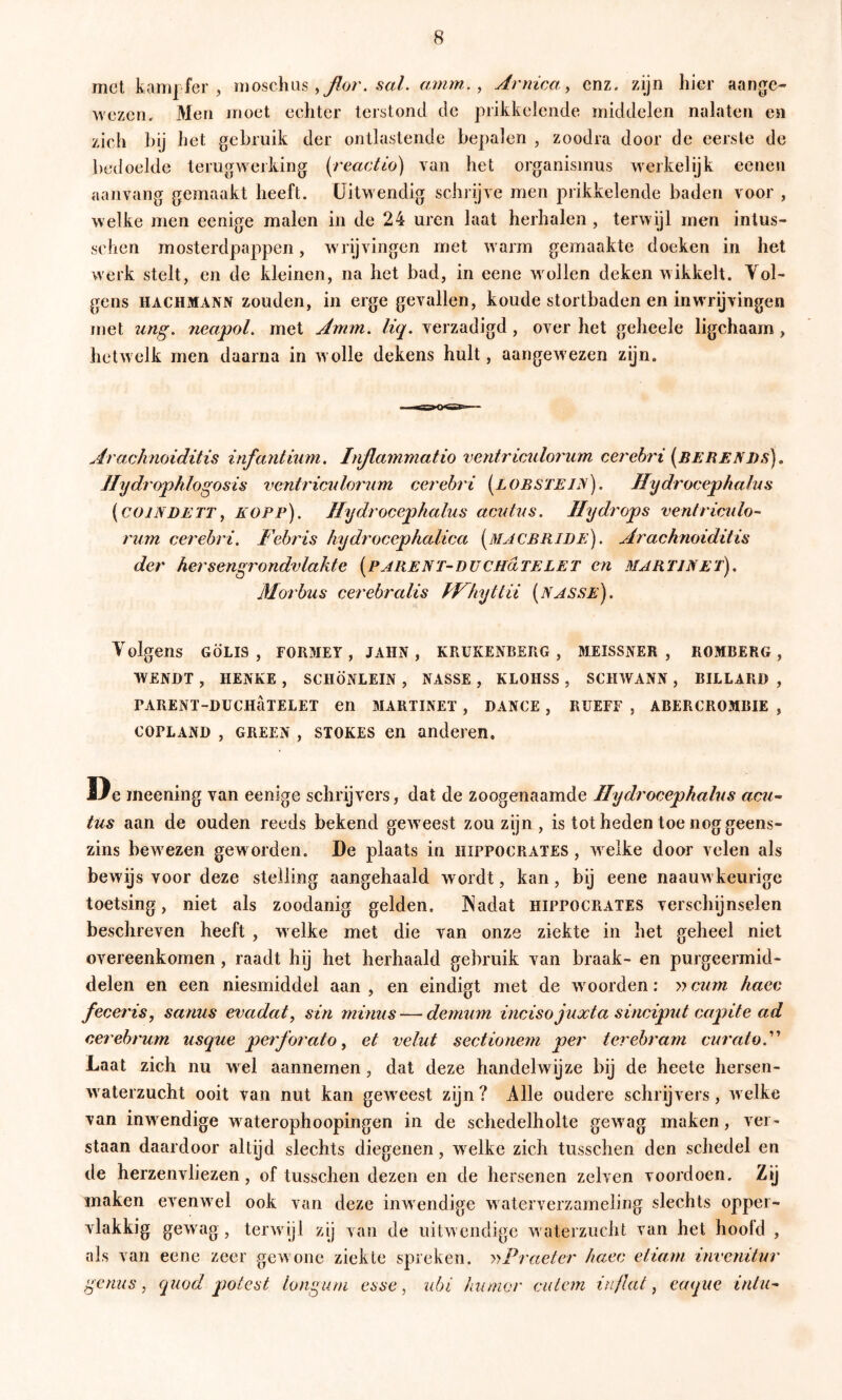 met kam| fer, moschiis ^ßo?\ scä. amm. , Jrnica y enz. zijn hier aanjje- ^vczcn, 31eri moet echter terstond de prikkelende middelen nalaten en zich hij het gebruik der ontlastende bepalen , zoodra door de eerste de bedoelde terugwerking (^reactio) van het Organismus werkelijk eenen aanvang gemaakt heeft. Uitwendig schrijve men prikkelende baden voor , welke men eenige malen in de 24 uren laat herhalen , terwijl men inlus- schen mosterdpappen, wrijvingen met warm gemaakte doeken in het werk stelt, en de kleinen, na het bad, in eene wollen deken wikkelt. Vol- gens HACHMANN zouden, in erge gevallen, koude stortbaden en inwrijvingen met ung. neapoL met Amm. liq. verzadigd, over het geheele ligchaarn, hetwelk men daarna in w olie dekens hult, aangewezen zijn. Aracknoiditis infant ium, Inßammatio ventricidoriim eer ehrt (berends), Jlydrophlogosis ventrivAdornm eerehri (lobstein). Hydrocephatns (coiNDETTy EOPP). Ilydrocephalus aeutus. Hydrops ventricido- riim eerehri. Feh ris hydroeephaliea (macbride). Arachnoiditis der hersengrondvlakte (p AREN l-DU CHaTELEr en MARTIN et). Morhus eerehralis kFhyttii (nasse). Volgens GÖLIS , formet, JAHN , KRÜKENBERG , MEISSNER, ROMBERG, WENDT , HENKE , SCHÖNLEIN , NASSE , KLOHSS , SCHWANN , BILLARD , PARENT-DUCHaTELET en MARTINET , DANCE , RUEFF , ABERCROMBIE , COPLAND , GREEN , STOKES eil anderen. De meening van eenige schrijvers, dat de zoogenaamde Ilydroeepkahis aeu- tus aan de ouden reeds bekend gew eest zou zijn , is tot heden toe nog geens- zins bew ezen geworden. De plaats in hippocrates , w elke door velen als bewijs voor deze stelling aangehaald wordt, kan, bij eene naauw keurige toetsing, niet als zoodanig gelden. INadat hippocrates verschijnselen beschreven heeft , w elke met die van onze ziekte in het geheel niet overeenkomen, raadt hij het herhaald gebruik van braak- en purgeermid- delen en een niesmiddel aan, en eindigt met de woorden: veum haee feeeriSy sanus evadaty sin minus — demum ineiso juxta sineiput eapite ad eerehrum usque perforatOy et velut sectionem per terehram curato.^' Laat zich nu w el aannemen, dat deze handelwijze bij de heete hersen- w aterzucht ooit van nut kan gew'eest zijn ? Alle oudere schrijvers, w elke van inwendige waterophoopingen in de schedelholte gewag maken, ver- staan daardoor altijd slechts diegenen, w elke zich tusschen den schedel en de herzenvliezen, of tusschen dezen en de hersenen zelven voordoen. Zij maken evenwel ook van deze inwendige waterverzameling slechts opper- vlakkig gewaag , terw^ijl zij van de uitw endige waterzucht van het hoold , als van eene zeer gewone ziekte spreken, vPraeter haee etiam invenitur genus, quod qmiest tongum esse, uhi humor cuiem injlat, eaque iniii-