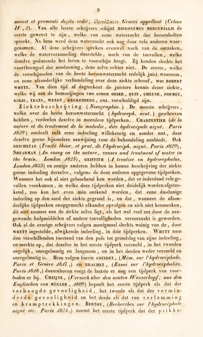mc.scä et ^iremcnti di^ito cedä; Graeci appellant {^Geisas If^ y 2). Vau alle lalere schrijvers schijnt iiii:iu)i\YMUS äiercuiiialis de eerste geweest te zijn , welke van eene waterzucht der hersenholten spreekt. Na hem werd deze waterzucht ook Jiog door vele anderen waar- genomen. Al deze schrijvers spreken evenwel noch van de oorzaken, w elke de w aterverzameling daarstelde, noch van de toevallen, welke dezelve gedurende het leven te voorschijn bragt. Zij kenden slechts het voortbrengsel der aandoening, deze zelve echter niet. De eerste, w elke de verschijnselen van de heete hersenA> aterzucht redelijk juist Avaarnam, en eene afzonderlijke verhandeling over deze ziekte schreef, Avas robert AVHTTT. Van dien tijd af dagteekent de juistere kennis dezer ziekte, Avelke Avij aan de bemoeijingen van eenen oniER , QUL\, cheYiNE , formey, GÖEis , YEATS, AVENDT , KRUKENBERG, euz. Verschuldigd zijn. Ziektebeschrijving (Nosographia. ) De meeste schrijvers , Avelke over de heete herseiiAvaterzucht ( hydrocepk, acut. ) geschreven hebben , verdeden dezelve in meerdere tijdperken. Charpentier [de la nature et du traite ment de la maladie, dite hydrocépale aiguè. Paris J829) oordeelt zulk eene indeeling Avillekeurig en zonder nut, daar dezelve geene bijzondere aanwijzing voor de behandeling aanbiedt. Ook BRiCHETAü [Tratte t/iéor. et prat, de Vhydrocèph, aiguè. Paris J829), Shearman [.dn essay on the nature, causes and treatment of water in the brain. London J825), GRIFFITH [jÉ treatise on hydrocephalus, London J8o5') en eenige anderen hebben in hunne beschrijving der ziekte geene indeeling derzelve, volgens de door anderen opgegeA ene tydperken. Wanneer het ook al niet geloochend kan avorden , dat er inderdaad vele ge- vallen voorkomen, in Avelke deze tijdperken niet duidelijk av orden afgetee- kend, zoo kan het even min ontkend w orden, dat eene dusdanige indeeling op den aard der ziekte gegrond is, en dat , Avanneer de afzon- derlijke tijdperken onopgemerkt elkander opvolgen en zich niet kenmerken, dit niet zoozeer aan de ziekte zelve ligt, als het Avel veel eer door de aan- geAvende hulpmiddelen of andere toevalligheden veroorzaakt is geworden. Ook ai de overige schrijvers volgen menigmaal slechts w^einig van de, door WHYTT ingestelde, afAvijkende indeeling, in drie tijdperken. Whytt nam den verschillenden toestand van den pols tot grondslag van zijne indeeling, en merkte op, dat dezelve in het eerste tijdperk versneld , in het tAveeden ongelijk, onregelmatig en langzaam, en in het derden Aveder versneld en onregelmatig is. Jlern volgen hierin COINDET , [Mém. sur Vhydrocèphale. Paris et Gerieve J8J7 ,) en brachet , [JLssai sur Vhydrocéphalite. Paris J8J8 y) daarenboven voegt de laatste er nog een tijdperk van voor- boden er bij. Cueijne, ersuch über den acuten Ff^asserkopf; aus den Englischen von Müller , J809) bepaalt het eerste tijdperk als dat der verhoogde gevoeligheid, het tAveede als dat der v e r m i n- derde gevoeligheid en het derde als dat van verlamming en kramptrekkingen. Berton , [Recherches sur Vhydrocèphde aippië eic. Paris J834,) noemt het eerste tijdperk dat der p r i k k c-