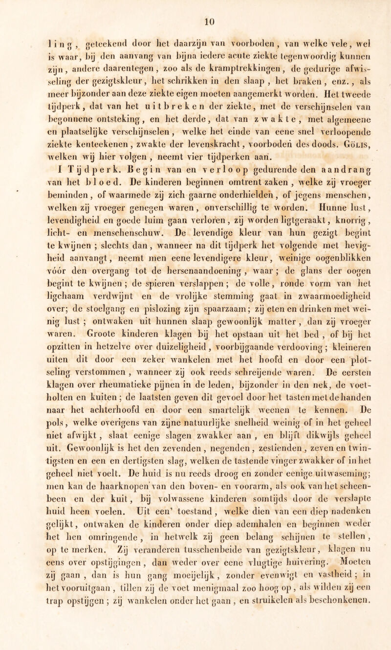 1 i 11 g , gclcekend door het daarzijn van voorboden, van welke vele, wel is waar, bij den aanvang van bijna iedere acute ziekte tegenwoordig kunnen zijn, andere daarentegen, zoo als de kramptrekkingen, de gedurige afwis- seling der gezigtskleur, het schrikken in den slaap, het braken, enz., als meer bijzonder aan deze ziekte eigen moeten aaugemerkt worden. Het tweede tijdperk, dat van het uitbreken der ziekte, met de verschijnselen van begonnene ontsteking, en het derde, dat van zwakte, met algemeene en plaatselijke verschijnselen, welke het einde van eene snel verloopende ziekte kenteekenen, zwakte der levenskracht, voorboden des doods. Gölis, welken wij hier volgen , neemt vier tijdperken aan. I Tijdperk. Begin van en verloop gedurende den aandrang van het bloed. De kinderen beginnen omtrent zaken , welke zij vroeger beminden, of waarmede zij zich gaarne onderhielden, of jegens menschen, welken zij vroeger genegen waren, onverschillig te worden. Hunne lust, levendigheid en goede luim gaan verloren, zij worden ligtgeraakt, knorrig, licht- en menschenschuw. De levendige kleur van hun gezigt begint te kAvijnen ; slechts dan, wanneer na dit tijdperk het volgende met hcAig- heid aanvangt, neemt men eene levendigere kleur, weinige oogenblikken vóór den overgang tot de hersenaandoening , Avaar ; de glans der oogen begint te kAvijnen ; de spieren verslappen; de volle, ronde vorm van het ligchaam verdAvijnt en de vrolijke stemming gaat in ZAvaarmoedigheid over; de stoelgang en pislozing zijn spaarzaam; zij eten en drinken met wei- nig lust ; ontAvaken uit hunnen slaap gCAVoonlijk matter , dan zij vroeger waren. Groote kinderen klagen by het opstaan uit het bed , of bij het opzitten in hetzelve over duizeligheid, voorbijgaande verdooving; kleineren uiten dit door een zeker Avankelen met het hoofd en door een plot- seling verstommen , Avanneer zij ook reeds schreijende Avaren. De eersten klagen over rheumatieke pynen in de leden, bijzonder in den nek, de voet- holten en kuiten; de laatsten geven dit gevoel door het tasten met de handen naar het achterhoofd en door een smartelijk Aveenen te kennen. De pols, Avelke overigens van zijne natuurlijke snelheid Aveinig of in het geheel niet afwijkt , slaat eenige slagen ZAvakker aan , en blijft dikAvijls geheel uit. GeAvoonlijfc is het den zevenden , negenden , zestienden , zeven en twin- tigsten en een en dertigsten slag, Avelken de tastende vinger zaa akker of inliet geheel niet voelt. De huid is nu reeds droog en zonder eenige uitAvaseming; men kan de haarknepen van den boven- en voorarm, als ook van het scheen- been en der kuit, bij volAvassene kinderen somtijds door de verslapte huid heen voelen. Uit een’ toestand , welke dien van een diep nadenken gelijkt, ontAvaken de kinderen onder diep ademhalen en beginnen AA cder het hen omringende, in hetAA^elk zij geen belang schijnen te stellen, op te merken. Zij veranderen tusschenbeide van gezigtskleur, klagen nu eens over opstijgingen , dan Aveder over eene vlugtige huivering. Moeten zij gaan , dan is hun gang moeijelijk, zonder eveuAA igt en vastheid ; in het vooruitgaan , tillen zij de voet menigmaal zoo hoog op , als Avilden zij een trap opstijgen ; zij Avankelen onder het gaan , en struikelen ais beschonkenen.