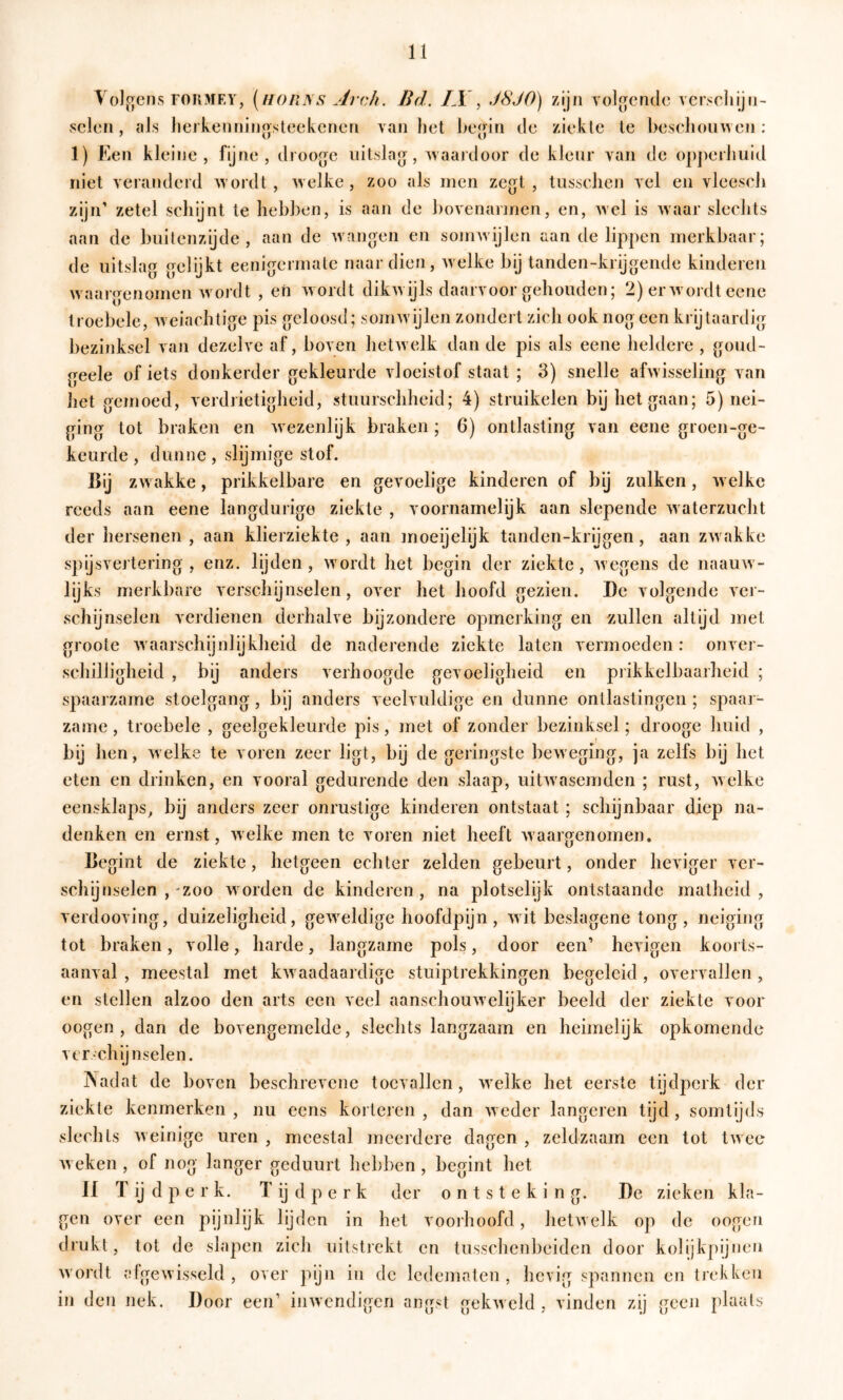 Vol,c;cns F0R3rEY, [hoiins jirch. Bd. /.I , dSJO) zijn volgende vcrscliiju- seien, tils lierkenniijostcekenen van liet l>e{{in de zieklc Ie beschouwen: 1) Een kleine, fijne, droojje uitslag, waaj'door de kleur van de opperhuid niet veranderd wordt, welke, zoo als men ze^jt , tusschen vel en vleesch zijn’ zetel schijnt te hebben, is aan de bovenannen, en, wel is waar slechts aan de buitenzijde, aan de wanden en sojrnvijlen aan de lippen merkbaar; de uitslag gelijkt eenigermate naardien, welke bij tanden-krijgende kinderen waargenomen w ordt , eti w ordt dikw ijls daarvoor gehouden; 2) erwmrdt eene troebele, w eiachtige pis geloosd; somw'ijlen zondert zich ook nog een krijtaardig bezinksel van dezelve af, boven hetwelk dan de pis als eene heldere , goud- geele of iets donkerder gekleurde vloeistof staat ; 3) snelle afwisseling van het gemoed, verdrietigheid, stuurschheid; 4) struikelen bij het gaan; 5) nei- ging tot braken en Avezenlijk braken; 6) ontlasting van eene groen-ge- keurde , dunne , slijmige stof. ßij zw akke, prikkelbare en gevoelige kinderen of bij zulken, Avelkc reeds aan eene langdurige ziekte , voornamelijk aan slepende Avaterzucht der hersenen, aan klierziekte, aan moeijelijk tanden-krijgen, aan ZAvakke spijsvertering, enz. lijden, wordt het begin der ziekte, Avegens de naauAv- lijks merkbare verschijnselen, over het hoofd gezien. De volgende ver- schijnselen verdienen derhalve bijzondere opmerking en zullen altyd met groote Avaarschijnlijkheid de naderende ziekte laten vermoeden: onver- schilligheid , bij anders verhoogde gevoeligheid en prikkelbaarheid ; spaarzame stoelgang, bij anders veelvuldige en dunne ontlastingen ; spaar- zame , troebele , geelgekleurde pis, inet of zonder bezinksel; drooge huid , b'y hen, welke te voren zeer ligt, bij de geringste beAveging, ja zelfs bij het eten en drinken, en vooral gedurende den slaap, uitAvasemden ; rust, Avelke eensklaps, bij anders zeer onrustige kinderen ontstaat ; schijnbaar diep na- denken en ernst, Avelke men te voren niet heeft Avaargenomen. Degint de ziekte, hetgeen echter zelden gebeurt, onder heviger ver- schijnselen ,-zoo Avorden de kinderen, na plotselijk ontstaande matheid, verdooving, duizeligheid, geAveldige hoofdpijn, AAit beslagene tong, neiging tot braken, volle, harde, langzame pols, door een’ hcAigen koorts- aanval , meestal met kAvaadaardige stuiptrekkingen begeleid , overvallen, en stellen alzoo den arts een veel aanschouAvelijker beeld der ziekte voor oogen , dan de bovengemelde, slechts langzaam en heimelijk opkomende vcr.chij n seien. jNadat de boven beschrevene toevallen, Aveike het eerste tijdperk der ziekte kenmerken, nu eens korteren , dan Aveder längeren tijd, somtijds slechts Aveinige uren , meestal meerdere dagen , zeldzaam een tot tAvee Aveken , of nog langer geduurt hebben, begint het If Tijdperk. Tijdperk der ontsteking. De zieken kla- gen over een pijnlijk lijden in het voorhoofd, lietAvelk op de oogen drukt, tot de slapen zich uitstiekt en tusschenbeiden door kolijkpijncm Avordt clgeAAisseld , over pijn in de ledematen, hevig spannen en trefken in den nek. Door een’ iinvendigcn angst gekAveld , vinden zij geen plaats