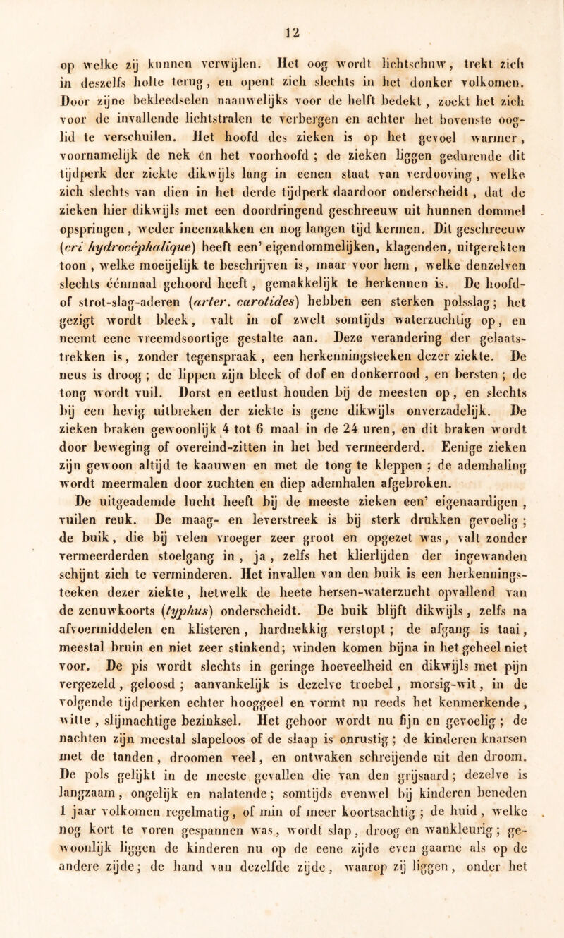 op welke zij kunnen verwijlen. Het oog wordt lieht.schaw, trekt zich in deszelfs liolle terug, en opent zich slechts in het donker volkomen. Door zijne bekleedselen naauwelijks voor de helft bedekt , zoekt het zich voor de invallende lichtstralen te verbergen en achter het bovenste oog- lid te verschuilen. liet hoofd des zieken is op het gevoel warmer, voornamelijk de nek én het voorhoofd ; de zieken liggen gedurende dit tijdperk der ziekte dikwijls lang in eenen staat van verdooving , welke zich slechts van dien in het derde tijdperk daardoor onderscheidt , dat de zieken hier dikwijls met een doordringend geschreeuw^ uit hunnen dommel opspringen, weder ineenzakken en nog langen tijd kermen. Dit geschreeuw (67 ^ hydrocéphalique) heeft een’ eigendommelijken, klagenden, uitgerekten toon , welke moeijelijk te beschrijven is, maar voor hem , welke denzelven slechts éénmaal gehoord heeft , gemakkelijk te herkennen is. De hoofd- of strot-slag-aderen {firter. cai'otides) hebben een sterken polsslag; het gezigt wmrdt bleek, valt in of zw elt somtijds w aterzuchtig op, en neemt eene vreemdsoortige gestalte aan. Deze verandering der gelaats- trekken is , zonder tegenspraak , een herkenningsteeken dezer ziekte, De neus is droog ; de lippen zijn bleek of dof en donkerrood , en bersten; de tong wordt vuil. Dorst en eetlust houden bij de meesten op, en slechts l>ü een hevig uitbreken der ziekte is gene dikwijls onverzadelijk. De zieken braken gew oonlijk 4 tot 6 maal in de 24 uren, en dit braken w ordt door bcAveging of overeind-zitten in het bed vermeerderd. Eenige zieken zyn gew oon altijd te kaauw en en met de tong te kleppen ; de ademhaling w ordt meermalen door zuchten en diep ademhalen afgebroken. De uitgeademde lucht heeft bij de meeste zieken een’ eigenaardigen , vullen reuk. De maag- en leverstreek is by sterk drukken gevoelig ; de buik, die bij velen vroeger zeer groot en opgezet w as, valt zonder vermeerderden stoelgang in , ja , zelfs het klierlijden der ingew anden schijnt zich te verminderen. Het invallen van den buik is een herkennings- tceken dezer ziekte, hetw elk de heete hersen-w aterzucht opvallend van de zenuwkoorts {typhvs) onderscheidt. De buik blijft dikwijls, zelfs na afvoermiddelen en klisteren, hardnekkig verstopt ; de afgang is taai, meestal bruin en niet zeer stinkend; winden komen bijna in het geheel niet voor. De pis wmrdt slechts in geringe hoeveelheid en dikwijls met pijn vergezeld, geloosd ; aanvankelijk is dezelve troebel, morsig-wit, in de volgende tijdperken echter hooggeel en vormt nu reeds het kenmerkende, witte , slijmachtige bezinksel. Het gehoor w ordt nu fijn en gevoelig ; de nachten zijn meestal slapeloos of de slaap is onrustig; de kinderen knarsen met de tanden, droomen veel, en ontwaken schreijende uit den droom. De pols gelijkt in de meeste gevallen die van den grijsaard; dezelve is langzaam, ongelijk en nalatende; somtijds evenw el bij kinderen beneden 1 jaar volkomen regelmatig, of min of meer koortsachtig ; de huid, welke nog kort te voren gespannen w as, w ordt slap, droog en wankleurig; ge- W'oonlijk liggen de kinderen nu op de eene zijde even gaarne als op de andere zijde; de hand van dezelfde zijde, w aarop zij liggen, onder het