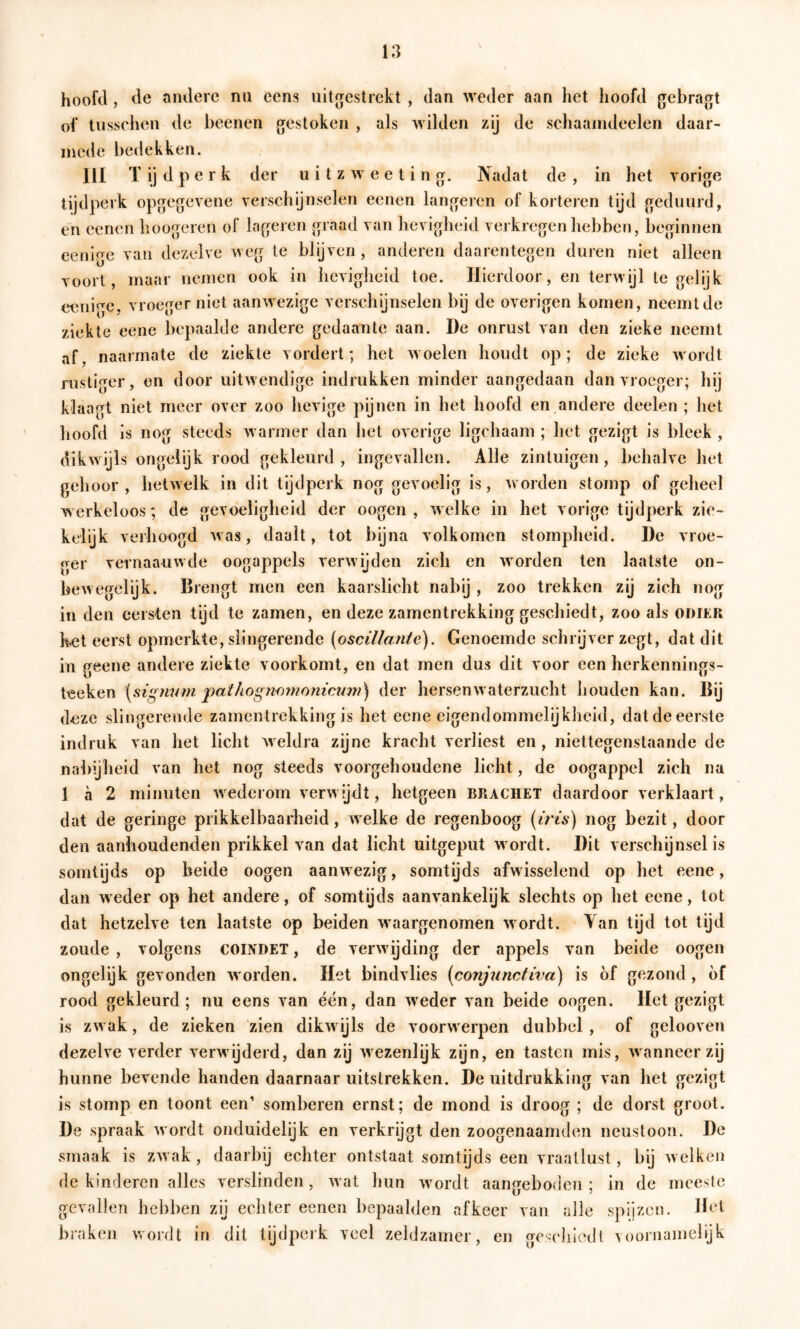 hoofd , de andere nu eens uitgestrckt , dan weder aan het hoofd gebragt of tnsschen de beenen gestoken , als wilden zij de schaaindeelen daar- mede bedekken. III T ij d p e r k der u i t z w e c t i n g. Nadat de , in het vorige tijdperk opgegevene verschijnselen eenen lungeren of korteren tijd geduurd, en eenen boogeren of Ingeren graad van hevigheid verkregen hebben, beginnen eenige van dezelve weg te blijven , anderen daarentegen duren niet alleen voort, maar nemen ook in hevigheid toe. Hierdoor, en terwijl tegelijk eenige. vroeger niet aanwezige verschynselen bij de overigen komen, neemt de ziekte eene bepaalde andere gedaante aan. De onrust van den zieke neemt af, naarmate de ziekte vordert; het woelen houdt op; de zieke wordt rustiger, on door uitwendige indrukken minder aangedaan dan vroeger; hij klaagt niet meer over zoo hevige pijnen in het hoofd en andere deelen ; het hoofd is nog steeds warmer dan het overige ligchaam ; het gezigt is bleek , dikwijls ongelijk rood gekleurd, ingevallen. Alle zintuigen, behalve bet gehoor, hetwelk in dit tijdperk nog gevoelig is, worden stomp of geheel werkeloos; de gevoeligheid der o ogen , welke in het vorige tijdperk zie- kelijk verhoogd Avas, daalt, tot bijna volkomen stompheid. De vroe- ger vernaauwde oogappels verAvijden zich en Avorden ten laatste on- beAvegelijk. Brengt men een kaarslicht nabij , zoo trekken zij zich nog in den eersten tijd te zamen, en deze zanientrekking geschiedt, zoo als odiek kot eerst opmerkte, slingerende (oscillante). Genoemde schrijver zegt, dat dit in P^eene andere ziekte voorkomt, en dat men dus dit voor een herkenniners- \aig7mm j)athognomo7iicum) der liersenAvaterzucht houden kan. Bij deze slingerende zamentrekking is het eene eigendommelijkheid, dat de eerste indruk van het licht Aveldra zijne kracht verliest en, niettegenstaande de nabijheid van het nog steeds voorgehoudene licht, de oogappel zich na 1 a 2 minuten Avedei om verAA ijdt, hetgeen brachet daardoor verklaart, dat de geringe prikkelbaarheid, welke de regenboog {iris) nog bezit, door den aanhoudenden prikkel van dat licht uitgeput w ordt. Dit verschijnsel is somtijds op beide oogen aanwezig, somtijds afwisselend op het eene, dan Aveder op het andere, of somtijds aanA^ankelijk slechts op het eene, tot dat hetzelve ten laatste op beiden Avaargenomen Avordt. Yan tijd tot tijd zoude , volgens COINDET, de verAvijding der appels van beide oogen ongelijk gevonden Avorden. Het bindvlies [conjtinctiva) is of gezond, of rood gekleurd; nu eens van één, dan Aveder van beide oogen. Het gezigt is zAvak, de zieken ‘zien dikAvijls de voorw erpen dubbel , of gclooven dezehe verder verwijderd, dan zij Avezenlijk zijn, en tasten mis, Avanneer zij hunne bevende handen daarnaar uitstrekken. De uitdrukking van het gezigt is stomp en toont een’ somberen ernst; de mond is droog ; de dorst groot. De spraak Avordt onduidelijk en verkrijgt den zoogenaamden neustoon. De smaak is ZAvak, daarbij echter ontstaat somtijds een vraallust, bij Avelken de kinderen alles verslinden, Avat hun Avordt aangeboden; in de meeste gevallen hebben zij echter eenen bepaalden afkeer van alle spijzen. Het braken Avordt in dit tijdperk veel zeldzamer, en geschiedt a ooniamelijk