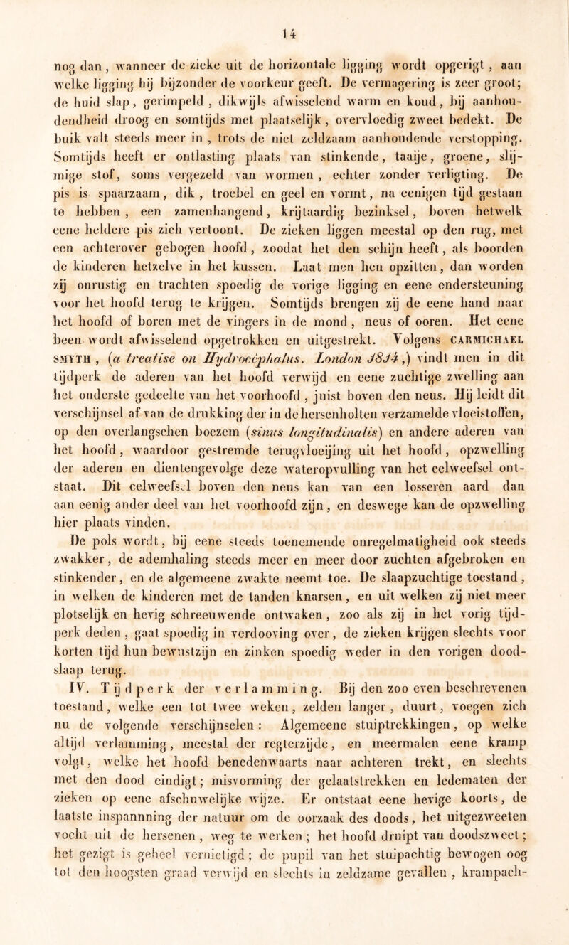 nog dan, wanneer de zieke uit de liorizontale ligging wordt opgerigt , aan welke ligging liij bijzonder de voorkeur geeft. De vermagering is zeer groot; de huid slap, gerimpeld, dikwijls afwisselend warm en koud, bij aanliou- dendheid droog en somtijds met plaatselyk, overvloedig zweet bedekt. De buik valt steeds meer in , trots de niet zeldzaam aanhoudende verstopping. Somtijds heeft er ontlasting plaats van stinkende, taaije, groene, slij- mige stof, soms vergezeld van wormen , echter zonder verligting. De pis is spaarzaam, dik , troebel en geel en vormt, na eenigen tyd gestaan te hebben, een zamenhangend, krijtaardig bezinksel, boven hetwelk eene heldere pis zich vertoont. De zieken liggen meestal op den rug, met een achterover gebogen hoofd, zoodat het den schijn heeft, als boorden de kinderen hetzelve in het kussen. Laat men hen opzitten, dan worden zy onrustig en tjachten spoedig de vorige ligging en eene ondersteuning voor het hoofd terug te krijgen. Somtijds brengen zij de eene hand naar het hoofd of boren met de vingers in de mond , neus of ooren. Het eene been wordt afwisselend opgetrokken en uitgestrekt. Volgens caïimichael SMYTH , [a treatise on Ilydroccphalus. London J8J^,) vindt men in dit tijdperk de aderen van het hoofd verwijd en eene zuchtige zwelling aan het onderste gedeelte van het voorhoofd , juist boven den neus. Hij leidt dit verschijnsel af \’an de drukking der in de hersenholten verzamelde vloeistoffen, op den overlangschen boezem [sinus longitndinaUs') en andere aderen van het hoofd, waardoor gestremde terugvloeijing uit het hoofd, opzwelling der aderen en dientengevolge deze wateropvulling van het celweefsel ont- staat. Dit celweefsel boven den neus kan van een losseren aard dan aan eenig ander deel van het voorhoofd zijn, en deswege kan de opzwelling hier plaats vinden. De pols w^ordt, bij eene steeds toenemende onregelmatigheid ook steeds zwakker, de ademhaling steeds meer en meer door zuchten afgebroken en stinkender, en de algemeene zwakte neemt toe. De slaapzuchtige toestand, in welken de kinderen met de tanden knarsen, en uit welken zij niet meer plotselijk en hevig schreeuwende ontwaken, zoo als zij in het vorig tijd- perk deden, gaat spoedig in verdooving over, de zieken krijgen slechts voor korten tyd hun bewustzijn en zinken spoedig weder in den vorigen dood- slaap terug. IV. T ij d p e r k der verlam m i n g. Bij den zoo even beschrevenen toestand, welke een tot twee weken, zelden langer , duurt, voegen zich nu de volgende versch’jnselen : Algemeene stuiptrekkingen, op welke altijd verlamming, meestal der regterzijde, en meermalen eene kramp volgt, welke het hoofd benedenwaarts naar achteren trekt, en slechts met den dood eindigt; misvorming der gelaatstrekken en ledematen der zieken op eene afschuwelijke wijze. Er ontstaat eene hevige koorts, de laatste inspannning der natuur om de oorzaak des doods, het uitgezweeten vocht uit de hersenen , weg te werken ; het hoofd druipt van doodszweet; het gezigt is geheel vernietigd ; de pupil van het stuipachtig bewogen oog tot den hoogsten graad verwijd en slechts in zeldzame gevallen , krampach-
