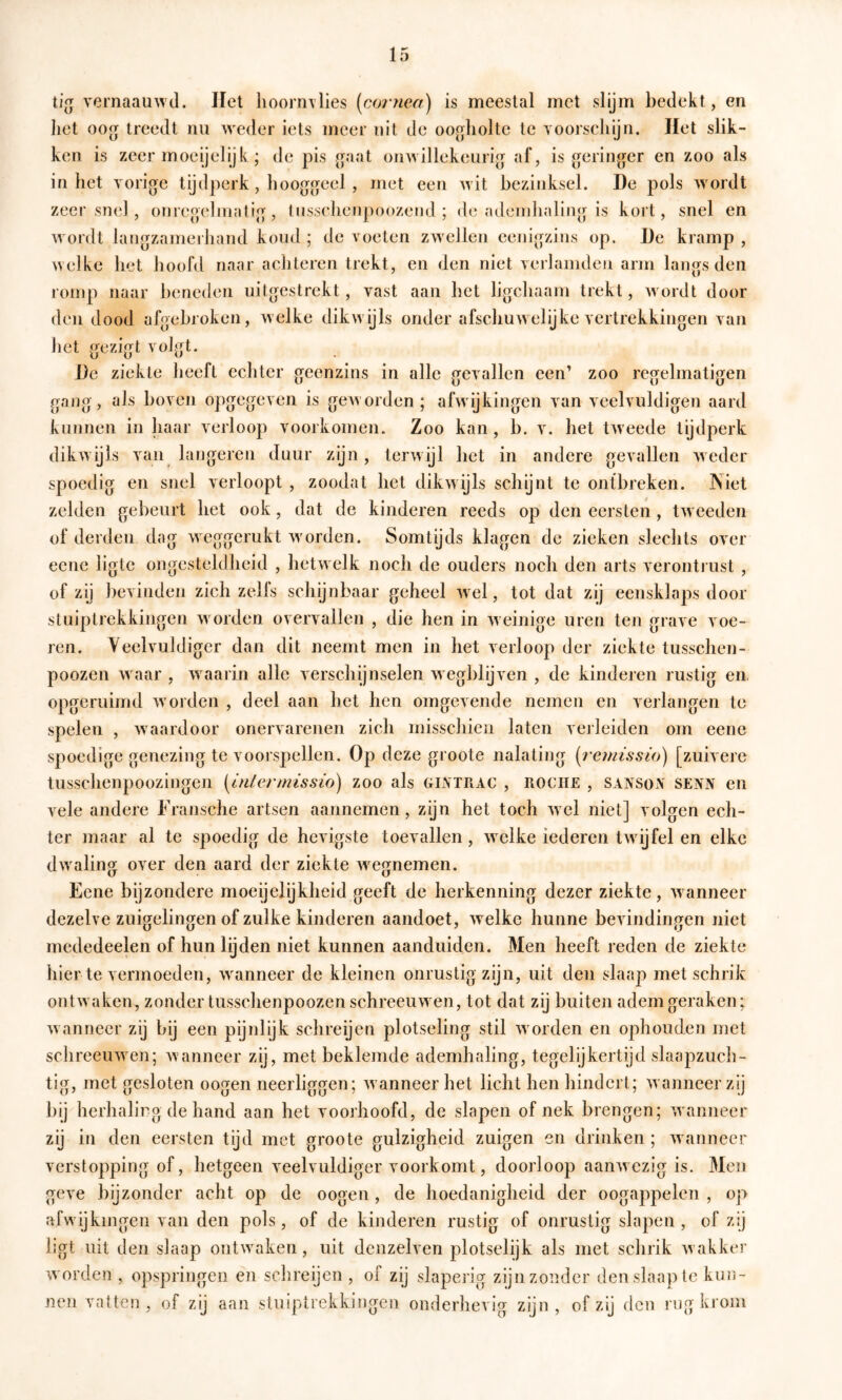 ti(j vernaauwd. Het liooi’n\lies (co/7iea) is meestal met slijm bedekt, en het oog treedt nu weder iets meer uit de oogholte te Yoorschijn. liet slik- ken is zeer moeijelijk; de pis gaat onwillekeurig af, is geringer en zoo als inliet vorige tijdperk, hooggeel , met een wit bezinksel. De pols wordt zeer snel , onregelinatig, tussehenpoozend ; de adenduiling is kort, snel en wordt langzamerliand koud ; de voeten zwellen eenigzins op. De kramp , welke het hoofd naar achteren tiekt, en den niet verlamden arm langs den romp naar beneden uitgestrekt, vast aan het ligchaam trekt, Avordt door den dood afgebroken, welke dikwijls onder afschuwelijke vertrekkingen van het gezigt volgt. De ziekte heeft echter geenzins in alle gevallen een’ zoo regelmaligen gang, als boven opgegeven is geAvorden; afAvijkingen van veelvuldigen aard kunnen in haar verloop voorkomen. Zoo kan, b. v. het tAveede tijdperk dikAvijls van längeren duur zijn, terAvijl het in andere gevallen Aveder spoedig en snel verloopt , zoodat het dikwijls schijnt te ontbreken. INiet zelden gebeurt het ook, dat de kinderen reeds op den eersten, tAveeden of derden dag weggerukt avorden. Somtijds klagen de zieken slechts over eene ligtc ongesteldheid , hetwelk noch de ouders noch den arts verontrust , of zij bevinden zich zelfs schijnbaar geheel Avel, tot dat zij eensklaps door stuiptrekkingen Avorden overvallen , die hen in Aveinige uren ten grave voe- ren. Veelvuldiger dan dit neemt men in het verloop der ziekte tusschen- poozen Avaar , Avaarin alle Aerschijnselen Avegblijven , de kinderen rustig en opgeruimd av orden , deel aan het hen omgevende nemen en verlangen te spelen , Avaardoor onervarenen zich misschien laten verleiden om eene spoedige genezing te vóórspellen. Op deze groote nalating (reu/issio) [zuivere tusschenpoozingen (i/i/e/vmssio) zoo als glytrac , rociie , sansoa senn en vele andere Fransche artsen aannemen, zijn het toch Avel niet] volgen ech- ter maar al te spoedig de hevigste toevallen, Avelke iederen tAvijfel en elke dAvaling over den aard der ziekte Avegnemen. Eene bijzondere moeijelijkheid geeft de herkenning dezer ziekte, Avanneer dezelve zuigelingen of zulke kinderen aandoet, Avelke hunne bevindingen niet mededeelen of hun lijden niet kunnen aanduiden. Men heeft reden de ziekte liier te vermoeden, Avanneer de kleinen onrustig zijn, uit den slaap met schrik ontAvaken, zonder tusschenpoozen schreeuwen, tot dat zij buiten adem geraken; Avanneer zij bij een pijnlijk schreijen plotseling stil Avorden en ophouden met schreeuAveii; Avanneer zij, met beklemde ademhaling, tegelijkertijd slaapzuch- tig, met gesloten oogen neerliggen; Avanneer het licht hen hindert; Avanneer zij bij herhaling de hand aan het voorhoofd, de slapen of nek brengen; wanneer zij in den eersten tijd met groote gulzigheid zuigen en drinken ; Avanneer verstopping of, hetgeen veelvuldiger voorkomt, doorloop aaiiAvczig is. Men geve liijzonder acht op de oogen, de hoedanigheid der oogappelen , op afwijkingen van den pols, of de kinderen rustig of onrustig slapen, of zij ligt uit den slaap ontwaken, uit denzelven plotselijk als met schrik Avakker worden , opspringen en schreijen, of zij slaperig zijn zonder den slaap te kun- nen A'atten , of zij aan stuiptrekkingen onderhevig zijn , of zij den rug krom