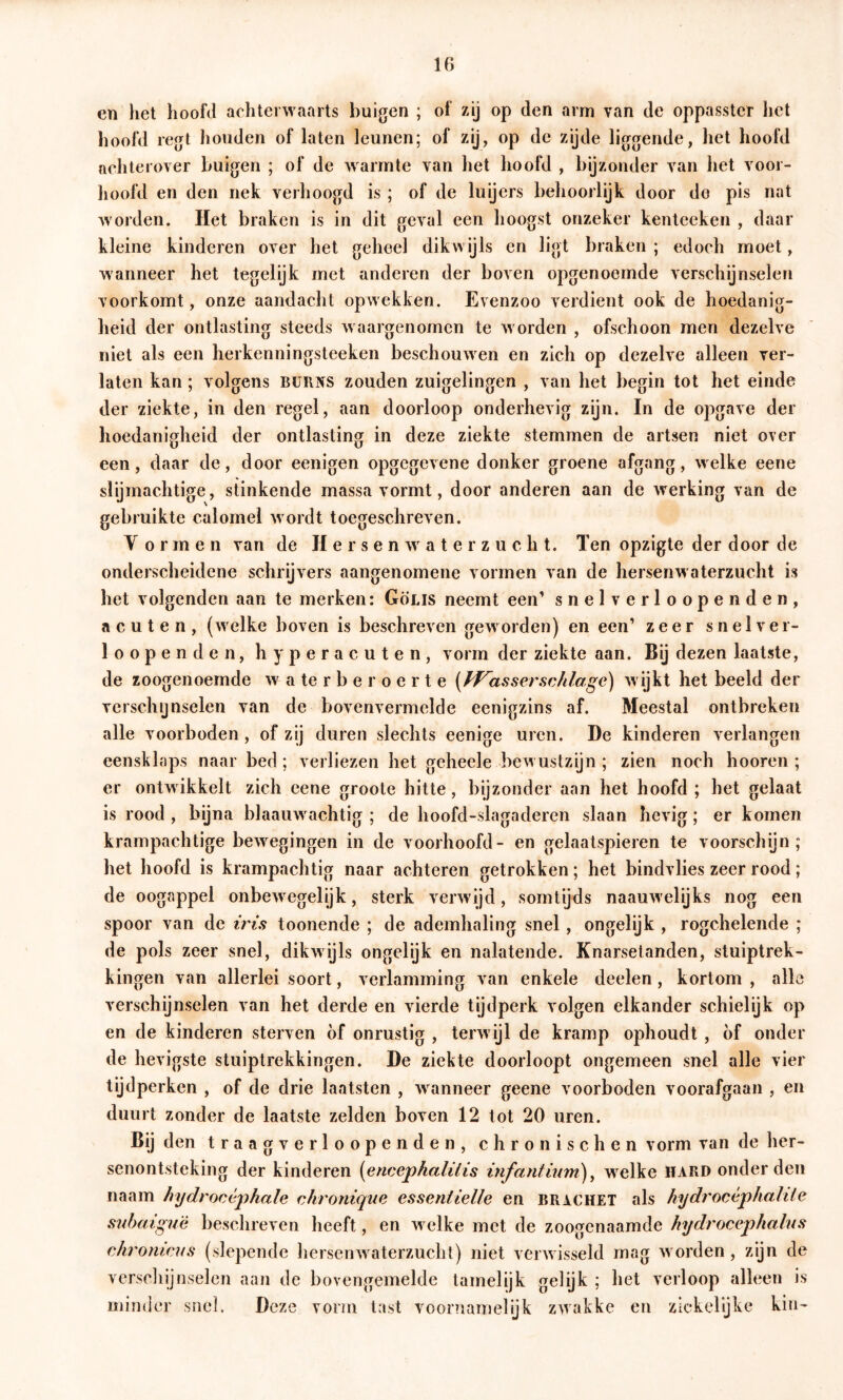 en het hoofd achterwaarts buigen ; of zij op den arm van de oppasster het hoofd regt houden of laten leunen; of zij, op de zijde liggende, het hoofd achterover buigen ; of de warmte van het hoofd , bijzonder van het voor- hoofd en den nek verhoogd is ; of de luijers behoorlijk door de pis nat worden. Het braken is in dit geval een hoogst onzeker kenteeken , daar kleine kinderen over het geheel dikwijls en ligt braken ; edoch moet, wanneer het tegelijk met anderen der boven opgenoemde verschynseleii voorkomt, onze aandacht opwekken. Evenzoo verdient ook de hoedanig- heid der ontlasting steeds w aargenomen te W'orden , ofschoon men dezelve niet als een herkenningsteeken beschouw en en zich op dezelve alleen ver- laten kan ; volgens burns zouden zuigelingen , van het begin tot het einde der ziekte, in den regel, aan doorloop onderhevig zijn. In de opgave der hoedanigheid der ontlasting in deze ziekte stemmen de artsen niet over een, daar de, door eenigen opgegevene donker groene afgang, w elke eene slijmachtige, stinkende massa vormt, door anderen aan de werking van de gebruikte calomel w ordt toegeschreven. V o r m e n van de H e r s e n w a t e r z u c h t. Ten opzigte der door de onderscheidene schrijvers aangenomene vormen van de hersenwaterzucht is het volgenden aan te merken: Gölis neemt een’ snelverloopenden, acuten, (w elke boven is beschreven gew orden) en een’ zeer s n e 1 v e i- loopenden, hyperacuten, vorm der ziekte aan. Bij dezen laatste, de zoogenoemde w a te r b e r o e r t e [ ff^asserschlage) wijkt het beeld der verschijnselen van de bovenvermelde eenigzins af. Meestal ontbreken alle voorboden, of zij duren slechts eenige uren. De kinderen verlangen eensklaps naar bed; verliezen het geheele bewustzijn ; zien noch hooren ; er ontw ikkelt zich eene groote hitte, bijzonder aan het hoofd ; het gelaat is rood , bijna blaauw achtig ; de hoofd-slagadercn slaan hevig; er komen krampachtige bewegingen in de voorhoofd- en gelaatspieren te voorschijn; het hoofd is krampachtig naar achteren getrokken; het bindvlies zeer rood; de oogappel onbeAvegelijk, sterk verAvijd, somtijds naauAvelijks nog een spoor van de iris toonende ; de ademhaling snel, ongelijk , rogchelende ; de pols zeer snel, dikwijls ongelijk en nalatende. Knarsetanden, stuiptrek- kingen van allerlei soort, A erlamrning van enkele deelen, kortom, alle verschijnselen van het derde en vierde tijdperk volgen elkander schielijk op en de kinderen sterven of onrustig , teiAvijl de kramp ophoudt , of onder de hevigste stuiptrekkingen. De ziekte doorloopt ongemeen snel alle vier tijdperken , of de drie laatsten , Avanneer geene voorboden voorafgaan , en duurt zonder de laatste zelden boven 12 tot 20 uren. Bij den traagverloopenden, chronischen vorm van de her- senontsteking der kinderen [encephalilis infantmm)^ welke HARD onderden naam hydrocéphale chronique essentielle en BRACHET als hydrocéphahie suhaiguè beschreven heeft, en w elke met de zoogenaamde hydrocephaliis chromens (slepende liersenAvaterzucht) niet vciaa isseld mag aa orden, zijn de verscliijnselen aan de bovengemelde tamelijk gelijk ; het verloop alleen is minder snel. Deze vorm tast voornamelijk zAvakke en zickelyke kin-