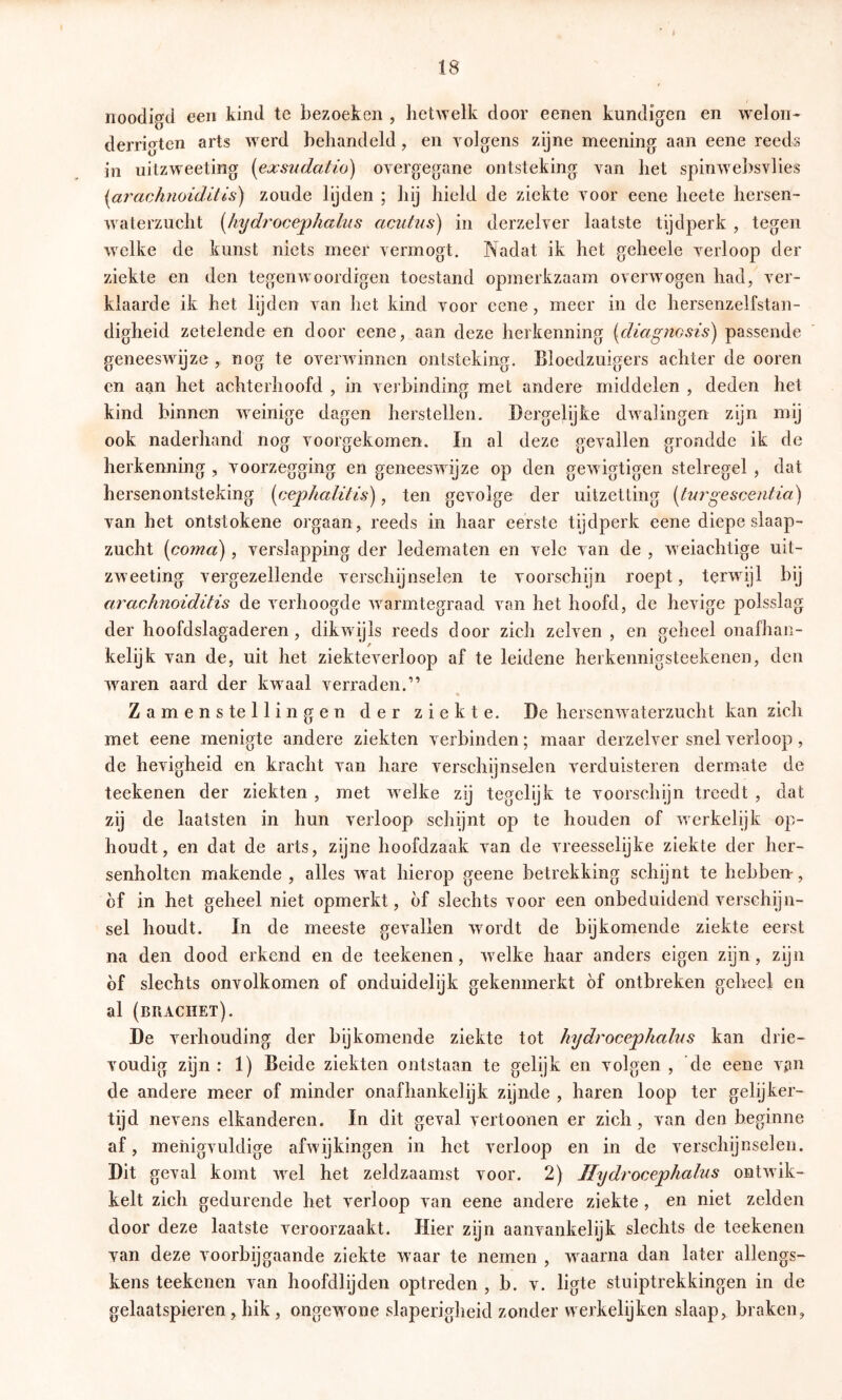 noodigd een kind tc bezoeken , hetwelk door eenen kundigen en weloii- derrigten arts werd behandeld, en yolgens zyne meening aan eene reeds in uitzw^eeting (exsudatio) overgegane ontsteking van bet spinwebsvlies i^arachnoidltis) zoude lyden ; liij hield de ziekte voor eene heete hersen- w^aterzucht [hijdrocejphalus acutus) in derzelver laatste tijdperk , tegen welke de kunst niets meer vermögt. Nadat ik het geheeie verloop der ziekte en den tegenwoordigen toestand opmerkzaam overwogen had, ver- klaarde ik het lijden van liet kind voor eene, meer in de hersenzelfstan- digheid zetelende en door eene, aan deze herkenning {diagncsis) passende geneeswijze , nog te overwdnncn ontsteking. Bloedzuigers achter de ooren en aan het achterhoofd , in verbinding met andere middelen , deden het kind binnen ’weinige dagen herstellen. Dergelijfce dwalingen zijn mij ook naderhand nog voorgekomen. In al deze gevallen grondde ik de herkenning , voorzegging en geneeswijze op den gewigtigen stelregel , dat hersenontsteking [cephaliHs), ten gevolge der uitzetting {tui'gescentia) van het ontstokene orgaan, reeds in haar eerste tijdperk eene diepe slaap- zucht (coma), verslapping der ledematen en vele van de , weiachtige uit- zweeting vergezellende verschijnselen te voorschijn roept, terwdjl bij arachnoiditis de verhoogde warmtegraad van het hoofd, de hevige polsslag der hoofdslagaderen, dikwijls reeds door zich zelven , en geheel onafhan- kelijk van de, uit het ziekteverloop af te leidene herkennigsteekenen, den w^aren aard der kwaal verraden.” Zamens te Hingen der ziekte. De hersenw aterzucht kan zich met eene menigte andere ziekten verbinden; maar derzelver snel verloop, de hevigheid en kracht van hare verschijnselen verduisteren dermate de teekenen der ziekten , met wxlke zij tegelijk te voorschijn treedt , dat zij de laatsten in hun verloop schijnt op te houden of werkelijk op- houdt, en dat de arts, zijne hoofdzaak van de vreesselijke ziekte der her- senholten makende, alles wat hierop geene betrekking schijnt te hebben, bf in het geheel niet opmerkt, bf slechts voor een onbeduidend verschyn- sel houdt. In de meeste gevallen wmrdt de bijkomende ziekte eerst na den dood erkend en de teekenen, w^elke haar anders eigen zijn, zijn bf slechts onvolkomen of onduidelijk gekenmerkt bf ontbreken geheel en al (brachet). De verhouding der bijkomende ziekte tot hydrocephalus kan drie- voudig zijn : 1) Beide ziekten ontstaan te gelijk en volgen , de eene vjm de andere meer of minder onafhankelijk zijnde , haren loop ter gelijker- tijd nevens elkanderen. In dit geval vertoonen er zich, van den beginne af, menigvuldige afwijkingen in het verloop en in de verschijnselen. Dit geval komt wel het zeldzaamst voor. 2) Jlydrocephahis ontwik- kelt zich gedurende het verloop van eene andere ziekte , en niet zelden door deze laatste veroorzaakt. Hier zijn aanvankelijk slechts de teekenen van deze voorbijgaande ziekte w'aar te nemen , waarna dan later allengs- kens teekenen van hoofdlijden optreden , b. v. ligte stuiptrekkingen in de gelaatspieren, hik, ongew^one slaperigheid zonder vverkelijken slaap, braken,