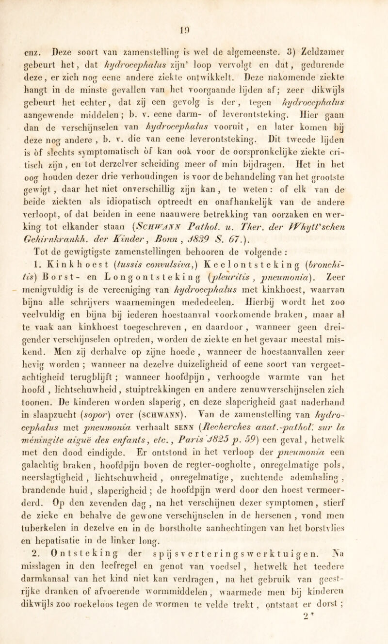 10 enz. Deze soort van zamenstelling is wel de al^^emeenste. 3) Zeldzamer gebeurt het, dat hydrocephaliis loop vervolgt en dat, gedurende deze, er zich nog eene andere ziekte ontwikkelt. Deze nakomende ziekte hangt in de minste gevallen van het voorgaande lijden af; zeer dikwijls gebeurt het echter, dat zij een gevolg is der, tegen liydrocephahis aangewende middelen; b. v. eene darm- of leverontsteking. Hier gaan dan de verschijnselen van hydrocephalus vooruit, en later komen bij deze nog andere , b. v. die van eene leverontsteking. Dit tweede lijden is of slechts symptomatisch óf kan ook voor de oorspronkelijke ziekte cri- tisch zijn, en tot derzelver scheiding meer of min bijdragen. Het in het oog houden dezer drie verhoudingen is voor de behandeling van het grootste gewigt , daar het niet onverschillig zijn kan, te weten : of elk van de beide ziekten als idiopatisch optreedt en onafhankelijk van de andere verloopt, of dat beiden in eene naauwere betrekking van oorzaken en wer- king tot elkander staan [Schjf^ann Pathol. ii. Ther. der sehen Gehirnhrankh. der Kinder^ Bonn, J839 S. 67.). Tot de gewigtigste zamenstellingen behooren de volgende : 1. Kinkhoest [tussis convulsiva,) Keelontsteking ihronchi- tis) Borst- en Longontsteking [pleurilis , pneumonia). Zeer menigvuldig is de vereeniging van hydrocephalus met kinkhoest, waarvan bijna alle schrijvers waarnemingen mededeelen. Hierbij wordt het zoo veelvuldig en bijna bij iederen hoestaanval voorkomende braken, maar al te vaak aan kinkhoest toegeschreven , en daardoor , wanneer geen drei- gender verschijnselen optreden, worden de ziekte en het gevaar meestal mis- kend. Men zij derhalve op zijne hoede , wanneer de hoestaanvallen zeer hevig worden ; wanneer na dezelve duizeligheid of eene soort van vergeet- achtigheid terugblijft ; wanneer hoofdpijn , verhoogde warmte van het hoofd , lichtschuwheid, stuiptrekkingen en andere zenuwverschijnselen zich toonen. De kinderen worden slaperig, en deze slaperigheid gaat naderhand in slaapzucht (sopor) over (schwank). Yan de zamenstelling van hydro- cephalus met pneumonia verhaalt SENN [Recherches anat.-pathoV. sur la ménmgite aigu'é des enfant s, etc., Paris J825 p. 59) een geval, hetwelk met den dood eindigde. Er ontstond in het verloop der pneumonia een galachtig braken, hoofdpijn boven de regter-oogholte, onregelmatige pols, neerslagtigheid , lichtschuwheid , onregelmatige, zuchtende ademhaling , brandende huid, slaperigheid ; de hoofdpijn werd door den hoest vermeer- derd. Op den zevenden dag, na het verschijnen dezer symptomen, stierf de zieke en behalve de gewone verschijnselen in de hersenen , vond men tuberkelen in dezelve en in de borstholte aanhechtingen van het borstvlies en hepatisatie in de linker long. 2. Ontsteking der s p ij s v e r t e r i n g s w e r k t u i g e n. IS a misslagen in den leefregel en genot van voedsel , hetwelk het tcedere darmkanaal van het kind niet kan verdragen, na het gebruik van geest- rijke dranken of afvoerende wormmiddelen, waarmede men bij kinderen dikwijls zoo roekeloos tegen de wormen te velde trekt , ontstaat er dorst ; o ^