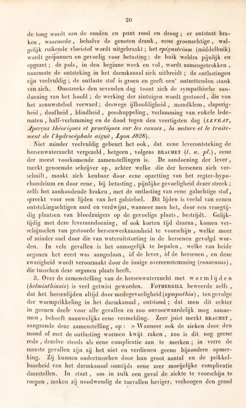 de tong wordt aan dc randen en punt rood en droog ; er ontstaat bra- ken , waarmede , behalve de genoten drank , eene groenachtige , wal- gelijk ruikende vloeistof wordt uitgebraakt; het epigastrium (middelbuik) wordt gespannen en gevoelig voor betasting ; de buik weldra pijnlijk en opgezet ; de pols, in den beginne week en vol, wordt zamengetrokken , naarmate de ontsteking in het darmkanaal zich uitbreidt ; de ontlastingen zgn veelvuldig ; de ontlaste stof is groen en geeft een’ ontzettenden stank van zich. Omstreeks den zevenden dag toont zich de sympathische aan- doening van het hoofd ; de werking der zintuigen wordt gestoord, die van het zenuwstelsel verward; deswege ijlhoofdigheid , mondklem, slaperig- heid , doofheid , blindheid , peeshuppeling, verlamming van enkele lede- maten , half-verlamming en de dood tegen den veertigsten dag [lefrat^ Apei'mis théoriques et practiques sur les causes , la nature et Ie traite^ ment de Vhydi'océphale aigu'é , Lyon J828). Niet minder veelvuldig gebeurt het ook, dat eene leverontsteking de hersenwaterzucht vergezeld, hetgeen , volgens brachet (t, a. pl.), eene der meest voorkomende zamenstellingen is. De aandoening der lever , merkt genoemde schrijver op, achter welke die der hersenen zich ver- schuilt , maakt zich kenbaar door eene opzetting van het regter-hypo- chondrium en door eene, bij betasting, pijnlijke gevoeligheid dezer streek; zelfs het aanhoudende braken , met de ontlasting van eene galachtige stof, spreekt voor een lijden van het galstelsel. Dit lijden is veelal van eenen ontstekingachtigen aard en verdwijnt, wanneer men het, door een vroegtij- dig plaatsen van bloedzuigers op de gevoelige plaats, bestrijdt. Gelijk- tijdig met deze leveraandoening, of ook korten tijd daarna, komen ver- schijnselen van gestoorde hersenwerkzaamheid te voorschijn ,/ welke meer of minder snel door die van wateruitstorting in de hersenen gevolgd wor- den. In vele gevallen is het onmogelijk te bepalen, welke van beide organen het eerst Avas aangedaan, of de lever, óf de hersenen , en deze zAvarigheid wordt veroorzaakt door de innige overeenstemming {cofisens2{s), die tusschen deze organen plaats heeft. 3. Over de zamenstelling van de liersenAvaterzucht met av o r m 1 ij d e n [helminthiasis) is veel getwist geAvorden. Fothergïll beweerde zelfs , dat het hersenlijden altijd door medegevoeligheid , tengevolge der Avormprikkeling in het darmkanaal , ontstond ; dat men dit echter in geenen deele voor alle gevallen en zoo onvoorAvaardelijk mag aanne- men , behoeft naauAvelijks eene vermelding. Zeer juist merkt brachet , aangaande deze zamenstelling, op: »Wanneer ook de zieken door den mond of met de ontlasting Avormen kAvijt raken , zoo is dit nog geenc rede , dezelve steeds als eene complicatie aan te merken ; in verre de meeste gevallen zijn zij het niet en verdienen geene bgzondere opmer- king. Zij kunnen ondertusschen door hun groot aantal en de prikkel- baarheid van het darmkanaal somtijds eene zeer moeijelijke complicatie daarstellen. In staat , om in zulk een geval de ziekte te voorschijn te roepen , maken zij noodAvendig de toevallen heviger, verhoogen den graad