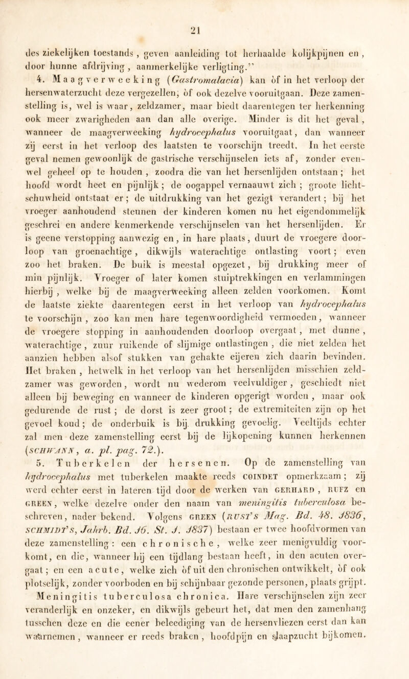 des ziekelijkeii toestaiids , ^even aanleiding tot lierliaalde kolijkpijnen en , door hnnne afdrijving , aanmerkelijke verligting.” 4. Maagve r w e e k i n g {Gastrotnalacia) kan of in het verloop der hersenwaterzuclit deze vergezellen, of ook dezelve vooruitgaan. Deze zamen- stelling is, wel is waar, zeldzamer, maar biedt daarentegen ter herkenning ook meer zwarigheden aan dan alle overige. Minder is dit het geval , wanneer de maagverweeking hydrocephoMis vooruitgaat, dan wanneer zij eerst in het verloop des laatsten te voorschijn treedt. In het eerste geval nemen gewoonlijk de gastrische verschijnselen iets af j zonder even- wel geheel op te houden , zoodra die van het hersenlijden ontstaan ; het hoofd wordt heet en pijnlijk ; de oogappel vernaauwt zich ; groote licht- schuwheid ontstaat er ; de uitdrukking van het gezigt verandert; bij het vroeger aanhoudend steunen der kinderen komen nu het eigendommelijk geschrei en andere kenmerkende verschijnselen van het hersenlijden. Er is geene verstopping aanwezig en, in hare plaats, duurt de vroegere door- loop van groenachtige , dikwijls waterachtige ontlasting voort; even zoo het braken. De buik is meestal opgezet, bij drukking meer of min pijnlijk. Vroeger of later komen stuiptrekkingen en verlammingen hierbij , welke bij de maagverweeking alleen zelden voorkomen. Komt de laatste ziekte daarentegen eerst in het verloop van hydrocephalus tevoorschijn, zoo kan men hare tegenwoordigheid vermoeden, wanneer de vroegere stopping in aanhoudenden doorloop overgaat , met dunne , Avaterachtige , zuur ruikende of slijmige ontlastingen , die niet zelden het aanzien hebben alsof stukken van gehakte eijeren zich daarin bevinden, liet braken , hetwelk in het verloop van het hersenlijden misschien zeld- zamer Avas geAvorden, Avordt nu Avederom veelvuldiger, geschiedt niet alleen bij beAveging en Avanneer de kinderen opgerigt Avorden , maar ook gedurende de rust ; de dorst is zeer groot \ de extremiteiten zijn op het gevoel koud; de onderbuik is bij. drukking gevoelig, deeltijds echter zal men deze zamenstelling eerst bij de lijkopening kunnen herkennen {scHJrjNN, a. pl. pag. 72,). 5. Tuber kei en der hersenen. Op de zamenstelling van hydrorj^phahis met tuberkelen maakte reeds coinüet opmerkzaam; zij werd echter eerst in lateren tijd door de Averken van Gerhard , rufz en GREEN, Avelke dezelve onder den naarn van meningUis Ud)crvAdosa be- schreven, nader bekend. Volgens green Mag. Bd. 48. J836, SCHMIDTS, Jahrh. Bd. J6. St. J. J837) bestaan er tAvee hoofdvormen van deze zamenstelling : een chronische , Avelke zeer menigvuldig voor- komt, en die, Avanneer hij een tijdlang bestaan heeft, in den acuten over- gaat; en een acute, Avelke zich of uit den chronischen ontAvikkelt, of ook plotselijk, zonder voorboden en bij schijnbaar gezonde personen, plaats grijpt. Meningitis t u b e r c u 1 o s a chronica. Hare verschijnselen zijn zeer veranderlijk en onzeker, en dikAvijls gebeurt het, dat men den zamenhaiig tusschen deze en die eener beleediging van de hersenvliezen eerst dan kan Ava^rnemen , Avanneer er reeds braken, hoofclpijn en slaapzucht bijkomen.