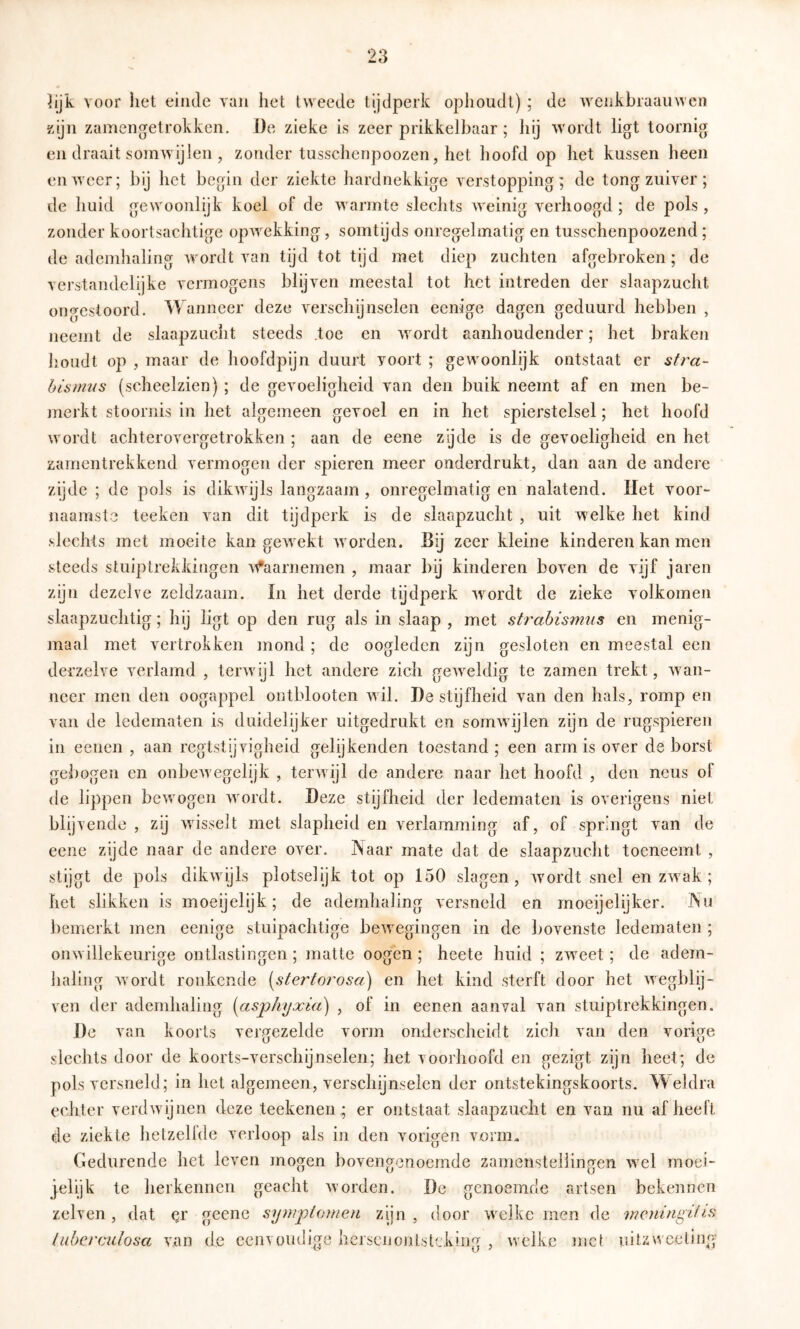 iijk voor liet einde van het tweede tijdperk ophoudt) ; de wenkbraauweii gijn zamengetrokken. De zieke is zeer prikkelbaar ; hij wordt ligt toornig en draait somwijlen , zonder tusschenpoozen, het hoofd op het kussen heen en weer; bij het begin der ziekte hardnekkige verstopping; de tong zuiver; de huid gewoonlijk koel of de warmte slechts weinig verhoogd; de pols, zonder koortsachtige opwekking, somtijds onregelmatig en tusschenpoozend; de ademhaling wordt van tijd tot tijd met diep zuchten afgebroken; de verstandelijke vermogens blijven meestal tot het intreden der slaapzucht ongestoord. Wanneer deze verschijnselen eenige dagen geduurd hebben , neemt de slaapzucht steeds .toe en wordt aanhoudender; het braken houdt op , maar de hoofdpijn duurt voort ; gewoonlijk ontstaat er stra- hismus (scheelzien) ; de gevoeligheid van den buik neemt af en men be- jnerkt stoornis in het algemeen gevoel en in het spierstelsel; het hoofd wordt achterovergetrokken ; aan de eene zgde is de gevoeligheid en het zamentrekkend vermogen der spieren meer onderdrukt, dan aan de andere zijde ; de pols is dikwijls langzaam, onregelmatig en nalatend. Het voor- naamste teeken van dit tijdperk is de slaapzucht , uit welke het kind slechts met moeite kan gewekt wmrden. Bij zeer kleine kinderen kan men steeds stuiptrekkingen M*'aarnemen , maar hij kinderen hoven de vijf jaren zijn dezelve zeldzaam. In het derde tijdperk wordt de zieke volkomen slaapzuchtig; hij ligt op den rug als in slaap , met strabismiis en menig- jnaal met vertrokken mond ; de oogleden zijn gesloten en meestal een derzelve verlamd , terwijl het andere zich geweldig te zamen trekt, wan- neer men den oogappel ontblooten wil. De stijfheid van den hals, romp en van de ledematen is duidelijker uitgedrukt en somwijlen zijn de rugspieren in eenen , aan regtstijvigheid gelijkenden toestand ; een arm is over de borst gebogen en onbew egelijk , terw ijl de andere naar het hoofd , den neus of de lippen bewmgen wmrdt. Deze stijfheid der ledematen is overigens niet blijvende , zij wisselt met slapheid en verlamming af, of springt van de eene zijde naar de andere over. Naar mate dat de slaapzucht toeneemt , stijgt de pols dikwijls plotselijk tot op 150 slagen, wordt snel en zw^ak ; het slikken is moeijelijk; de ademhaling versneld en moeijelijker. INu bemerkt men eenige stuipachtige bew egingen in de bovenste ledematen ; onw illekeurige ontlastingen; matte oogen; heete huid ; zw^eet; de adem- haling w’ordt ronkende {^stertorosa) en het kind sterft door het wngblij- ven der ademhaling [asphyxia) , of in eenen aanval van stuiptrekkingen. De van koorts vergezelde vorm onderscheidt zich van den vorige slechts door de koorts-verschijnselen; het voorhoofd en gezigt zijn heet; de pols versneld; in het algemeen, verschijnselen der ontstekingskoorts. Weldra eciiter verdw ijnen deze teekenen; er ontstaat slaapzucht en van nu af heeft de ziekte hetzellde verloop als in den vorigen vorm. Gedurende het leven jnogen bovengenoemde zamenstellingen wel moei- jelijk te herkennen geacht worden. De genoemde artsen bekennen zelven, dat qr geene Symptomen zijn, door welke men de meningitis tiibcrcutosa van de eenvoudige hersciionlsti.k!ng , w'clkc inct uitzweeting'
