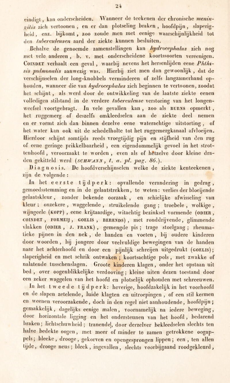 eindigl, kan onderscheiden. Wanneer de teckenen der chronische menin^ zich vertoonen , en er dan plotseling braken, hoofdpijn, slaperig- iieid, enz. bijkomt , zoo zoude men met eenige waarschijnlijkheid tot den iubetculeus'en aard der ziekte kunnen besluiten. Eehalve de genoemde zamenstellingen kan hydrocephaliis zich nog met yele anderen , b. v. met onderscheidene koortssoorten yereenigen. CoOüET yerhaalt een geyal , waarbij neyens het hersenlijden eene Phthi- sis pnlmonalis aanwezig was. Hierbij ziet men dan gewoonlijk , dat de yerschijnselen der long-knobbels yerminderen of zelfs langzamerhand op- houden, wanneer die yan hydrocephahts zich beginnen te yertoonen, zoodat het schijnt , als werd door de ontwikkeling yan de laatste ziekte eenen volledigen stilstand in de verdere tubei'culeuse verstoring van het longen- weefsel yoortgebragt. In vele gevallen kan , zoo als BURJfS opmerkt , het ruggemerg of deszelfs omkleedselen aan de ziekte deel nemen en er vormt zich dan binnen dezelve eene waterachtige uitstorting , of het water kan ook uit de schedelholte tot het ruggemergkanaal afvloeijen. Hierdoor schijnt somtijds reeds vroegtijdig pijn en stijfheid van den rug of eene geringe prikkelbaarheid , een eigendommelijk gevoel in het strot- tenhoofd , veroorzaakt te worden, even als of hétzelve door kleine dra- den gekitteld werd [schitann , t. a, pl. pag. 86.). Diagnosis. De hoofdverschijnselen welke de ziekte kenteekenen , zijn de volgende : In het eerste t ij d p e r k : opvallende verandering in gedrag , gemoedsstemming en in de gelaatstrekken, te weten: verlies der bloeijende gelaatskleur, zonder bekende oorzaak , en schielijke afwisseling van kleur : onzekere , waggelende , struikelende gang ; troebele , wolkige , wijngeele (kopp) , eene krijtaardige, Avitachtig bezinksel vormende (oniER, COINDET , FOPtMEij, GOELis , BERENDS), met roiiddrijvende, glimmende vlakken (ODIER , J. frank) , gemengde pis ; trage stoelgang ; rheuma- tieke pijnen in den nek , de handen en voeten , bij oudere kinderen door woorden , bij jongere door veelvuldige bcAvegingen van de handen naar het achterhoofd en door een pijnlijk schreijen uitgedrukt (goelis) ; slaperigheid en met schrik ontAvaken ; koortsachtige pols, met zAvakke of nalatende tusschenslagen. Groote kinderen klagen, onder het opstaan uit bed , over oogenblikkelijke verdooving; kleine uiten dezen toestand door een zeker Avaggelen van het hoofd en plotselijk ophouden met schreeuAven. In het t Av e e d e t ij d p e r k: heverige, hoofdzakelijk in het voorhoofd en de slapen zetelende, luide klagten en uitroepingen , of een stil kermen en Aveenen veroorzakende, doch in den regel niet aanhoudende, hoofdpijn; gemakkelijk, dagelijks eenige malen, voornamelijk na iedere bcAveging, door horizontale ligging en het ondersteunen van het hoofd , bedarend braken; lichtschuAAheid ; tranende], door derzelver bekleedselen slechts ten halve bedekte oogen, met meer of minder te zamen getrokkene oogap- pels ; bleeke, drooge, gekorven en opengesprongen lippen; een , ten allen tijde, drooge neus; bleek, ingevallen, slechts voorbijgaand roodgekleurd,