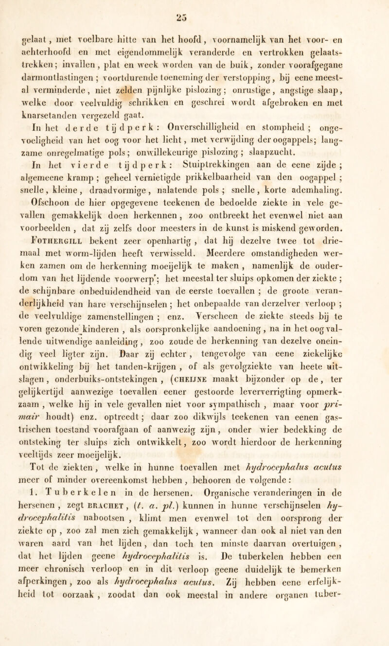 aelaat , met voelbare hitte van het hoofd, voornamelijk van het voor- en achterhoofd en met eignend ommelijk veranderde en vertrokken gelaats- trekken; invallen, plat en week worden van de buik, zonder voorafgegane darmontlastingen ; voortdurende toeneming der verstopping, bij eene meest- al verminderde, niet zelden pijnlijke pislozing; onrustige, angstige slaap, welke door veelvuldig schrikken en geschrei wordt afgebroken en met knarsetanden vergezeld gaat. In het derde t ij d p e r k : Onverschilligheid en stompheid ; onge- voeligheid van het oog voor het licht, met verwijding der oogappels; lang- zame onregelmatige pols; onwillekeurige pislozing; slaapzucht. In het vierde t ij d p e r k : Stuiptrekkingen aan de eene zijde ; algemeene kramp ; geheel vernietigde prikkelbaarheid van den oogappel ; snelle , kleine , draadvormige , nalatende pols ; snelle , korte ademhaling. Ofschoon de hier opgegevene tcekenen de bedoelde ziekte in vele ge- vallen gemakkelijk doen herkennen , zoo ontbreekt het evenwel niet aan voorbeelden , dat zij zelfs door meesters in de kunst is miskend geworden. Fothergill bekent zeer openhartig , dat hij dezelve twee tot drie- maal met worm-lijden heeft verwisseld. Meerdere omstandigheden wer- ken zamen om de herkenning moeijelijk te maken , namenlijk de ouder- dom van het lijdende voorwerp'; het meestal ter sluips opkomen der ziekte ; de schijnbare onbeduidendheid van de eerste toevallen ; de groote veran- derlijkheid van hare verschijnselen; het onbepaalde van derzelver verloop ; de veelvuldige zamenstellingen ; enz. Yerscheen de ziekte steeds bij te voren gezonde^kinderen , als oorspronkelijke aandoening, na in het oogval- lende uitwendige aanleiding, zoo zoude de herkenning van dezelve onein- dig veel ligter zijn. Daar zij echter, tengevolge van eene ziekelijke ontwikkeling bij het tanden-krijgen , of als gevolgziekte van heete uit- slagen , onderbuiks-ontstekingen , (cheijne maakt bijzonder op de, ter gelijkertijd aanwezige toevallen eener gestoorde leververrigting opmerk- zaam , welke hij in vele gevallen niet voor sympathisch , maar voor ^7'i- mair houdt) enz. optreedt; daar zoo dikwijls teekenen van eenen gas- trischen toestand voorafgaan of aanwezig zijn, onder wier bedekking de ontsteking ter sluips zich ontwikkelt, zoo wordt hierdoor de herkenning veeltijds zeer moeijelijk. Tot de ziekten, welke in hunne toevallen met hydrocephahis acutus meer of minder overeenkomst hebben, behooren de volgende : 1. T u 1) e r k e 1 e n in de hersenen. Organische veranderingen in de hersenen , zegt braciiet , (^. a. pL) kunnen in hunne verschijnselen hy- drocephalitis nabootsen , klimt men evenwel tot den oorsprong der ziekte op , zoo zal men zich gemakkelijk, wanneer dan ook al niet van den waren aard van het lijden, dan toch ten minste daarvan overtuigen , dat het lijden geene hydrocephalilis is. De tuberkelen hebben een meer chronisch verloop en in dit verloop geene duidelijk te bemerken afperkingen, zoo als hydi ocephalus aculus. Zij hebben eene erfelijk- heid tot oorzaak , zoodat dan ook meestal in andere organen tuber-
