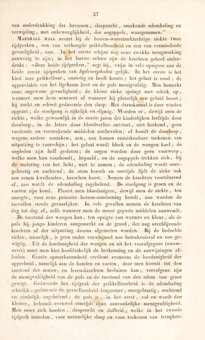 van onderdrukking der hersenen , slaapzuclit , snorkende ademhaling en verwijding, met onbeweeglijklieid, der oogappels, waargenomen.” M.viishall hall neemt hij de liersen*-waterznclitachtige ziekte twee tijdperken , een van verhoogde prikkelbaarheid en een van verminderde gevoeligheid , aan. In het eerste schijnt nog eene zwakke terugwer'king aanwezig te zijn; in het laatste echter zijn de ki'achtcn geheel onder- drukt : »Deze heide tijdperken,” zegt hij, »zijn in vele opzigten aan de heide eerste tijdperken van hydrocephahis gelijk. In het eerste is Jict kind zeer prikkelbaar , onrustig en heeft koorts ; het gelaat is rood ; de oppervlakte van het ligchaam heet en de pols menigvuldig. Men bemerkt eene ongewone gevoeligheid ; de kleine zieke springt met schrik op , wanneer men hem aanroert of wanneer hij plotselijk een geluid hoort ; hij zucht en schreit gedurende den slaap. Het darmkanaal is door winden opgezet ; de stoelgang is rijkelijk en slijmig. Worden er , dewijl men de ziekte , welke gewoonlijk in de eerste jaren des kinderlijken leeftijds door doorloop , in de latere door bloedverlies ontstaat , niet herkend , geen voedende en versterkende middelen aanbevolen, of houdt de doorloop, wegens andere oorzaken, aan, zoo komen onmiskenbare teekenen van uitputting te voorschijn ; het gelaat wordt bleek en de wangen koel ; de oogleden zijn half gesloten; de oogen worden door geen voorwerp, welke men hun voorhoudt, bepaald , en de oogappels trekken zich, hij de nadering van het licht, niet te zamen ; de ademhaling wordt onre- gelmatig en zuchtend ; de stem hcesch en somtijds lijdt de zieke ook aan eenen kwellenden , heeschen hoest. Nemen de krachten voortdurend af, zoo wordt de ademhaling rogchelcnd. De stoelgang is groen en de voeten zijn koud. Plaatst men bloedzuigers, dewijl men de ziekte, ten onregte, voor eene primaire hersen-aandoening houdt, zoo worden de toevallen steeds frevaarlliker. In vele ffevallen nemen de krachten van dag tot dag af, zelfs wanneer men de meest gepaste middelen aanwendt. De toestand der wangen kan , ten opzigte van warmte en kleur, als de pols bij jonge kinderen aangemerkt en de graad , der nog overblijvende krachten of der uitputting daarna afgemeten worden. Bij de bedoelde ziekte , namelijk , is geen ander verschijnsel zoo beteekenisvol en zoo ge- Avigtig. Uit de hoedanigheid der wangen en uit het voorafgegane [cmam- 'neais) moet men hier hoofdzakelijk de herkenning en de aanAvijzingen af- leiden. Grootc opmerkzaamheid verdient eveneens de hoedanigheid der oppeihuid , namelijk aan de handen en voeten , daar men hieruit tot den toestand der zenuw- en levenskrachten besluiten kan ; vervolgens zijn de menigvuldigheid van de pols en de toestand van den adem van groot genigt. Gedurende het tijdperk der prikkelbaarheid is de ademhaling sciiielijk ; gedurende de gevoelJooslieid langzamer , onregelmatig, zuchtend cn eindelijk rogcbelend ; de j)ois is , in het eerst , vol en Avordt dan kleiner, behoudt cvcuAvel somtijds zijne aanvankelijke menigvuldigheid. 3Ien moet zich hoeden , slaapzucht en dofheid , Avclkc in het tAveede lijdpcik intreden , Aoor natuuilijke slaap en voor teekenen van terugkee-