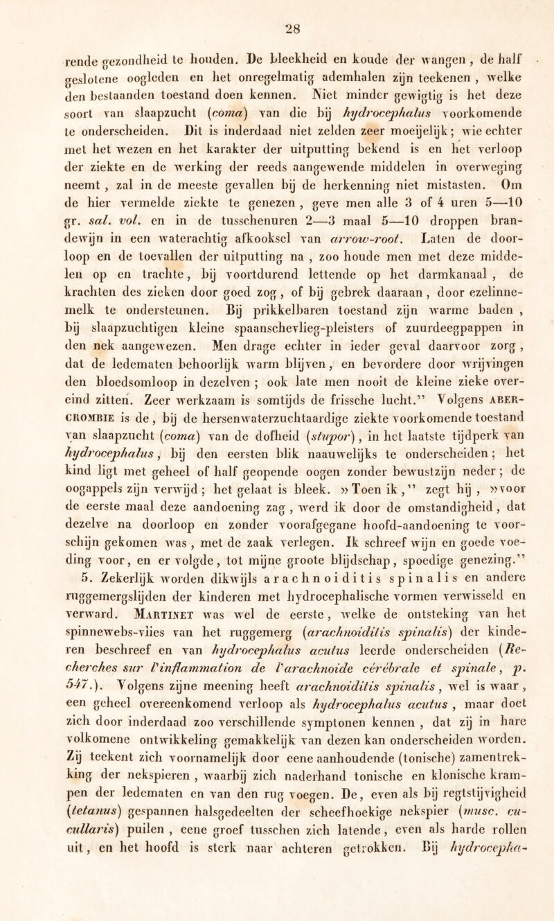 rende gezondheid te houden. De bleekheid en koude der >\angen , de half geslotene oogleden en het onregelmatig ademhalen zijn teekenen , welke den bestaanden toestand doen kennen. IN iet minder gewigtig is het deze soort yan slaapzucht (coma) yan die by hydrocej^halus yoorkornende te onderscheiden. Dit is inderdaad niet zelden zeer moeijelijk; wie echter met het wezen en het karakter der uitputting bekend is en het yerloop der ziekte en de werking der reeds aangew^ende middelen in oyerweging neemt , zal in de meeste geyallen bij de herkenning niet mistasten. Om de hier yermelde ziekte te genezen , geye men alle 3 of 4 uren 5—10 gr. sal, vol. en in de tusschenuren 2—3 maal 5—10 droppen bran- dewijn in een waterachtig afkooksel yan arrow-root. Laten de door- loop en de toeyallen der uitputting na , zoo houde men met deze midde- len op en trachte, by yoortdurend lettende op het darmkanaal , de krachten des zieken door goed zog, of bij gebrek daaraan, door ezelinne- melk te ondersteunen. Bij prikkelbaren toestand zijn warme baden , bij slaapzuchtigen kleine spaanscheylieg-pleisters of zuurdeegpappen in den nek aangew ezen. Men drage echter in ieder geyal daaryoor zorg , dat de ledematen behoorlijk w arm blijyen, en bevordere door wu'ijyingen den bloedsomloop in dezelyen ; ook late men nooit de kleine zieke oyer- eind zitten. Zeer werkzaam is somtijds de frissche lucht.” Yolgens aber- CROMBIE is de, bij de hersenw^aterzuchtaardige ziekte yoorkornende toestand yan slaapzucht (coma) yan de dofheid (stapor), in het laatste tijdperk yan hydrocejphalus, bij den eersten blik naauw elijks te onderscheiden; het kind ligt met geheel of half geopende oogen zonder bew ustzijn neder; de oogappels zijn yerwdjd; het gelaat is bleek. »Toen ik,” zegt hij , »yoor de eerste maal deze aandoening zag , w^erd ik door de omstandigheid, dat dezelye na doorloop en zonder yoorafgegane hoofd-aandoening te yoor- schijn gekomen was , met de zaak yerlegen. Ik schreef wdjn en goede yoe- ding yoor, en er yolgde, tot mijne groote blijdschap, spoedige genezing.” 5. Zekerlijk wmrden dikwijls arachnoiditis spinalis en andere ruggemergslijden der kinderen met hydrocephalische yormen yerwisseld en verwaaid. Martinet was wel de eerste, welke de ontsteking yan het spinnewxbs-yiies yan het ruggemerg (arachnoiditis spinalis) der kinde- ren beschreef en van hydrocephalus acutus leerde onderscheiden (Re- cherches sur Vinilammation de Varachnoide cérébrale et spinale^ p, 547.). Yolgens zijne meening heeft arachnoiditis spinalis, wel is waar, een geheel oyereenkomend yerloop als hydrocephalus acutus , maar doet zich door inderdaad zoo yerschillende symptonen kennen , dat zij in hare yolkomene ontwikkeling gemakkelijk yan dezen kan onderscheiden w orden. Zij teekent zich yoornamelijk door eene aanhoudende (tonische) zamentrek- king der nekspieren , w^aarbij zich naderhand tonische en klonische kram- pen der ledematen en yan den rug yoegen. De, eyen als bij regtstijyigheid (tetanus) gespannen halsgedeelten der scheefhoekige nekspier {musc. cu- cullaris) puilen, eene groef tusschen zich latende, eyen als harde rollen uit, en het hoofd is sterk naar achteren getrokken. Bij hydrocepha^