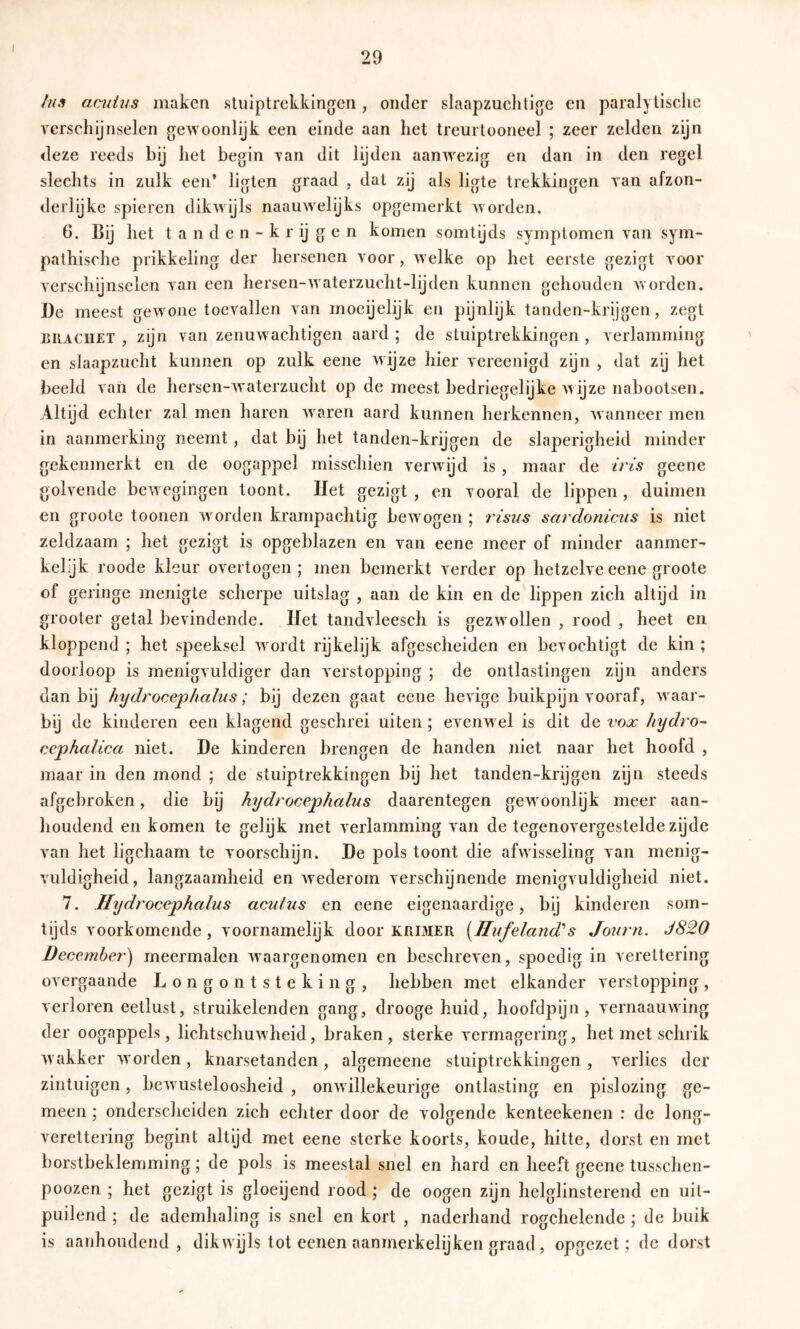 I 29 ///.? amäiis maken stuiptrekkingen, onder slaapzuchtige en parahlisclie verschijnselen gewoonlijk een einde aan het treurtooneel ; zeer zelden zijn deze reeds bij het begin van dit lijden aanwezig en dan in den regel slechts in zulk een’ ligten graad , dat zij als ligte trekkingen van afzon- tlerlijke spieren dikwijls naauwelijks opgemerkt worden. 6. Bij het t a n d e n - k r ij g e n komen somtijds symptomen van sym- pathische prikkeling der hersenen voor, welke op het eerste gezigt voor verschijnselen van een hersen-waterzucht-lijden kunnen gehouden worden. De meest gewone toevallen van moeijelijk en pijnlijk tanden-krijgen, zegt J5IIACIIET , zijn van zenuwachtigen aard ; de stuiptrekkingen , verlamming en slaapzucht kunnen op zulk eene wijze hier vereenigd zijn , dat zij het beeld van de hersen-waterzucht op de meest bedriegelijke Avijze nabootsen. Altijd echter zal men haren Avaren aard kunnen herkennen, Avanneer men in aanmerking neemt, dat bij het tanden-krijgen de slaperigheid minder gekenmerkt en de oogappel misschien verAvijd is , maar de iris geene gokende beAvegingen toont. Het gezigt, en vooral de lippen, duimen en groote toonen Avorden krampachtig bcAVogen ; risus sardonicus is niet zeldzaam ; het gezigt is opgeblazen en van eene meer of minder aanmer- kelijk roode kleur overtogen; men bemerkt verder op hetzelve eene groote of geringe menigte scherpe uitslag , aan de kin en de lippen zich altijd in grooter getal bevindende. Het tandvleesch is gezAvollen , rood , heet en kloppend ; het speeksel Avordt rijkelijk afgescheiden en bevochtigt de kin ; doorloop is menigvuldiger dan verstopping ; de ontlastingen zijn anders dan bij hydrocephalus; bij dezen gaat eene heAuge buikpijn vooraf, Avaar- bij de kinderen een klagend geschrei uiten ; evenwel is dit de vox hydro-- cephalica niet. De kinderen brengen de handen niet naar het hoofd , maar in den mond ; de stuiptrekkingen bij het tanden-krijgen zijn steeds afgebroken, die bij hydrocephalus daarentegen gewoonlijk meer aan- houdend en komen te gelijk met verlamming van de tegenovergestelde zijde van het ligchaam te voorschyn. De pols toont die afwisseling van menig- vuldigheid, langzaamheid en Avederom verschijnende menigvuldigheid niet. 7. Hydrocephalus acutus en eene eigenaardige, bij kinderen som- tijds voorkomende , voornamelijk door krimer [Hufeland’’s Journ. J820 December^ meermalen Avaargenomen en beschreven, spoedig in verettering OA ergaande Longontsteking, hebben met elkander verstopping, verloren eetlust, struikelenden gang, drooge huid, hoofdpijn, vernaauAving der oogappels, lichtschuAvheid, braken, sterke vermagering, het met schrik AA’akker Avorden , knarsetanden , algemeene stuiptrekkingen , verlies der zintuigen, bcAvusteloosheid , onAvillekeurige ontlasting en pislozing ge- meen ; onderscheiden zich echter door de volgende kenteekenen : de long- verettering begint altijd met eene sterke koorts, koude, hitte, dorst en met borstbeklemming; de pols is meestal snel en hard en heeft geene tusschen- poozen ; het gezigt is gloeijend rood ; de oogen zijn helglinsterend en uit- puilend ; de ademhaling is snel en kort , naderhand rogchelende ; de buik is aanhoudend, dikwijls tot eenen aanmerkelijken graad, opgezet; de dorst