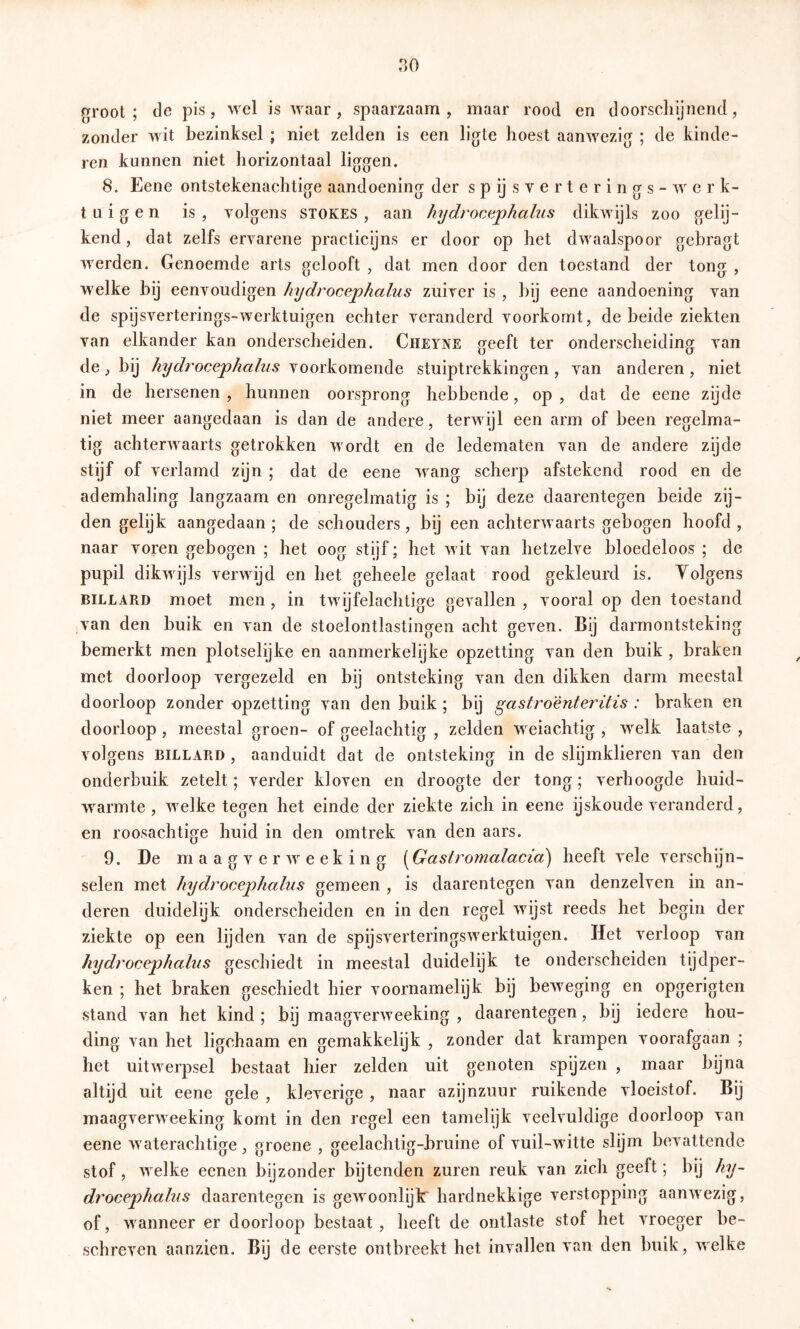 no groot; de pis, wel is waar, spaarzaam, maar rood en doorschijnend, zonder wit bezinksel ; niet zelden is een ligte hoest aanwezig ; de kinde- ren kunnen niet horizontaal liggen. 8. Eene ontstekenachtige aandoening der s p ij s v e r t e r i n g s - werk- tu i g e n is , Yolgens stokes , aan hydrocephalus dikwijls zoo gelij- kend, dat zelfs ervarene practicijns er door op het dw^aalspoor gebragt Tverden. Genoemde arts gelooft , dat men door den toestand der tong , w elke bij eenvoudigen hydrocephalus zuiver is , hij eene aandoening van de spijsverterings-w^erktuigen echter veranderd voorkomt, de beide ziekten van elkander kan onderscheiden. Cheyne geeft ter onderscheiding van de, bij hydrocephalus stuiptrekkingen, van anderen, niet in de hersenen , hunnen oorsprong hebbende, op , dat de eene zijde niet meer aangedaan is dan de andere, terwijl een arm of been regelma- tig achterwaarts getrokken w ordt en de ledematen van de andere zijde stijf of verlamd zijn ; dat de eene wang scherp afstekend rood en de ademhaling langzaam en onregelmatig is ; bij deze daarentegen beide zij- den gelijk aangedaan ; de schouders, bij een achterw aarts gebogen hoofd , naar voren gebogen ; het oog stijf; het wit van hetzelve bloedeloos ; de pupil dikwijls verwdjd en het geheele gelaat rood gekleurd is. Yolgens BILLARD moet men , in tw'ijfelachtige gevallen , vooral op den toestand van den buik en van de stoelontlastingen acht geven. Bij darmontsteking bemerkt men plotselijke en aanmerkelijke opzetting van den buik , braken met doorloop vergezeld en bij ontsteking van den dikken darm meestal doorloop zonder opzetting van den buik; bij gastro'énteritis : braken en doorloop , meestal groen- of geelachtig , zelden wxiachtig , w^elk laatste , volgens BILLARD , aanduidt dat de ontsteking in de slijmklieren van den onderbuik zetelt; verder kloven en droogte der tong; verhoogde huid- w^armte , w^elke tegen het einde der ziekte zich in eene ijskoude veranderd, en roosachtige huid in den omtrek van den aars. 9. De maagverw'^eeking (^Gastromalacia) heeft vele verschijn- selen met hydrocephalus gemeen , is daarentegen van denzelven in an- deren duidelijk onderscheiden en in den regel wdjst reeds het begin der ziekte op een lijden van de spijsverteringswxrktuigen. Het verloop van hydrocephalus geschiedt in meestal duidelijk te onderscheiden tijdper- ken ; het braken geschiedt hier voornamelijk bij beweging en opgerigten stand van het kind ; bij maagverweeking , daarentegen, bij iedere hou- ding van het ligchaam en gemakkelijk , zonder dat krampen voorafgaan ; het uitw^erpsel bestaat hier zelden uit genoten spijzen , maar bijna altijd uit eene gele , kleverige , naar azijnzuur ruikende vloeistof. Bij maagverweeking komt in den regel een tamelijk veelvuldige doorloop van eene w aterachtiffe , oroene , jyeelachtiff-bruine of vuil-w itte slijm bevattende stof, welke eenen bijzonder bijtenden zuren reuk van zich geeft; bij hy- drocephalus daarentegen is gewoonlijk' hardnekkige verstopping aanwezig, of, wanneer er doorloop bestaat, heeft de ontlaste stof het vroeger be- schreven aanzien. Bij de eerste ontbreekt het invallen van den buik, welke