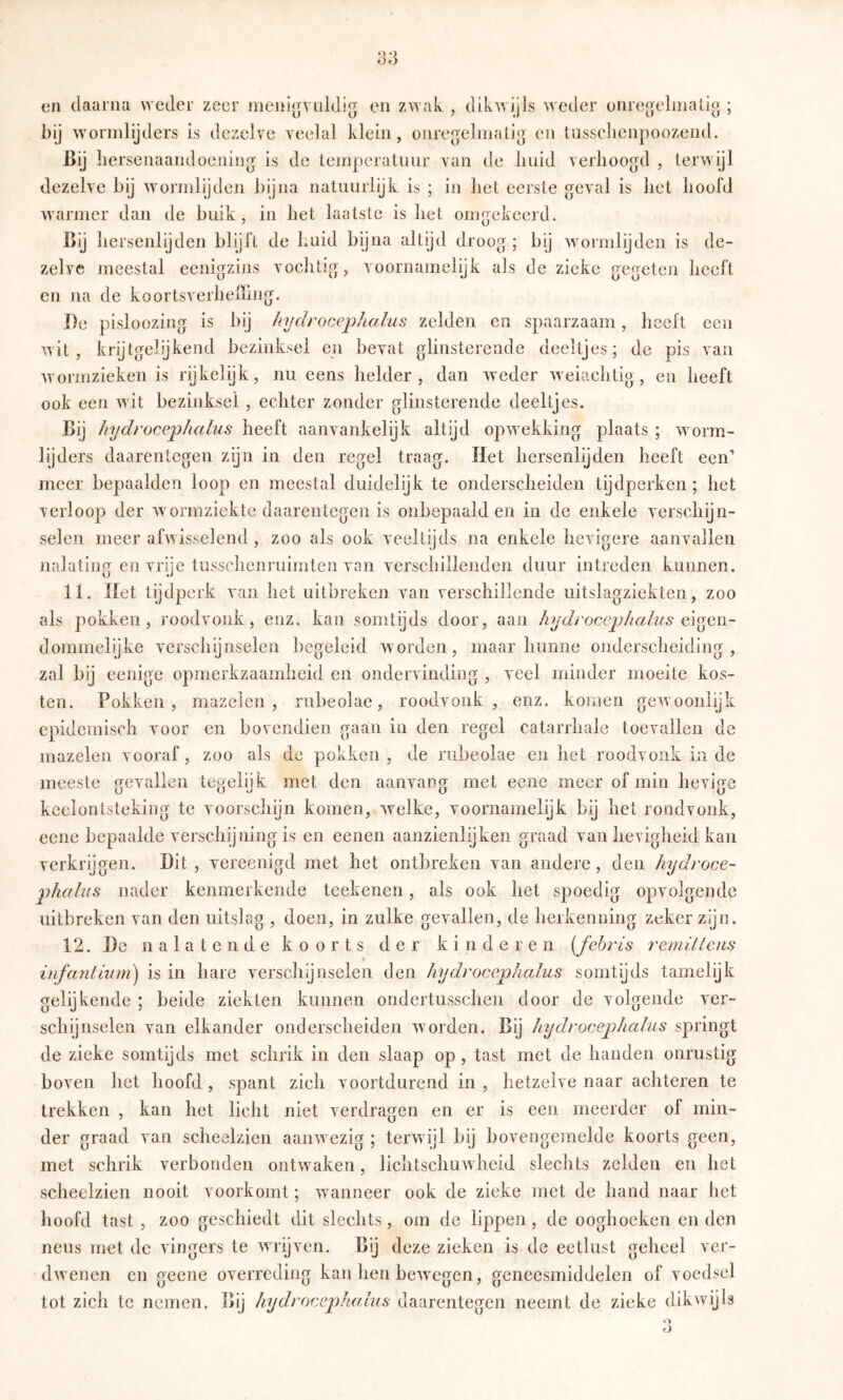 en daarna weder zeer meni^vtddig en zwak , dikwijls weder onrcoehnalio ; bij wormlijders is dezelre veelal klein, onre5elniali[> en lussclienpoozend. Bij liersenaandoeniüg is de teinperaluur van de huid verhoogd , terwijl dezelve hij w^ormlijdeii bijna natuurlijk is ; in het eerste geval is het hoofd Avarmer dan de buik, in het laatste is het omgekeerd. Bij hersenlijden blijft de huid bijna altijd droog; bij wormlijden is de- zelve meestal eenigzins vochtig, voornamelijk als de zieke gegeten heeft en na de koortsverhelïing. I)e pisloozing is bij hydrocephalus zelden en spaarzaam, heeft een wit, krijtgelijkend bezinksel eii bevat glinsterende deeltjes; de pis van wormzieken is rijkelijk, nu eens helder, dan wieder weiaehtig, en heeft ook een wit bezinksel , echter zonder glinsterende deeltjes. Bij hydrocephalus heeft aanvankelijk altijd opwekking plaats ; worm- lijders daarentegen zijn in den regel traag. Het hersenlijden heeft een’ meer bepaalden loop en meestal duidelijk te onderscheiden tijdperken ; het verloop der wormziekte daarentegen is onbepaald en in de enkele verschijn- selen meer afwisselend , zoo als ook veeltijds na enkele hevigere aanvallen nalating en vrije tusschenruimten van verschillenden duur intreden kunnen. 11. Met tijdperk van het uitbreken van verschillende uitslagziekten, zoo als pokken, roodvonk, enz. kan somtijds door, aan hydrocephalus dommelijke verschijnselen begeleid worden, maar hunne onderscheiding, zal bij eenigc opmerkzaamheid en ondervinding , veel minder moeite kos- ten. Pokken, mazelen, rubeolae, roodvonk, enz. komen gewoonlijk epidemisch voor en bovendien gaan in den regel catarrhale toevallen de mazelen vooraf, zoo als de pokken , de rubeolae en het roodvonk ia de meeste gevallen tegelijk met den aanvang met eeiie meer of min hevige keelontsteking te voorschijn komen, wxlke, voornamelijk bij het rondvonk, eene bepaalde verschijning is en eenen aanzienlijken graad van hevigheid kan verkrijgen. Dit, vereenigd met het ontbreken van andere, den hydroce- phalus nader kenmerkende teekenen, als ook het spoedig opvolgende uitbreken van den uitslag , doen, in zulke gevallen, de herkenning zeker zijn. 12. De nalatende koorts der kinderen [fehr is remilleiis infantiiim) is in hare verschynselen den hydrocephalus somtijds tamelijk gelijkende ; beide ziekten kunnen ondertusschen door de volgende ver- schijnselen van elkander onderscheiden w orden. Bij hydrocephalus springt de zieke somtijds met schrik in den slaap op, tast met de handen onrustig boven het hoofd , spant zich voortdurend in , hetzelve naar achteren te trekken , kan het licht niet verdragen en er is een meerder of min- der graad van seheelzien aanwezig ; terw ijl bij bovengemelde koorts geen, met schrik verbonden ontw'aken, lichtschuwheid slechts zelden en het scheelzien nooit voorkomt; wanneer ook de zieke met de hand naar het hoofd tast , zoo geschiedt dit slechts, om de lippen, de ooghoeken enden neus met de vingers te wu'ijven. Bij deze zieken is de eetlust geheel ver- dwenen en geene overreding kan hen bewxgen, geneesmiddelen of voedsel tot zich te nemen. Bij hydrocephalus daarentegen neemt de zieke dikwijls