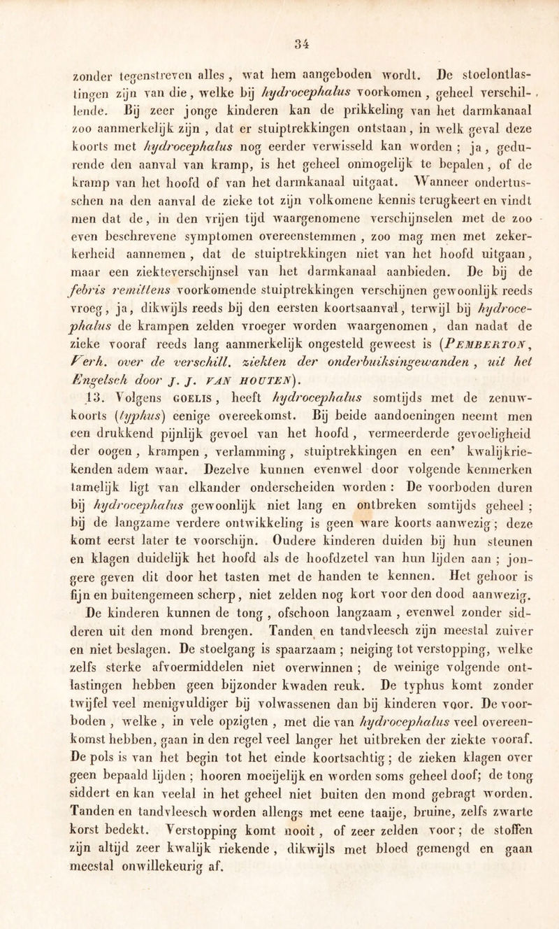 zonder teg^enstreven alles , wat hem aangeboden wordt. De stoelontlas- tingen zijn yan die, welke bij Injdrocejphalus voorkomen , geheel verschil- - lende. Bij zeer jonge kinderen kan de prikkeling van het darmkanaal zoo aanmerkelijk zijn , dat er stuiptrekkingen ontstaan, in welk geval deze koorts met hydrocephalus nog eerder verwisseld kan worden; ja, gedu- rende den aanval van kramp, is het geheel onmogelijk te bepalen , of de kramp van het hoofd of van het darmkanaal uitgaat. Wanneer ondertus- schen na den aanval de zieke tot zijn volkomene kennis terugkeert en vindt men dat de, in den vrijen tijd waargenomene verschijnselen met de zoo - even beschrevene symptomen overeenstemmen , zoo mag men met zeker- kerheid aannemen , dat de stuiptrekkingen niet van het hoofd uitgaan, maar een ziekteverschijnsel van het darmkanaal aanbieden. De bij de febï'is remittens voorkomende stuiptrekkingen verschijnen gewoonlijk reeds vroeg, ja, dikwijls reeds bij den eersten koortsaanval, terwijl bij hydroce- phalus de krampen zelden vroeger worden waargenomen , dan nadat de zieke vooraf reeds lang aanmerkelijk ongesteld geweest is {Pemberton, P erh, over de verschilt, 'ziekten de?' ondei'buiksingewanden , uit het Engelseh door j. j, FAN houten). 13. \ olgens goelis , heeft hydrocephalus somtijds met de zenuw- koorts [lyphus) eenige o^ereekomst. Bij beide aandoeningen neemt men een drukkend pijnlijk gevoel van het hoofd , vermeerderde gevoeligheid der oogen , krampen , verlamming , stuiptrekkingen en een’ kwalijkrie- kenden adem waar. Dezelve kunnen evenwel door volgende kenmerken tamelijk ligt van elkander onderscheiden worden : De voorboden duren bij hydrocephalus gewoonlijk niet lang en ontbreken somtijds geheel ; bij de langzame verdere ontwikkeling is geen ware koorts aanwezig; deze komt eerst later te voorschijn. Oudere kinderen duiden bij hun steunen en klagen duidelijk het hoofd als de hoofdzetel van hun lijden aan ; jon- gere geven dit door het tasten met de handen te kennen. Het gehoor is fijn en buitengemeen scherp, niet zelden nog kort voor den dood aanwezig. De kinderen kunnen de tong , ofschoon langzaam , evenwel zonder sid- deren uit den mond brengen. Tanden en tandvleesch zijn meestal zuiver en niet beslagen. De stoelgang is spaarzaam ; neiging tot verstopping, welke zelfs sterke afvoermiddelen niet overwinnen ; de weinige volgende ont- lastingen hebben geen bijzonder kwaden reuk. De typhus komt zonder twijfel veel menigvuldiger bij volwassenen dan bij kinderen voor. De voor- boden , welke , in vele opzigten , met die van hydrocephalus veel overeen- komst hebben, gaan in den regel veel langer het uitbreken der ziekte vooraf. De pols is van het begin tot het einde koortsachtig; de zieken klagen over geen bepaald lijden ; hooren moeijelijk en worden soms geheel doof; de tong siddert en kan veelal in het geheel niet buiten den mond gebragt worden. Tanden en tandvleesch worden allengs met eene taaije, bruine, zelfs zwarte korst bedekt. Verstopping komt nooit, of zeer zelden voor; de stoffen zijn altijd zeer kwalijk riekende , dikwijls met bloed gemengd en gaan meestal onwillekeurig af.