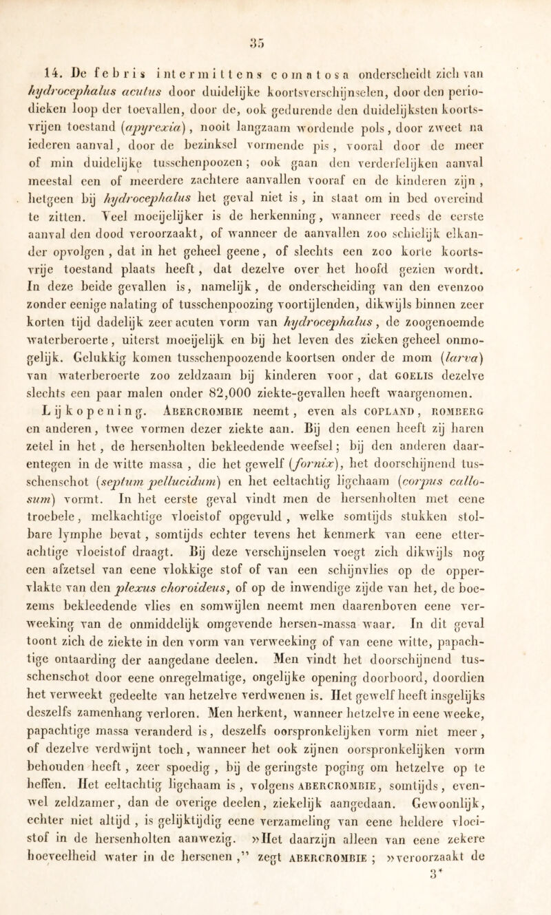 hydrocephahis acutus door duidelijke koortsYcrschiJnselen, door den perio- dieken loop der toevallen, door de, ook gredurende den duidelijksten koorts- vrijen toestand {apyi'cjcia) , nooit langzaam v\mrdende pols, door zweet na iederen aanval, door de bezinksel vormende pis, vooral door dc meer of min duidelijke tusschenpoozen; ook gaan den verderfelijken aanval meestal een of meerdere zachtere aanvallen vooraf en de kinderen zijn , hetgeen bij hydtocephalus het geval niet is , in staat om in bed overeind te zitten. Teel moeijelijker is de herkenning, wanneer reeds de eerste aanval den dood veroorzaakt, of wanneer de aanvallen zoo schielijk elkan- der opvolgen , dat in het geheel geene, of slechts een zoo korte koorts- vrije toestand plaats heeft, dat dezelve over het hoofd gezien wordt. In deze beide gevallen is, namelijk, de onderscheiding van den evenzoo zonder eenige nalating of tusschenpoozing voortijlenden, dikwijls binnen zeer korten tijd dadelijk zeer acuten vorm van hydrocephalus y de zoogenoemde waterberoerte, uiterst moeijelijk en bij het leven des zieken geheel onmo- gelijk. Gelukkig komen tusschenpoozende koortsen onder de mom [larva) van waterberoerte zoo zeldzaam bij kinderen voor, dat goelis dezelve slechts een paar malen onder 82,000 ziekte-gevallen heeft waargenomen. L ij k o p e n i n g. Abercrombie neemt, even als Copland , ro3IBERG en anderen, twee vormen dezer ziekte aan. Bij den eenen heeft zij haren zetel in het, de hersenholten bekleedende weefsel; bij den anderen daar- entegen in de witte massa , die het gewelf {foi'nix), het doorschijnend tus- schenschot [septmn pellucidurn) en het eeltachtig ligchaam (corpus callo“ suni) vormt. In het eerste geval vindt men de hersenholten met eene troebele, melkachtige vloeistof opgevuld , welke somtijds stukken stel- bare lyrnphe bevat , somtijds echter tevens het kenmerk van eene etter- achtige vloeistof draagt. Bij deze verschijnselen voegt zich dikwijls nog een afzetsel van eene vlokkige stof of van een schijnvlies op de opper- vlakte van den plexus choroideus, of op de inwendige zijde van het, de boe- zems bekleedende vlies en somwijlen neemt men daarenboven eene ver- weeking van de onmiddelijk omgevende hersen-massa waar. In dit geval toont zich de ziekte in den vorm van verweeking of van eene witte, papach- tigc ontaarding der aangedane deelen. Men vindt het doorschijnend tus- schenschot door eene onregelmatige, ongelijke opening doorboord, doordien het verweekt gedeelte van hetzelve verdwenen is. Het gewelf heeft insgelijks deszelfs zamenhang verloren. Men herkent, wanneer hetzelve in eene weeke, papachtige massa veranderd is, deszelfs oorspronkelijken vorm niet meer , of dezelve verdwijnt toch, wanneer het ook zijnen oorspronkelijken vorm behouden heeft , zeer spoedig , bij de geringste poging om hetzelve op te heffen. Het eeltachtig ligchaam is , volgens abercrombie, somtijds, even- wel zeldzamer, dan de overige deelen, ziekelijk aangedaan. Gewoonlijk, echter niet altijd , is gelijktijdig eene verzameling van eene heldere vloei- stof in de hersenholten aanwezig. »Het daarzijn alleen van eene zekere boeveelheid water in de hersenen ,” zegt abercrombie ; »veroorzaakt de 3^