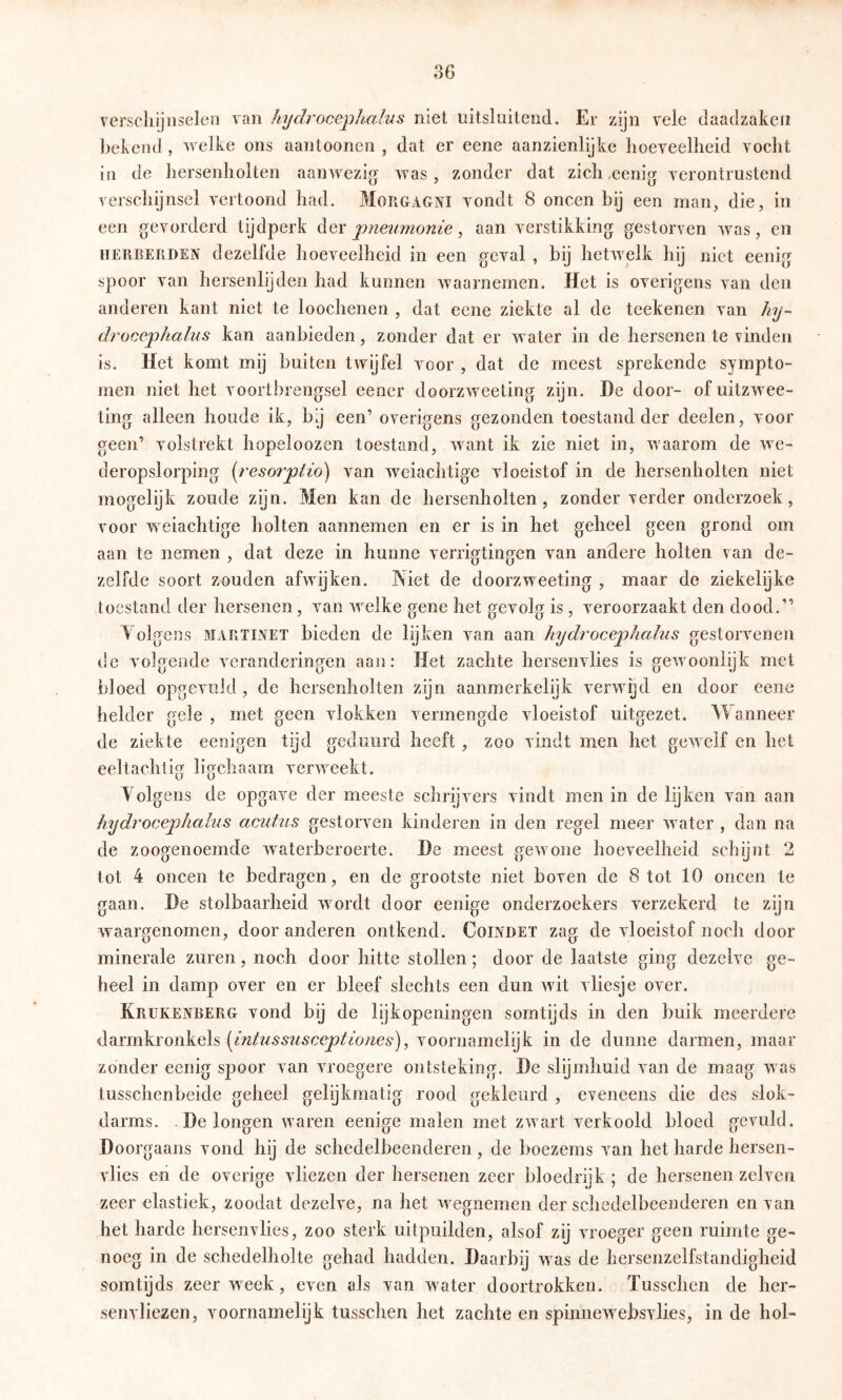 verschijnselen van hydrocephalns niet uitsluitend. Er zijn vele daadzaken bekend , welke ons aantooncn , dat er eene aanzienlijke hoeveelheid vocht in de hersenholten aanwezig was, zonder dat zich^eenig verontrustend verschijnsel vertoond had. Morgagni vondt 8 oneen bij een rnan, die, in een gevorderd tijdperk Aqx pneumonie ^ aan verstikking gestorven was, en iiERBEfiDEN dezelfde hoeveelheid in een geval , bij hetwelk hij niet eenig spoor van hersenlijden had kunnen waarnemen. Het is overigens van den anderen kant niet te loochenen , dat eene ziekte al de teekenen van hy- droeephalus kan aanbieden, zonder dat er water in de hersenen te vinden is. Het komt mij buiten twijfel voor , dat de meest sprekende sympto- men niet het voortbrengsel eener doorzweeting zijn. He door- of uitzwee- ting alleen houde ik, by een’ overigens gezonden toestand der deelen, voor geen’ volstrekt hopeloozen toestand, want ik zie niet in, waarom de we- deropslorping [resorptio) van weiachtige vloeistof in de hersenholten niet mogelijk zoude zijn. Men kan de hersenholten, zonder verder onderzoek, voor weiachtige holten aannemen en er is in het geheel geen grond om aan te nemen , dat deze in hunne verrigtingen van andere holten van de- zelfde soort zouden afwijken. Niet de doorzweeting , maar de ziekelijke toestand der hersenen, van welke gene het gevolg is , veroorzaakt den dood.” V olgens MARTINET bieden de lijken van aan hydrocephalns gestorvenen de volgende veranderingen aan: Het zachte hersenvlies is gewoonlijk met bloed opgeviild, de hersenholten zijn aanmerkelijk verwijd en door eene helder gele , met geen vlokken vermengde vloeistof uitgezet. Wanneer de ziekte eenigen tijd geduurd heeft , zoo vindt men het gewelf en het eeltachtig liochaam ver^veekt. Volgens de opgave der meeste sclirijvers vindt men in de lijken van aan hydroeephalus aeidus gestorven kinderen in den regel meer water , dan na de zoogenoemde waterberoerte. He meest gewone hoeveelheid schijnt 2 tot 4 oneen te bedragen, en de grootste niet boven de 8 tot 10 oneen te gaan. He stolbaarheid wordt door eenige onderzoekers verzekerd te zijn w^aargenomen, door anderen ontkend. Coindet zag de vloeistof noch door minerale zuren, noch door hitte stollen; door de laatste ging dezelve ge- heel in damp over en er bleef slechts een dun wdt vliesje over. Krukenberg vond bij de lijkopeningen somtijds in den buik meerdere darmkronkels voornamelijk in de dunne darmen, maar zonder eenig spoor van vroegere ontsteking. He slijmhuid van de maag was tusschenbeide geheel gelijkmatig rood gekleurd , eveneens die des slok- darms. He longen waren eenige malen met zw art verkoold bloed gevuld. Hoorgaans vond hij de schedelbeeiideren, de boezems van het harde hersen- vlies en de overige vliezen der hersenen zeer bloedrijk; de hersenen zelven zeer elastiek, zoodat dezelve, na het w^egnernen der schedelbeenderen en van het harde hersenvlies, zoo sterk uitpuilden, alsof zij vroeger geen ruimte ge- noeg in de schedelholte gehad hadden. Haarbij w^as de hersenzelfstandigheid somtijds zeer week, even als van W'oter doortrokken. Tusschen de her- senvliezen, voornamelijk tusschen het zachte en spinnew^ebsvlies, in de hol-