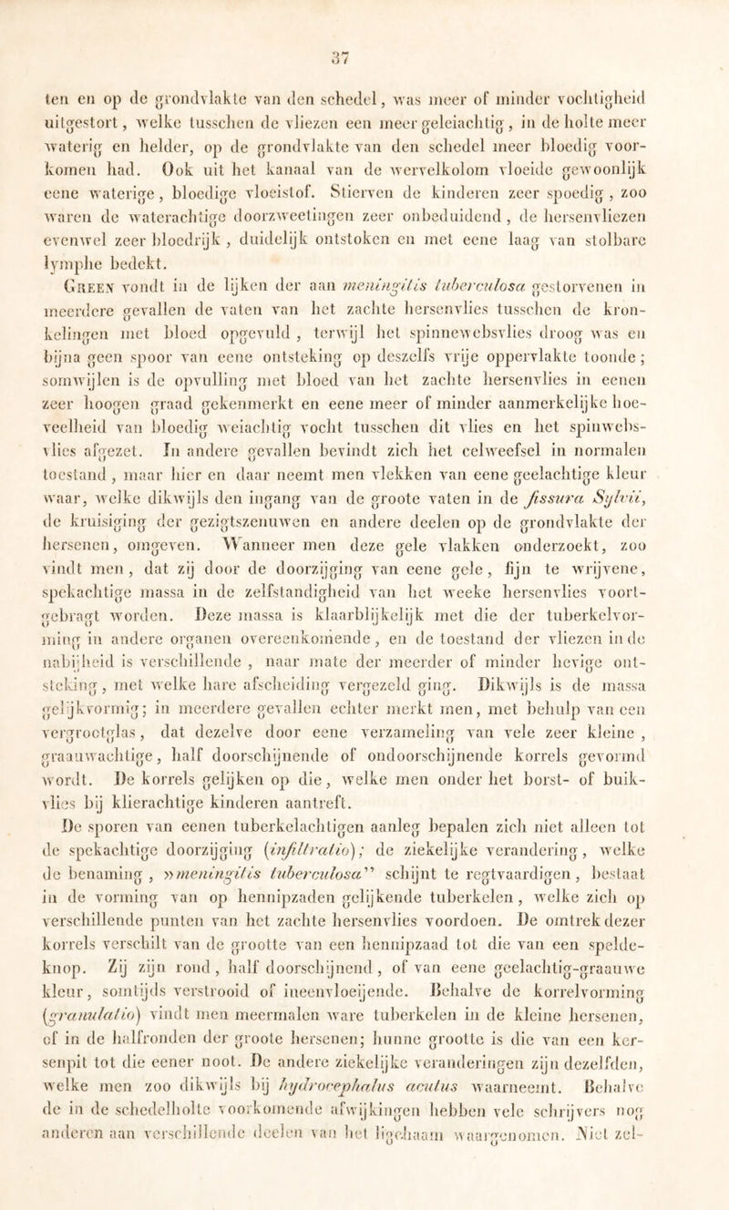 len en op de groiulYlakic van Jen schedel, was meer of minder voclitioheid uilgestort, welke tusschen de vliezen een meer geleiaclilig', in de holle meer wateri(j en helder, op de grondvlakte van den schedel meer bloedig voor- komen had. Ook uit liet kanaal van de wervelkolom vloeide gewoonlijk ecne waterige, bloedige vloeistof. Stierven de kinderen zeer spoedig, zoo waren de waterachtigc doorzweetingen zeer onbeduidend, de hersenvliezen evenwel zeer bloedrijk , duidelijk ontstoken en met eene laag van stolbarc lymphe bedekt. Oreen vondt in de lijken der aan meiünp'Uls luhercAilösa oestorvenen in meerdere gevallen de vaten van het zachte hersenvlies tusschen de kron- kelingen met bloed opgevuld , terwijl het spinnewebsvlies droog was en bijna geen spoor van eene ontsteking op deszelfs vrije oppervlakte toonde ; somwijlen is de opvulling met bloed van het zachte hersenvlies in eenen zeer hoogen graad gekenmerkt en eene meer of minder aanmerkelijke hoe- veelheid van bloedig weiaclitig vocht tusschen dit vlies en het spinwebs- vlies afp'ezet. In andere pevallen bevindt zich het celweefsel in normalen toestand, maar hier en daar neemt men vlekken van eene geelaclitige kleur waar, welke dikwijls den ingang van de groote vaten in de ßssura Sylvii, de kruisiging der gezigtszenuwen en andere deelen op de grondvlakte der hersenen, oingeven. Wanneer men deze gele vlakken onderzoekt, zoo vindt men, dat zij door de doorzijging van eene gele, fijn te wrijvene, spekachtige massa in de zelfstandigheid van het weeke hersenvlies voort- gebragt worden. Deze massa is klaarblijkelijk met die der tuberkelvor- jïiiug in andere organen overeenkomende, en de toestand der vliezen inde nabijheid is verschillende , naar mate der meerder of minder hevige out- stckiufT met welke hare afscheidin«: verprezeld ffinpf. Dikwijls is de massa gel’jkvormig; in meerdere gevallen echter merkt men, met behulp vaneen verp^roctpflas, dat dezelve door eene verzamelitm van vele zeer kleine , graauwaehtige, half doorschijnende of ondoorschijnende korrels gevormd wordt. De korrels gelijken op die, welke men onder het borst- of buik- vlies bij klierachtige kinderen aantreft. De sporen van eenen tuberkelachtigen aanleg bepalen zich niet alleen tot de spekachtige doorzijging (infiltralio); de ziekelijke verandering , welke de benaming , y)meningitis hiberciilosa^’’ schijnt te regtvaardigen , bestaat in de vorming van op hennipzaden gelijkende tuberkelen, welke zich op verschillende punten van het zachte hersenvlies voordoen. De omtrek dezer korrels verschilt van de grootte van een hennipzaad tot die van een spelde- knop. Zij zgn rond, half doorschijnend, of van eene gcelachtig-graauwe kleur, somtijds verstrooid of iueenvloeijende. Dehalve de korrelvorming [graimlalio) vindt men meermalen ware tuberkelen in de kleine hersenen, cf in de halfronden der groote hersenen; hunne grootte is die van een ker- senpit tot die eener noot. De andere ziekelijke veranderingen zijn dezeLhlen, welke men zoo dikwijls bij hydroeeplialus aculus waarneemt. Behalve de in de schedelholte voorkomende afwijkingen hebben vele schrijvers nog andoren aan vcrsclullciidc deden van bet ligeliaam weaigenomen. Ab'et zei-