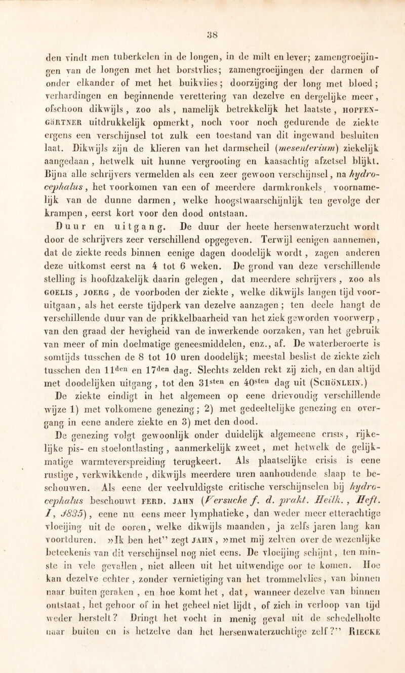 den Yindt men tuberkelen in de longen, in de milt en lever; zamengroeijin- gen van de longen met het borstvlies; zamengroeijingen der darmen of onder elkander of met het buikvües; doorzijging der long met bloed ; verhardingen en beginnende verettering van dezelve en dergelijke meer, ofschoon dikwijls , zoo als , namelijk betrekkelijk het laatste , hopfein'- GüRTNER uitdrukkelijk opmerkt, noch voor noch gedurende de ziekte ergens een verschijnsel tot zulk een toestand van dit ingew'and besluiten laat. Dikwijls zijn de klieren van het darmscheil [mesenlermm) ziekelijk aangedaan , hetw^elk uit hunne vergrooting en kaasachtig afzetsel blijkt. na alle schrijvers vermelden als een zeer gewmon verschijnsel, na hydro- cephahis, het voorkomen van een of meerdere darmkronkels voorname- lijk van de dunne darmen, w^elke hoogstw^aarschijnlijk ten gevolge der krampen, eerst kort voor den dood ontstaan. Duur en uitgang. De duur der heete hersenwaterzucht wmrdt door de schrijvers zeer verschillend opgegeven. Teiwvijl eenigen aannemen, dat de ziekte reeds binnen eenige dagen doodelijk w ordt , zagen anderen deze uitkomst eerst na 4 tot 6 wieken. De grond van deze verschillende stelling is hoofdzakelijk daarin gelegen, dat meerdere schrijvers , zoo als GOELis , JOERG , de voorboden der ziekte , w^elke dikwdjls langen tijd voor- uitgaan, als het eerste tijdperk van dezelve aanzagen; ten deele hangt de verschillende duur van de prikkelbaarheid van het ziek geworden voorwierp , van den graad der hevigheid van de inwerkende oorzaken, van het gebruik van meer of min doelmatige geneesmiddelen, enz., af. De waterberoerte is somtyds tusschen de 8 tot 10 uren doodelijk; meestal beslist de ziekte zich tusschen den llden en 11gag. Slechts zelden rekt zij zich, en dan altijd met doodelijken uitgang , tot den en dag uit (Schönleix.) De ziekte eindigt in het algemeen op eene drievoudig verschillende wdjze 1) met volkomene genezing; 2) met gedeeltelijke genezing en over- gang in eene andere ziekte en 3) met den dood. De genezing volgt gewmonlijk onder duidelijk algemeene crisis, rijke- lijke pis- en stoelontlasting , aanmerkelijk zweet, met hetw elk de gelijk- matige w^armteverspreiding terugkeert. Als plaatselijke crisis is eene rustige, verkw ikkende , dikwijls meerdere uren aanhoudende slaap te be- schouwen. Als eene der veelvuldigste critische verschijnselen bij hydro- cephalus beschouw t EERD. jahn [Fersuche ƒ. d, prakt. Jleilh. , Heft. /, J835), eene nu eens meer lymphatieke, dan weder meer etterachtigc vloeijing uit de ooren, w^elke dikwijls maanden, ja zelfs jaren lang kan voortduren. »Ik ben het” zegt jahn, »met mij zelven over de wezenlijke beteekenis van dit verschijnsel nog niet eens. De vloeijing schijnt, ten min- ste in vele gevallen , niet alleen uit het uitwendige oor te komen. Moe kan dezelve echter , zonder vernietiging van het trommelvlies, van binnen naar buiten geraken , en hoe komt het , dat, waanneer dezelve van binnen ontstaat, het gehoor of in het geheel niet lijdt, of zich in verloop van tijd weder herstelt? Dringt het vocht in menig geval uit de schedelholtc naar buiten en is hetzelve dan het hersenwaterzuchtigc zelf?” Riecke