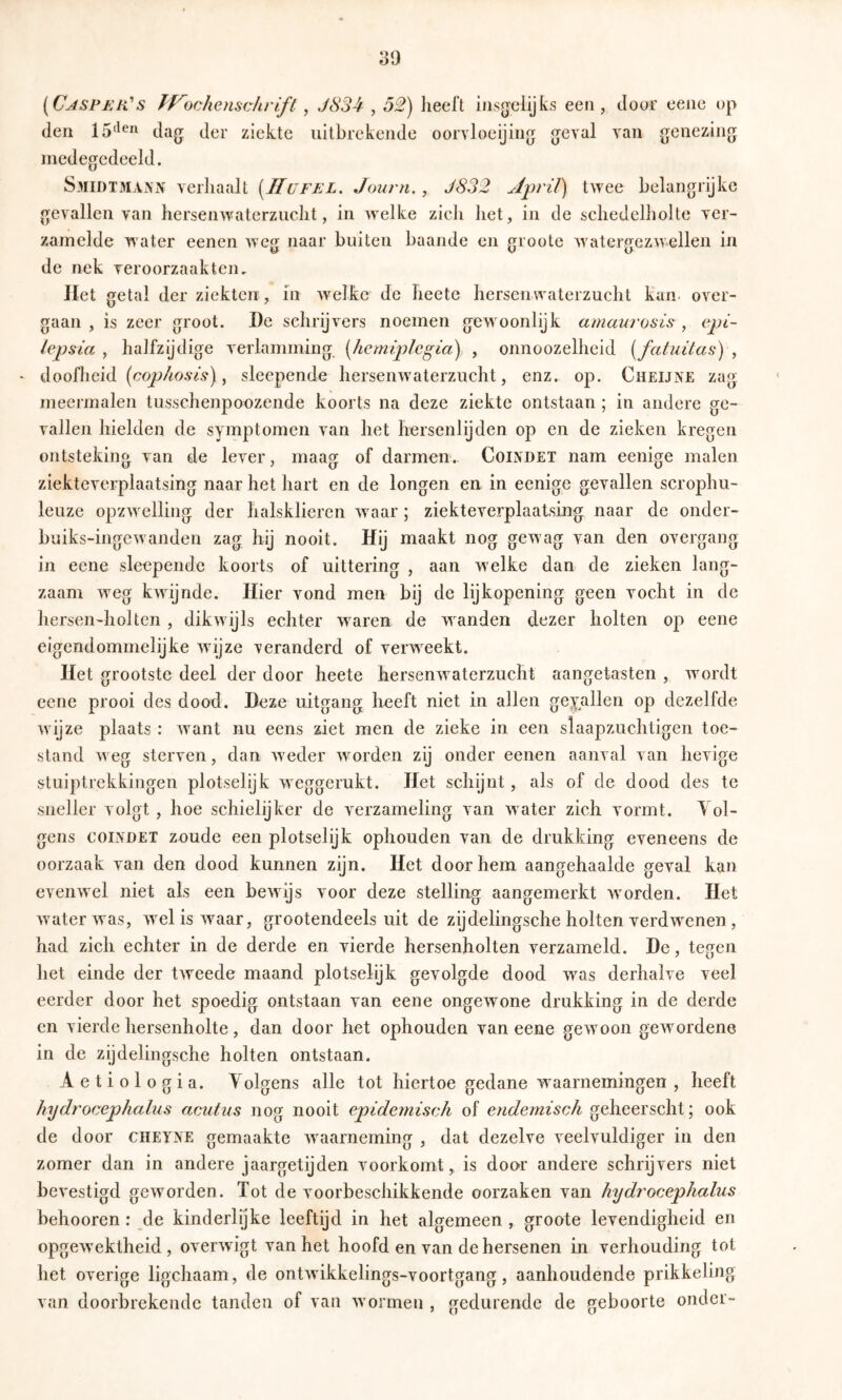 [Cjsper' s J-f^ochenschrift, J834,52) lieel’t insgelijks een, door eenc op den dag der ziekte uitbrekende oorvlneijing geval van genezing medegedeeld. S31IDTMANN verhaalt [JIufel. Journ., J832 twee belangrijke gevallen van hersenwatcrzuclit, in welke zich het, in de scliedelholte ver- zamelde water eenen weg naar buiten baande en groote watergezwellen in de nek veroorzaakten. Jlet getal der ziekten , in welke de Iieete hersenwaterzucht kan- over- gaan , is zeer groot. De schrijvers noemen geweonlijk amaurosis , epi- lepsia , haJfzijdige verlamming, [liemiplcgia), , onnoozelheid {fatuitas)‘, - doofheid , sleepende hersemvaterzucht, enz. op. Cheijne zag meermalen tusschenpoozende koorts na deze ziekte ontstaan; in andere ge- vallen hielden de symptomen van het hersenlijden op en de zieken kregen ontsteking van de lever, maag of darmen. Coindet nam eenige malen ziekteverplaatsing naar het hart en de longen en in eenige gevallen scrophu- leuze opzw elling der halsklieren w^aar; ziekteverplaatsing naar de onder- bniks-ingewanden zag hij nooit. Hij maakt nog gewag van den overgang in eene sleepende koorts of uittering , aan w elke dan de zieken lang- zaam weg kwdjnde. Hier vond men bij de lijkopening geen vocht in de hersen-holten , dikwijls echter w^aren de waanden dezer holten op eene eigendommelijke wijze veranderd of verw^eekt. Het grootste deel der door heete hersenwaterzucht aangetasten , wmrdt eene prooi des dood. Deze uitgang heeft niet in allen gevallen op dezelfde wijze plaats: w^ant nu eens ziet men de zieke in een slaapzuchtigen toe- stand w eg sterven, dan w eder W'^orden zij onder eenen aanval van hevige stuiptrekkingen plotselijk wxggerukt. Het schijnt, als of de dood des te sneller volgt , hoe schielijker de verzameling van water zich vormt. Yol- gens COINDET zoude een plotselijk ophouden van de drukking eveneens de oorzaak van den dood kunnen zijn. Het doorhem aangehaalde geval kan evenwel niet als een bewijs voor deze stelling aangemerkt W'orden. Het waterwas, w^elisw^aar, grootendeels uit de zij delingsche holten verdwenen , had zich echter in de derde en vierde hersenholten verzameld. De, tegen het einde der tweede maand plotselijk gevolgde dood w^as derhalve veel eerder door het spoedig ontstaan van eene ongewmne drukking in de derde en vierde hersenholte, dan door het ophouden van eene gewmon gew^ordene in de zijdelingsche holten ontstaan. Aetiologia. Yolgens alle tot hiertoe gedane w^aarnemingen , heeft hydrocephalus acutus nog nooit epidemisch of endemisch geheerscht; ook de door cheyne gemaakte w^aarneming , dat dezelve veelvuldiger in den zomer dan in andere jaargetijden voorkomt, is door andere schrijvers niet bevestigd geworden. Tot de voorbeschikkende oorzaken van hydrocephalus behooren : de kinderlijke leeftijd in het algemeen , groote levendigheid en opgewektheid, overwigt van het hoofd en van de hersenen in verhouding tot het overige ligchaam, de ontAvikkelings-voortgang, aanhoudende prikkeling van doorbrekende tanden of van w'orineii, gedurende de geboorte onder-
